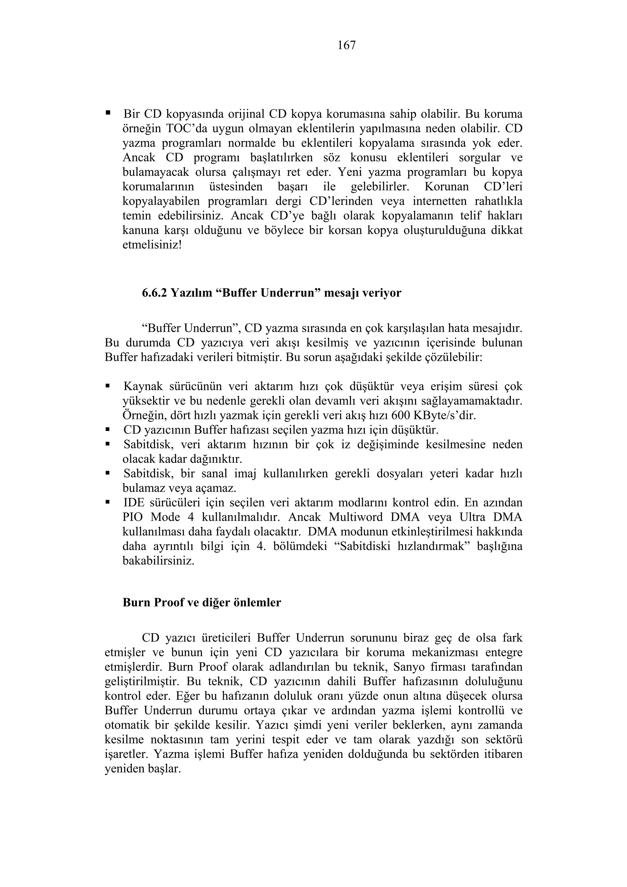 167
Bir CD kopyasında orijinal CD kopya korumasına sahip olabilir. Bu koruma
örneğin TOC’da uygun olmayan eklentilerin yapılmasına neden olabilir. CD
yazma programları normalde bu eklentileri kopyalama sırasında yok eder.
Ancak CD programı başlatılırken söz konusu eklentileri sorgular ve
bulamayacak olursa çalışmayı ret eder. Yeni yazma programları bu kopya
korumalarının üstesinden başarı ile gelebilirler. Korunan CD’leri
kopyalayabilen programları dergi CD’lerinden veya internetten rahatlıkla
temin edebilirsiniz. Ancak CD’ye bağlı olarak kopyalamanın telif hakları
kanuna karşı olduğunu ve böylece bir korsan kopya oluşturulduğuna dikkat
etmelisiniz!
6.6.2 Yazılım “Buffer Underrun” mesajı veriyor
“Buffer Underrun”, CD yazma sırasında en çok karşılaşılan hata mesajıdır.
Bu durumda CD yazıcıya veri akışı kesilmiş ve yazıcının içerisinde bulunan
Buffer hafızadaki verileri bitmiştir. Bu sorun aşağıdaki şekilde çözülebilir:
Kaynak sürücünün veri aktarım hızı çok düşüktür veya erişim süresi çok
yüksektir ve bu nedenle gerekli olan devamlı veri akışını sağlayamamaktadır.
Örneğin, dört hızlı yazmak için gerekli veri akış hızı 600 KByte/s’dir.
CD yazıcının Buffer hafızası seçilen yazma hızı için düşüktür.
Sabitdisk, veri aktarım hızının bir çok iz değişiminde kesilmesine neden
olacak kadar dağınıktır.
Sabitdisk, bir sanal imaj kullanılırken gerekli dosyaları yeteri kadar hızlı
bulamaz veya açamaz.
IDE sürücüleri için seçilen veri aktarım modlarını kontrol edin. En azından
PIO Mode 4 kullanılmalıdır. Ancak Multiword DMA veya Ultra DMA
kullanılması daha faydalı olacaktır. DMA modunun etkinleştirilmesi hakkında
daha ayrıntılı bilgi için 4. bölümdeki “Sabitdiski hızlandırmak” başlığına
bakabilirsiniz.
Burn Proof ve diğer önlemler
CD yazıcı üreticileri Buffer Underrun sorununu biraz geç de olsa fark
etmişler ve bunun için yeni CD yazıcılara bir koruma mekanizması entegre
etmişlerdir. Burn Proof olarak adlandırılan bu teknik, Sanyo firması tarafından
geliştirilmiştir. Bu teknik, CD yazıcının dahili Buffer hafızasının doluluğunu
kontrol eder. Eğer bu hafızanın doluluk oranı yüzde onun altına düşecek olursa
Buffer Underrun durumu ortaya çıkar ve ardından yazma işlemi kontrollü ve
otomatik bir şekilde kesilir. Yazıcı şimdi yeni veriler beklerken, aynı zamanda
kesilme noktasının tam yerini tespit eder ve tam olarak yazdığı son sektörü
işaretler. Yazma işlemi Buffer hafıza yeniden dolduğunda bu sektörden itibaren
yeniden başlar.
 