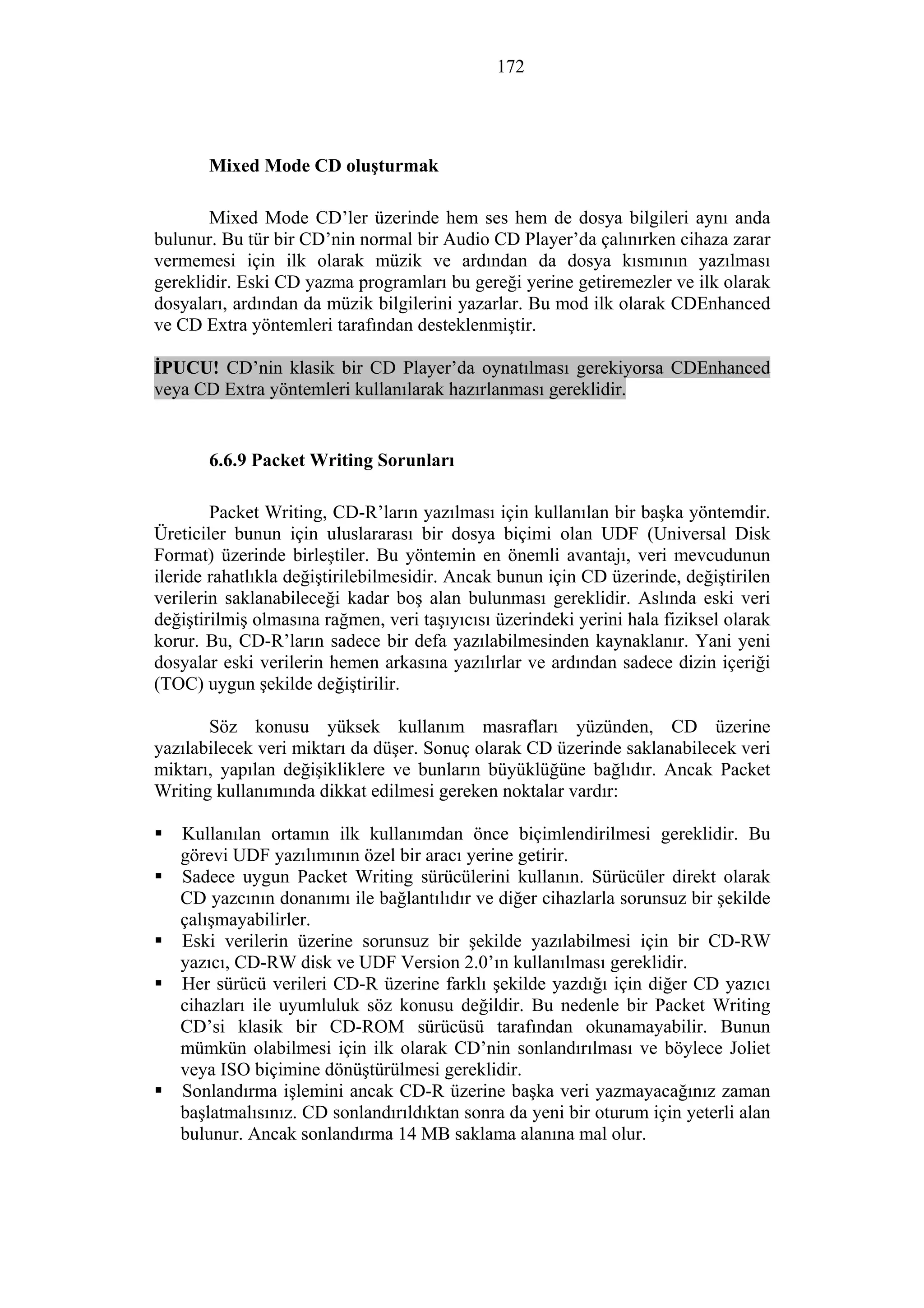 172
Mixed Mode CD oluşturmak
Mixed Mode CD’ler üzerinde hem ses hem de dosya bilgileri aynı anda
bulunur. Bu tür bir CD’nin normal bir Audio CD Player’da çalınırken cihaza zarar
vermemesi için ilk olarak müzik ve ardından da dosya kısmının yazılması
gereklidir. Eski CD yazma programları bu gereği yerine getiremezler ve ilk olarak
dosyaları, ardından da müzik bilgilerini yazarlar. Bu mod ilk olarak CDEnhanced
ve CD Extra yöntemleri tarafından desteklenmiştir.
İPUCU! CD’nin klasik bir CD Player’da oynatılması gerekiyorsa CDEnhanced
veya CD Extra yöntemleri kullanılarak hazırlanması gereklidir.
6.6.9 Packet Writing Sorunları
Packet Writing, CD-R’ların yazılması için kullanılan bir başka yöntemdir.
Üreticiler bunun için uluslararası bir dosya biçimi olan UDF (Universal Disk
Format) üzerinde birleştiler. Bu yöntemin en önemli avantajı, veri mevcudunun
ileride rahatlıkla değiştirilebilmesidir. Ancak bunun için CD üzerinde, değiştirilen
verilerin saklanabileceği kadar boş alan bulunması gereklidir. Aslında eski veri
değiştirilmiş olmasına rağmen, veri taşıyıcısı üzerindeki yerini hala fiziksel olarak
korur. Bu, CD-R’ların sadece bir defa yazılabilmesinden kaynaklanır. Yani yeni
dosyalar eski verilerin hemen arkasına yazılırlar ve ardından sadece dizin içeriği
(TOC) uygun şekilde değiştirilir.
Söz konusu yüksek kullanım masrafları yüzünden, CD üzerine
yazılabilecek veri miktarı da düşer. Sonuç olarak CD üzerinde saklanabilecek veri
miktarı, yapılan değişikliklere ve bunların büyüklüğüne bağlıdır. Ancak Packet
Writing kullanımında dikkat edilmesi gereken noktalar vardır:
Kullanılan ortamın ilk kullanımdan önce biçimlendirilmesi gereklidir. Bu
görevi UDF yazılımının özel bir aracı yerine getirir.
Sadece uygun Packet Writing sürücülerini kullanın. Sürücüler direkt olarak
CD yazcının donanımı ile bağlantılıdır ve diğer cihazlarla sorunsuz bir şekilde
çalışmayabilirler.
Eski verilerin üzerine sorunsuz bir şekilde yazılabilmesi için bir CD-RW
yazıcı, CD-RW disk ve UDF Version 2.0’ın kullanılması gereklidir.
Her sürücü verileri CD-R üzerine farklı şekilde yazdığı için diğer CD yazıcı
cihazları ile uyumluluk söz konusu değildir. Bu nedenle bir Packet Writing
CD’si klasik bir CD-ROM sürücüsü tarafından okunamayabilir. Bunun
mümkün olabilmesi için ilk olarak CD’nin sonlandırılması ve böylece Joliet
veya ISO biçimine dönüştürülmesi gereklidir.
Sonlandırma işlemini ancak CD-R üzerine başka veri yazmayacağınız zaman
başlatmalısınız. CD sonlandırıldıktan sonra da yeni bir oturum için yeterli alan
bulunur. Ancak sonlandırma 14 MB saklama alanına mal olur.
 