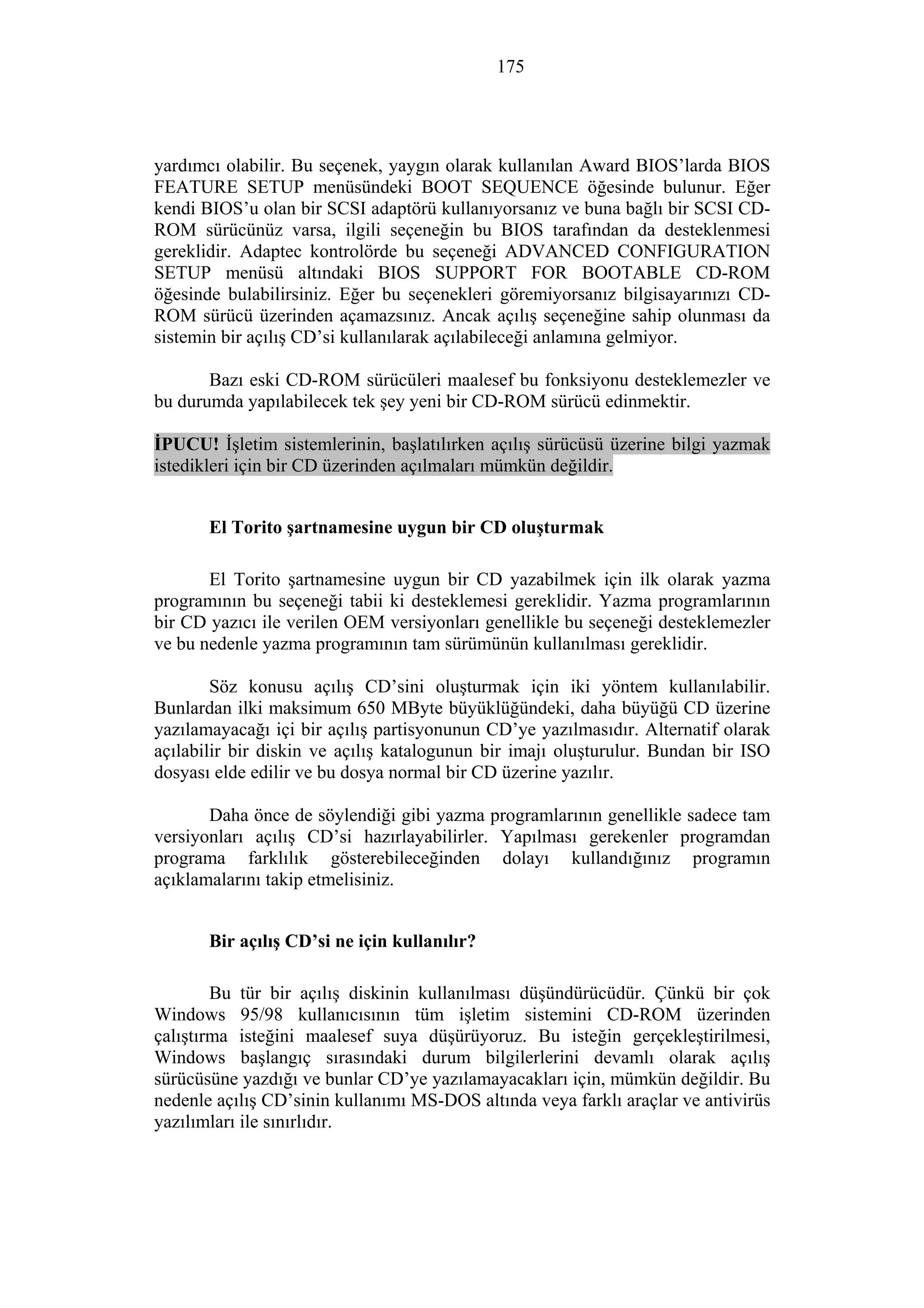 175
yardımcı olabilir. Bu seçenek, yaygın olarak kullanılan Award BIOS’larda BIOS
FEATURE SETUP menüsündeki BOOT SEQUENCE öğesinde bulunur. Eğer
kendi BIOS’u olan bir SCSI adaptörü kullanıyorsanız ve buna bağlı bir SCSI CD-
ROM sürücünüz varsa, ilgili seçeneğin bu BIOS tarafından da desteklenmesi
gereklidir. Adaptec kontrolörde bu seçeneği ADVANCED CONFIGURATION
SETUP menüsü altındaki BIOS SUPPORT FOR BOOTABLE CD-ROM
öğesinde bulabilirsiniz. Eğer bu seçenekleri göremiyorsanız bilgisayarınızı CD-
ROM sürücü üzerinden açamazsınız. Ancak açılış seçeneğine sahip olunması da
sistemin bir açılış CD’si kullanılarak açılabileceği anlamına gelmiyor.
Bazı eski CD-ROM sürücüleri maalesef bu fonksiyonu desteklemezler ve
bu durumda yapılabilecek tek şey yeni bir CD-ROM sürücü edinmektir.
İPUCU! İşletim sistemlerinin, başlatılırken açılış sürücüsü üzerine bilgi yazmak
istedikleri için bir CD üzerinden açılmaları mümkün değildir.
El Torito şartnamesine uygun bir CD oluşturmak
El Torito şartnamesine uygun bir CD yazabilmek için ilk olarak yazma
programının bu seçeneği tabii ki desteklemesi gereklidir. Yazma programlarının
bir CD yazıcı ile verilen OEM versiyonları genellikle bu seçeneği desteklemezler
ve bu nedenle yazma programının tam sürümünün kullanılması gereklidir.
Söz konusu açılış CD’sini oluşturmak için iki yöntem kullanılabilir.
Bunlardan ilki maksimum 650 MByte büyüklüğündeki, daha büyüğü CD üzerine
yazılamayacağı içi bir açılış partisyonunun CD’ye yazılmasıdır. Alternatif olarak
açılabilir bir diskin ve açılış katalogunun bir imajı oluşturulur. Bundan bir ISO
dosyası elde edilir ve bu dosya normal bir CD üzerine yazılır.
Daha önce de söylendiği gibi yazma programlarının genellikle sadece tam
versiyonları açılış CD’si hazırlayabilirler. Yapılması gerekenler programdan
programa farklılık gösterebileceğinden dolayı kullandığınız programın
açıklamalarını takip etmelisiniz.
Bir açılış CD’si ne için kullanılır?
Bu tür bir açılış diskinin kullanılması düşündürücüdür. Çünkü bir çok
Windows 95/98 kullanıcısının tüm işletim sistemini CD-ROM üzerinden
çalıştırma isteğini maalesef suya düşürüyoruz. Bu isteğin gerçekleştirilmesi,
Windows başlangıç sırasındaki durum bilgilerlerini devamlı olarak açılış
sürücüsüne yazdığı ve bunlar CD’ye yazılamayacakları için, mümkün değildir. Bu
nedenle açılış CD’sinin kullanımı MS-DOS altında veya farklı araçlar ve antivirüs
yazılımları ile sınırlıdır.
 