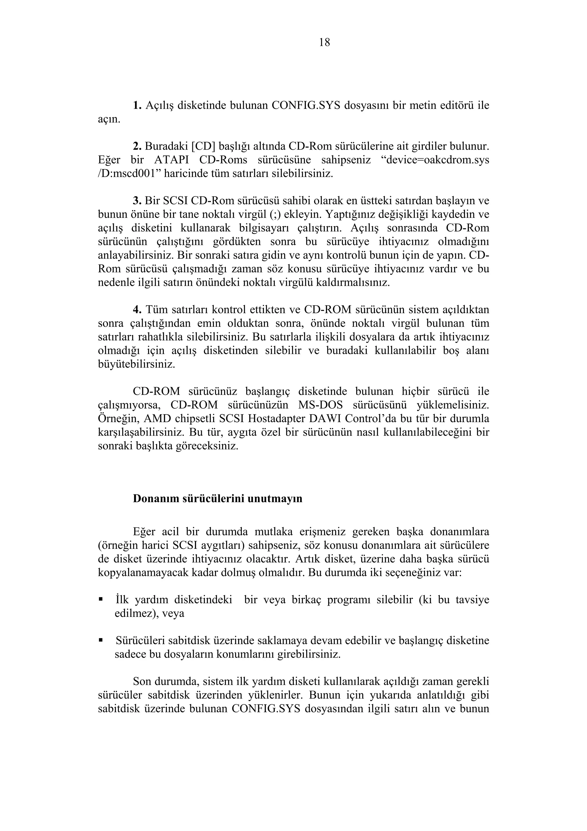 18
1. Açılış disketinde bulunan CONFIG.SYS dosyasını bir metin editörü ile
açın.
2. Buradaki [CD] başlığı altında CD-Rom sürücülerine ait girdiler bulunur.
Eğer bir ATAPI CD-Roms sürücüsüne sahipseniz “device=oakcdrom.sys
/D:mscd001” haricinde tüm satırları silebilirsiniz.
3. Bir SCSI CD-Rom sürücüsü sahibi olarak en üstteki satırdan başlayın ve
bunun önüne bir tane noktalı virgül (;) ekleyin. Yaptığınız değişikliği kaydedin ve
açılış disketini kullanarak bilgisayarı çalıştırın. Açılış sonrasında CD-Rom
sürücünün çalıştığını gördükten sonra bu sürücüye ihtiyacınız olmadığını
anlayabilirsiniz. Bir sonraki satıra gidin ve aynı kontrolü bunun için de yapın. CD-
Rom sürücüsü çalışmadığı zaman söz konusu sürücüye ihtiyacınız vardır ve bu
nedenle ilgili satırın önündeki noktalı virgülü kaldırmalısınız.
4. Tüm satırları kontrol ettikten ve CD-ROM sürücünün sistem açıldıktan
sonra çalıştığından emin olduktan sonra, önünde noktalı virgül bulunan tüm
satırları rahatlıkla silebilirsiniz. Bu satırlarla ilişkili dosyalara da artık ihtiyacınız
olmadığı için açılış disketinden silebilir ve buradaki kullanılabilir boş alanı
büyütebilirsiniz.
CD-ROM sürücünüz başlangıç disketinde bulunan hiçbir sürücü ile
çalışmıyorsa, CD-ROM sürücünüzün MS-DOS sürücüsünü yüklemelisiniz.
Örneğin, AMD chipsetli SCSI Hostadapter DAWI Control’da bu tür bir durumla
karşılaşabilirsiniz. Bu tür, aygıta özel bir sürücünün nasıl kullanılabileceğini bir
sonraki başlıkta göreceksiniz.
Donanım sürücülerini unutmayın
Eğer acil bir durumda mutlaka erişmeniz gereken başka donanımlara
(örneğin harici SCSI aygıtları) sahipseniz, söz konusu donanımlara ait sürücülere
de disket üzerinde ihtiyacınız olacaktır. Artık disket, üzerine daha başka sürücü
kopyalanamayacak kadar dolmuş olmalıdır. Bu durumda iki seçeneğiniz var:
İlk yardım disketindeki bir veya birkaç programı silebilir (ki bu tavsiye
edilmez), veya
Sürücüleri sabitdisk üzerinde saklamaya devam edebilir ve başlangıç disketine
sadece bu dosyaların konumlarını girebilirsiniz.
Son durumda, sistem ilk yardım disketi kullanılarak açıldığı zaman gerekli
sürücüler sabitdisk üzerinden yüklenirler. Bunun için yukarıda anlatıldığı gibi
sabitdisk üzerinde bulunan CONFIG.SYS dosyasından ilgili satırı alın ve bunun
 