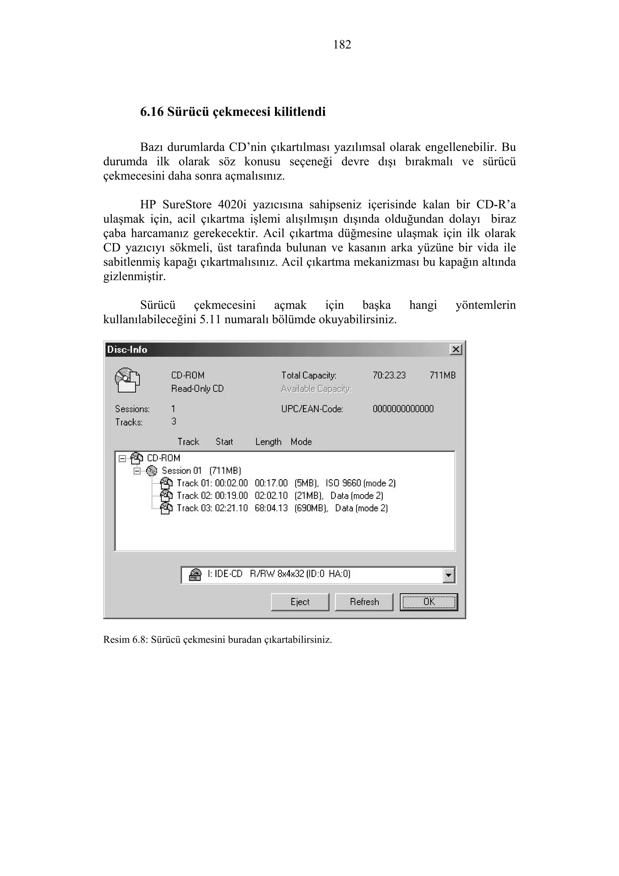 182
6.16 Sürücü çekmecesi kilitlendi
Bazı durumlarda CD’nin çıkartılması yazılımsal olarak engellenebilir. Bu
durumda ilk olarak söz konusu seçeneği devre dışı bırakmalı ve sürücü
çekmecesini daha sonra açmalısınız.
HP SureStore 4020i yazıcısına sahipseniz içerisinde kalan bir CD-R’a
ulaşmak için, acil çıkartma işlemi alışılmışın dışında olduğundan dolayı biraz
çaba harcamanız gerekecektir. Acil çıkartma düğmesine ulaşmak için ilk olarak
CD yazıcıyı sökmeli, üst tarafında bulunan ve kasanın arka yüzüne bir vida ile
sabitlenmiş kapağı çıkartmalısınız. Acil çıkartma mekanizması bu kapağın altında
gizlenmiştir.
Sürücü çekmecesini açmak için başka hangi yöntemlerin
kullanılabileceğini 5.11 numaralı bölümde okuyabilirsiniz.
Resim 6.8: Sürücü çekmesini buradan çıkartabilirsiniz.
 