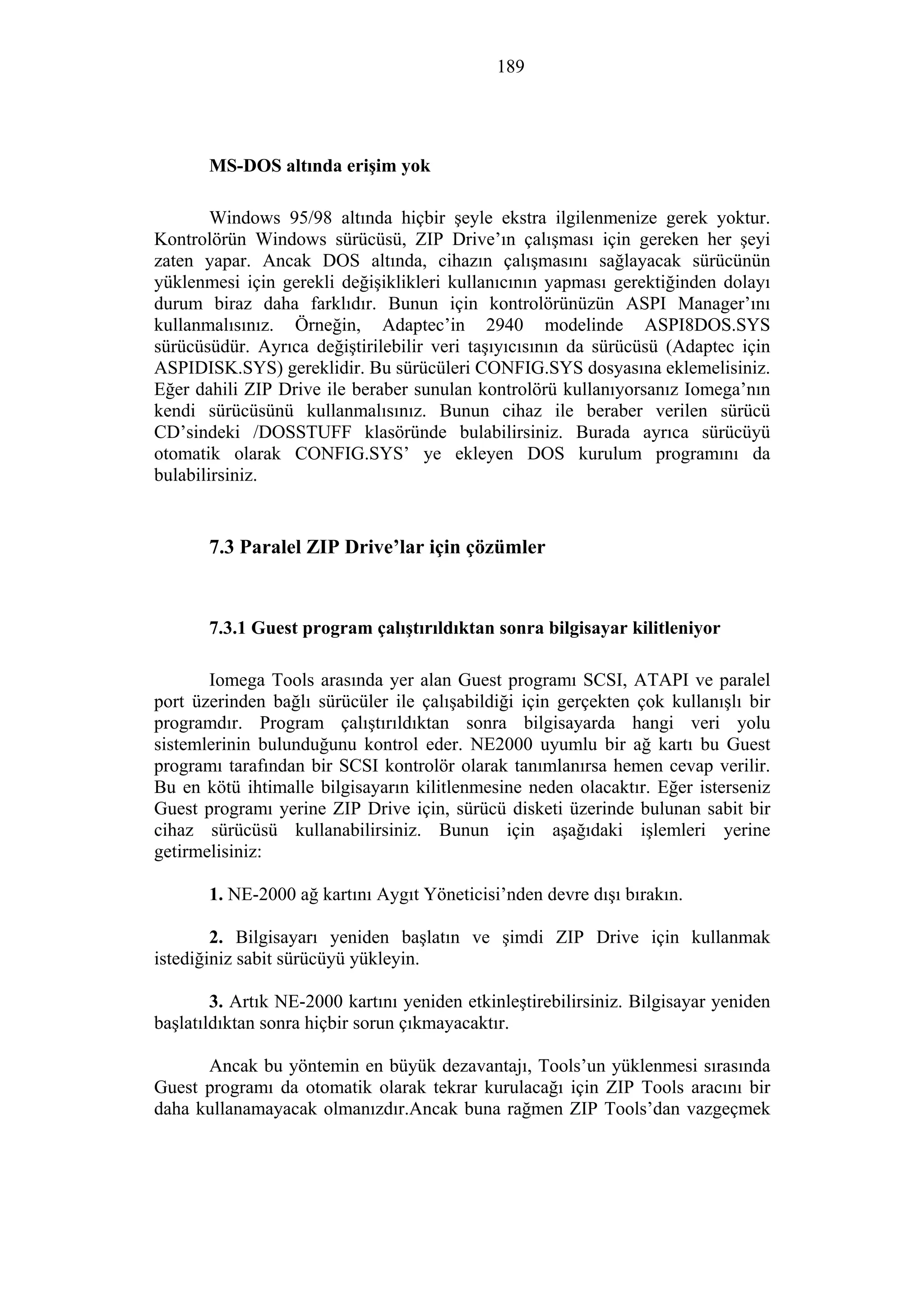 189
MS-DOS altında erişim yok
Windows 95/98 altında hiçbir şeyle ekstra ilgilenmenize gerek yoktur.
Kontrolörün Windows sürücüsü, ZIP Drive’ın çalışması için gereken her şeyi
zaten yapar. Ancak DOS altında, cihazın çalışmasını sağlayacak sürücünün
yüklenmesi için gerekli değişiklikleri kullanıcının yapması gerektiğinden dolayı
durum biraz daha farklıdır. Bunun için kontrolörünüzün ASPI Manager’ını
kullanmalısınız. Örneğin, Adaptec’in 2940 modelinde ASPI8DOS.SYS
sürücüsüdür. Ayrıca değiştirilebilir veri taşıyıcısının da sürücüsü (Adaptec için
ASPIDISK.SYS) gereklidir. Bu sürücüleri CONFIG.SYS dosyasına eklemelisiniz.
Eğer dahili ZIP Drive ile beraber sunulan kontrolörü kullanıyorsanız Iomega’nın
kendi sürücüsünü kullanmalısınız. Bunun cihaz ile beraber verilen sürücü
CD’sindeki /DOSSTUFF klasöründe bulabilirsiniz. Burada ayrıca sürücüyü
otomatik olarak CONFIG.SYS’ ye ekleyen DOS kurulum programını da
bulabilirsiniz.
7.3 Paralel ZIP Drive’lar için çözümler
7.3.1 Guest program çalıştırıldıktan sonra bilgisayar kilitleniyor
Iomega Tools arasında yer alan Guest programı SCSI, ATAPI ve paralel
port üzerinden bağlı sürücüler ile çalışabildiği için gerçekten çok kullanışlı bir
programdır. Program çalıştırıldıktan sonra bilgisayarda hangi veri yolu
sistemlerinin bulunduğunu kontrol eder. NE2000 uyumlu bir ağ kartı bu Guest
programı tarafından bir SCSI kontrolör olarak tanımlanırsa hemen cevap verilir.
Bu en kötü ihtimalle bilgisayarın kilitlenmesine neden olacaktır. Eğer isterseniz
Guest programı yerine ZIP Drive için, sürücü disketi üzerinde bulunan sabit bir
cihaz sürücüsü kullanabilirsiniz. Bunun için aşağıdaki işlemleri yerine
getirmelisiniz:
1. NE-2000 ağ kartını Aygıt Yöneticisi’nden devre dışı bırakın.
2. Bilgisayarı yeniden başlatın ve şimdi ZIP Drive için kullanmak
istediğiniz sabit sürücüyü yükleyin.
3. Artık NE-2000 kartını yeniden etkinleştirebilirsiniz. Bilgisayar yeniden
başlatıldıktan sonra hiçbir sorun çıkmayacaktır.
Ancak bu yöntemin en büyük dezavantajı, Tools’un yüklenmesi sırasında
Guest programı da otomatik olarak tekrar kurulacağı için ZIP Tools aracını bir
daha kullanamayacak olmanızdır.Ancak buna rağmen ZIP Tools’dan vazgeçmek
 