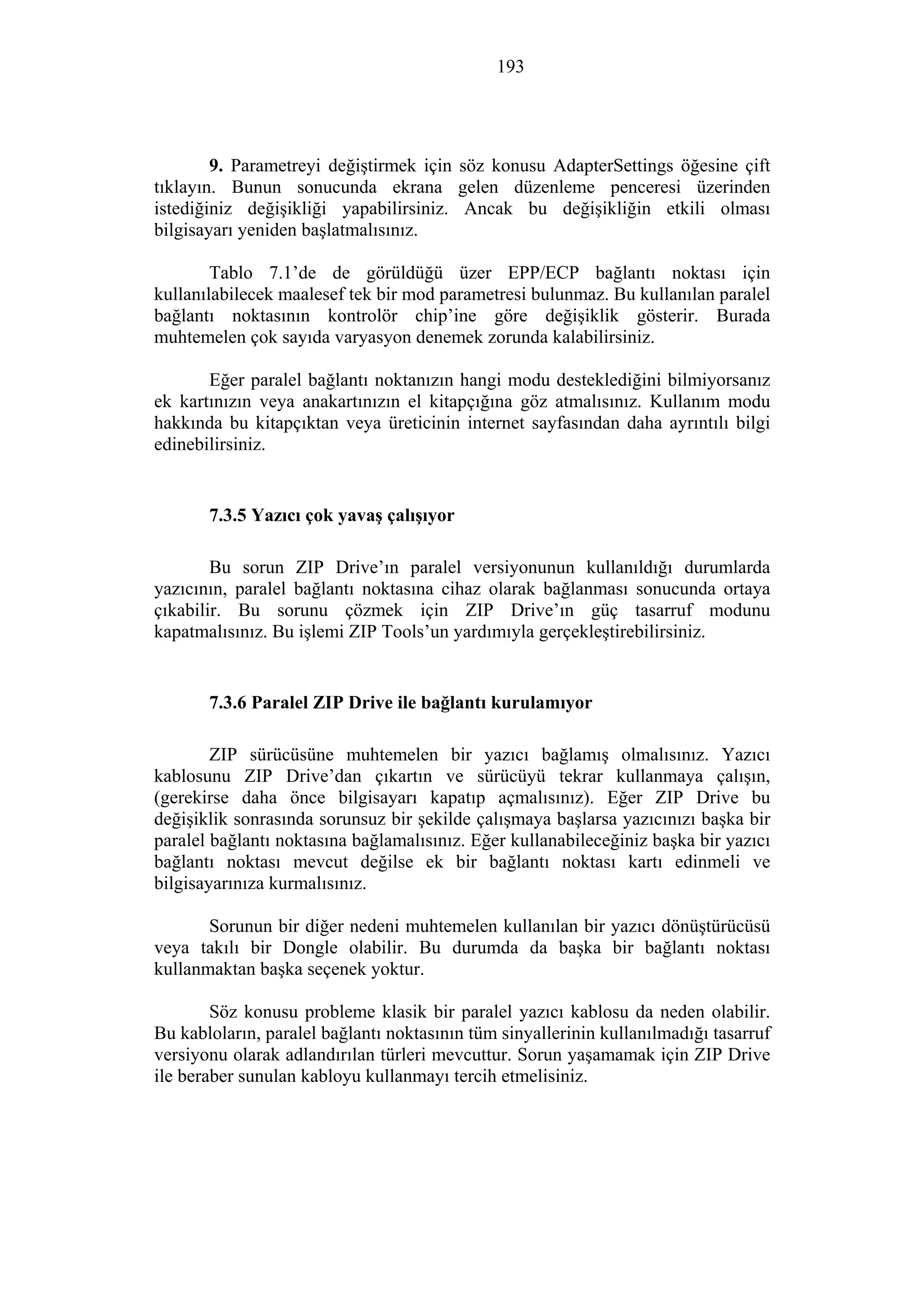 193
9. Parametreyi değiştirmek için söz konusu AdapterSettings öğesine çift
tıklayın. Bunun sonucunda ekrana gelen düzenleme penceresi üzerinden
istediğiniz değişikliği yapabilirsiniz. Ancak bu değişikliğin etkili olması
bilgisayarı yeniden başlatmalısınız.
Tablo 7.1’de de görüldüğü üzer EPP/ECP bağlantı noktası için
kullanılabilecek maalesef tek bir mod parametresi bulunmaz. Bu kullanılan paralel
bağlantı noktasının kontrolör chip’ine göre değişiklik gösterir. Burada
muhtemelen çok sayıda varyasyon denemek zorunda kalabilirsiniz.
Eğer paralel bağlantı noktanızın hangi modu desteklediğini bilmiyorsanız
ek kartınızın veya anakartınızın el kitapçığına göz atmalısınız. Kullanım modu
hakkında bu kitapçıktan veya üreticinin internet sayfasından daha ayrıntılı bilgi
edinebilirsiniz.
7.3.5 Yazıcı çok yavaş çalışıyor
Bu sorun ZIP Drive’ın paralel versiyonunun kullanıldığı durumlarda
yazıcının, paralel bağlantı noktasına cihaz olarak bağlanması sonucunda ortaya
çıkabilir. Bu sorunu çözmek için ZIP Drive’ın güç tasarruf modunu
kapatmalısınız. Bu işlemi ZIP Tools’un yardımıyla gerçekleştirebilirsiniz.
7.3.6 Paralel ZIP Drive ile bağlantı kurulamıyor
ZIP sürücüsüne muhtemelen bir yazıcı bağlamış olmalısınız. Yazıcı
kablosunu ZIP Drive’dan çıkartın ve sürücüyü tekrar kullanmaya çalışın,
(gerekirse daha önce bilgisayarı kapatıp açmalısınız). Eğer ZIP Drive bu
değişiklik sonrasında sorunsuz bir şekilde çalışmaya başlarsa yazıcınızı başka bir
paralel bağlantı noktasına bağlamalısınız. Eğer kullanabileceğiniz başka bir yazıcı
bağlantı noktası mevcut değilse ek bir bağlantı noktası kartı edinmeli ve
bilgisayarınıza kurmalısınız.
Sorunun bir diğer nedeni muhtemelen kullanılan bir yazıcı dönüştürücüsü
veya takılı bir Dongle olabilir. Bu durumda da başka bir bağlantı noktası
kullanmaktan başka seçenek yoktur.
Söz konusu probleme klasik bir paralel yazıcı kablosu da neden olabilir.
Bu kabloların, paralel bağlantı noktasının tüm sinyallerinin kullanılmadığı tasarruf
versiyonu olarak adlandırılan türleri mevcuttur. Sorun yaşamamak için ZIP Drive
ile beraber sunulan kabloyu kullanmayı tercih etmelisiniz.
 