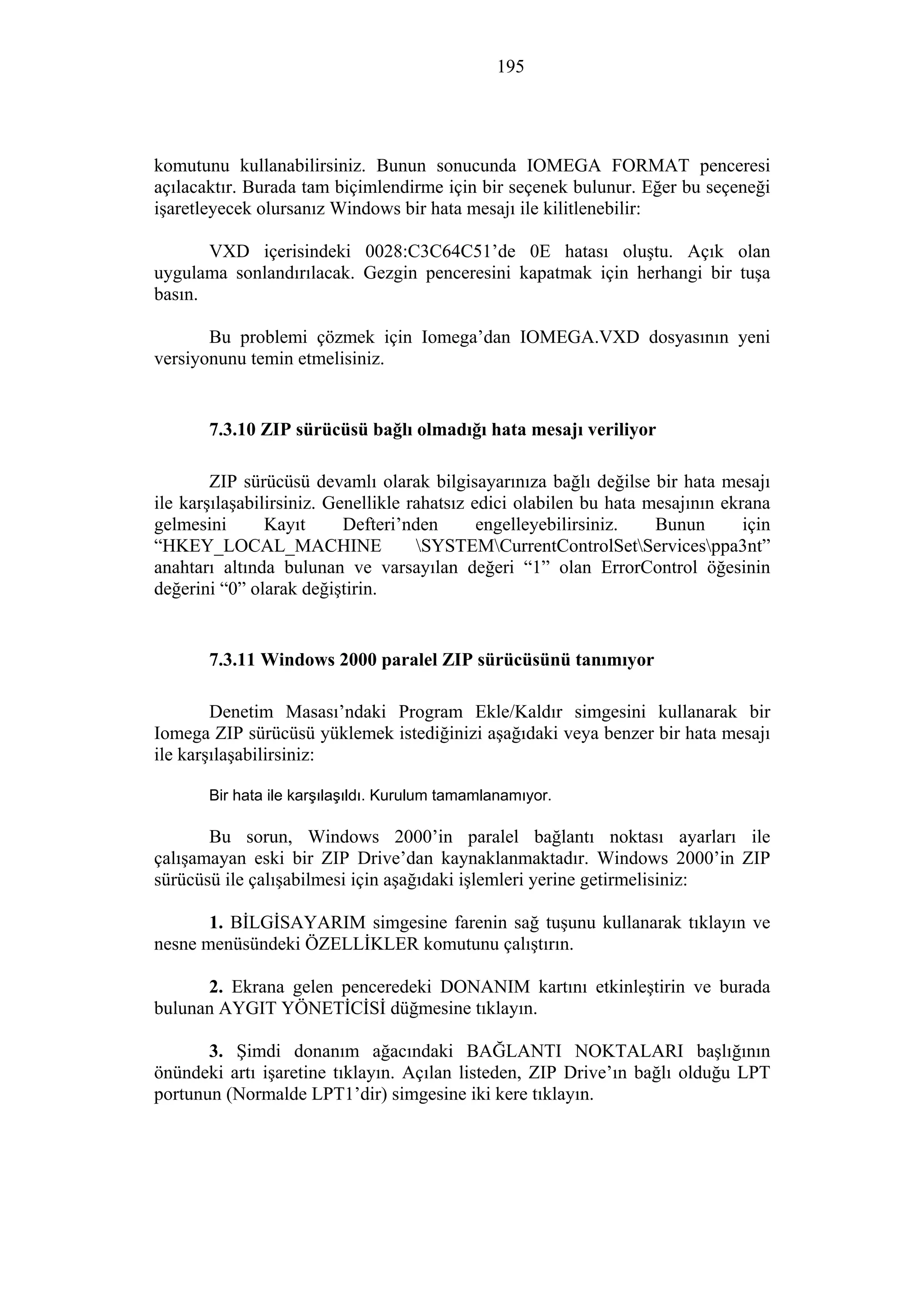 195
komutunu kullanabilirsiniz. Bunun sonucunda IOMEGA FORMAT penceresi
açılacaktır. Burada tam biçimlendirme için bir seçenek bulunur. Eğer bu seçeneği
işaretleyecek olursanız Windows bir hata mesajı ile kilitlenebilir:
VXD içerisindeki 0028:C3C64C51’de 0E hatası oluştu. Açık olan
uygulama sonlandırılacak. Gezgin penceresini kapatmak için herhangi bir tuşa
basın.
Bu problemi çözmek için Iomega’dan IOMEGA.VXD dosyasının yeni
versiyonunu temin etmelisiniz.
7.3.10 ZIP sürücüsü bağlı olmadığı hata mesajı veriliyor
ZIP sürücüsü devamlı olarak bilgisayarınıza bağlı değilse bir hata mesajı
ile karşılaşabilirsiniz. Genellikle rahatsız edici olabilen bu hata mesajının ekrana
gelmesini Kayıt Defteri’nden engelleyebilirsiniz. Bunun için
“HKEY_LOCAL_MACHINE SYSTEMCurrentControlSetServicesppa3nt”
anahtarı altında bulunan ve varsayılan değeri “1” olan ErrorControl öğesinin
değerini “0” olarak değiştirin.
7.3.11 Windows 2000 paralel ZIP sürücüsünü tanımıyor
Denetim Masası’ndaki Program Ekle/Kaldır simgesini kullanarak bir
Iomega ZIP sürücüsü yüklemek istediğinizi aşağıdaki veya benzer bir hata mesajı
ile karşılaşabilirsiniz:
Bir hata ile karşılaşıldı. Kurulum tamamlanamıyor.
Bu sorun, Windows 2000’in paralel bağlantı noktası ayarları ile
çalışamayan eski bir ZIP Drive’dan kaynaklanmaktadır. Windows 2000’in ZIP
sürücüsü ile çalışabilmesi için aşağıdaki işlemleri yerine getirmelisiniz:
1. BİLGİSAYARIM simgesine farenin sağ tuşunu kullanarak tıklayın ve
nesne menüsündeki ÖZELLİKLER komutunu çalıştırın.
2. Ekrana gelen penceredeki DONANIM kartını etkinleştirin ve burada
bulunan AYGIT YÖNETİCİSİ düğmesine tıklayın.
3. Şimdi donanım ağacındaki BAĞLANTI NOKTALARI başlığının
önündeki artı işaretine tıklayın. Açılan listeden, ZIP Drive’ın bağlı olduğu LPT
portunun (Normalde LPT1’dir) simgesine iki kere tıklayın.
 