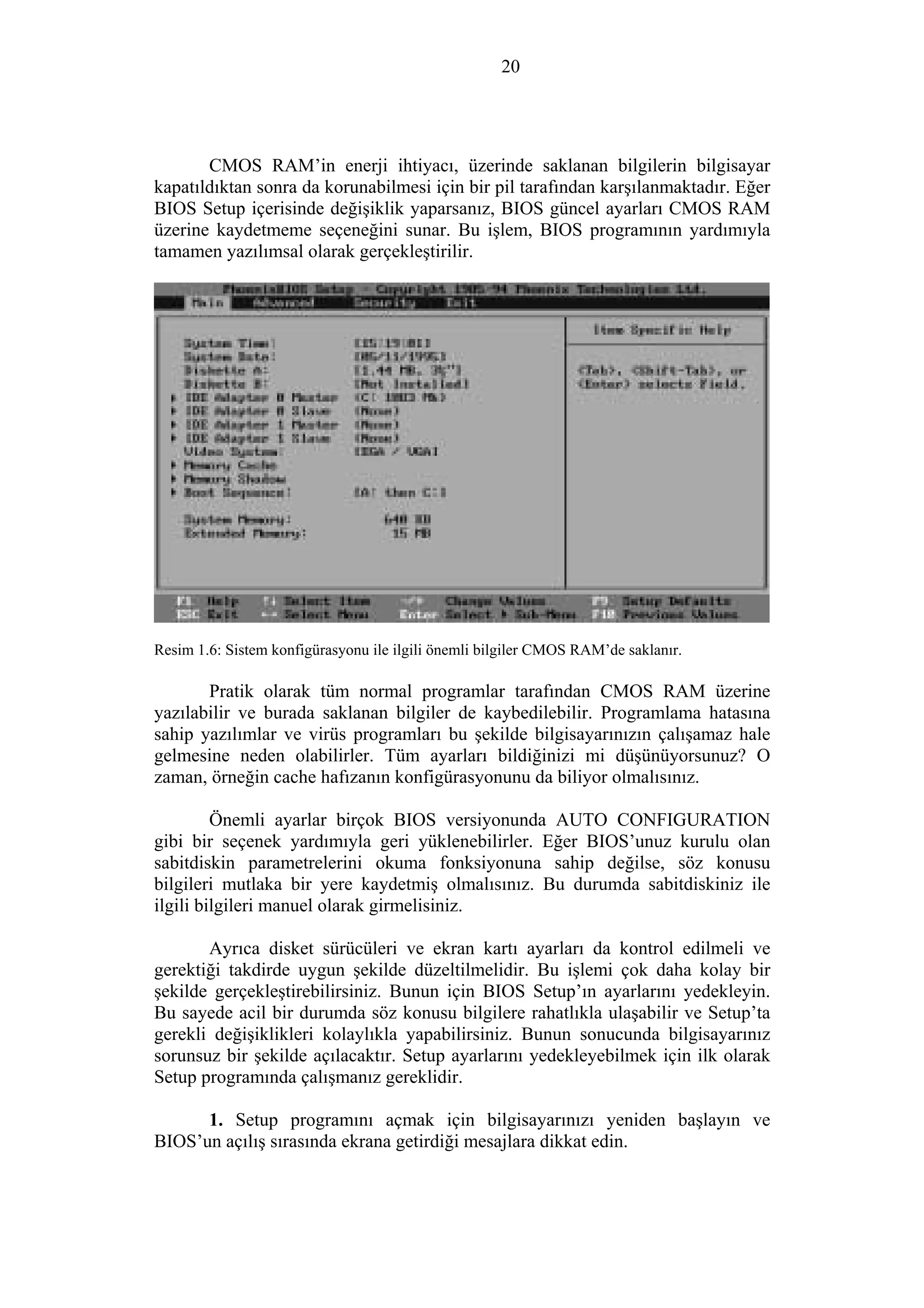 20
CMOS RAM’in enerji ihtiyacı, üzerinde saklanan bilgilerin bilgisayar
kapatıldıktan sonra da korunabilmesi için bir pil tarafından karşılanmaktadır. Eğer
BIOS Setup içerisinde değişiklik yaparsanız, BIOS güncel ayarları CMOS RAM
üzerine kaydetmeme seçeneğini sunar. Bu işlem, BIOS programının yardımıyla
tamamen yazılımsal olarak gerçekleştirilir.
Resim 1.6: Sistem konfigürasyonu ile ilgili önemli bilgiler CMOS RAM’de saklanır.
Pratik olarak tüm normal programlar tarafından CMOS RAM üzerine
yazılabilir ve burada saklanan bilgiler de kaybedilebilir. Programlama hatasına
sahip yazılımlar ve virüs programları bu şekilde bilgisayarınızın çalışamaz hale
gelmesine neden olabilirler. Tüm ayarları bildiğinizi mi düşünüyorsunuz? O
zaman, örneğin cache hafızanın konfigürasyonunu da biliyor olmalısınız.
Önemli ayarlar birçok BIOS versiyonunda AUTO CONFIGURATION
gibi bir seçenek yardımıyla geri yüklenebilirler. Eğer BIOS’unuz kurulu olan
sabitdiskin parametrelerini okuma fonksiyonuna sahip değilse, söz konusu
bilgileri mutlaka bir yere kaydetmiş olmalısınız. Bu durumda sabitdiskiniz ile
ilgili bilgileri manuel olarak girmelisiniz.
Ayrıca disket sürücüleri ve ekran kartı ayarları da kontrol edilmeli ve
gerektiği takdirde uygun şekilde düzeltilmelidir. Bu işlemi çok daha kolay bir
şekilde gerçekleştirebilirsiniz. Bunun için BIOS Setup’ın ayarlarını yedekleyin.
Bu sayede acil bir durumda söz konusu bilgilere rahatlıkla ulaşabilir ve Setup’ta
gerekli değişiklikleri kolaylıkla yapabilirsiniz. Bunun sonucunda bilgisayarınız
sorunsuz bir şekilde açılacaktır. Setup ayarlarını yedekleyebilmek için ilk olarak
Setup programında çalışmanız gereklidir.
1. Setup programını açmak için bilgisayarınızı yeniden başlayın ve
BIOS’un açılış sırasında ekrana getirdiği mesajlara dikkat edin.
 