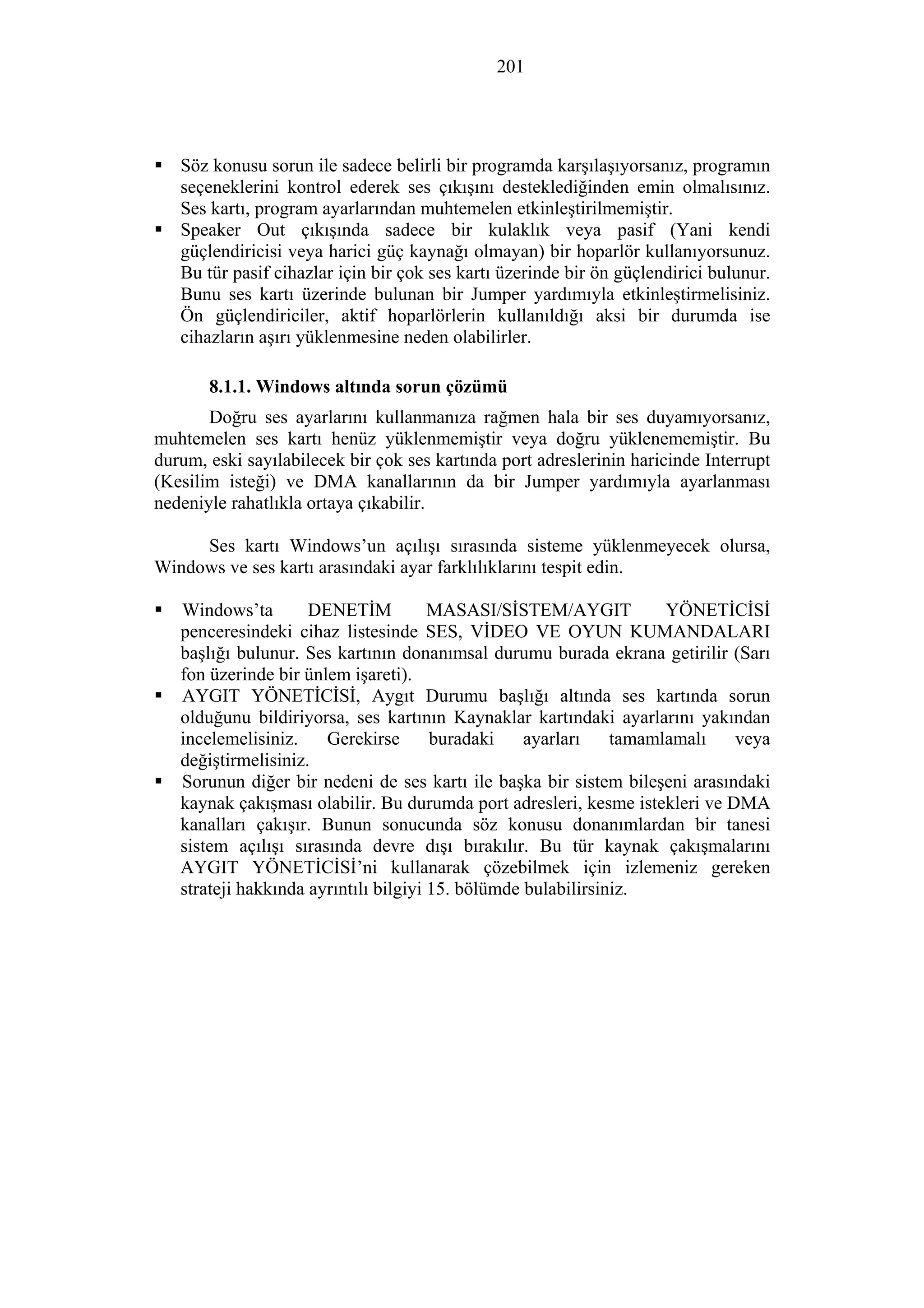 201
Söz konusu sorun ile sadece belirli bir programda karşılaşıyorsanız, programın
seçeneklerini kontrol ederek ses çıkışını desteklediğinden emin olmalısınız.
Ses kartı, program ayarlarından muhtemelen etkinleştirilmemiştir.
Speaker Out çıkışında sadece bir kulaklık veya pasif (Yani kendi
güçlendiricisi veya harici güç kaynağı olmayan) bir hoparlör kullanıyorsunuz.
Bu tür pasif cihazlar için bir çok ses kartı üzerinde bir ön güçlendirici bulunur.
Bunu ses kartı üzerinde bulunan bir Jumper yardımıyla etkinleştirmelisiniz.
Ön güçlendiriciler, aktif hoparlörlerin kullanıldığı aksi bir durumda ise
cihazların aşırı yüklenmesine neden olabilirler.
8.1.1. Windows altında sorun çözümü
Doğru ses ayarlarını kullanmanıza rağmen hala bir ses duyamıyorsanız,
muhtemelen ses kartı henüz yüklenmemiştir veya doğru yüklenememiştir. Bu
durum, eski sayılabilecek bir çok ses kartında port adreslerinin haricinde Interrupt
(Kesilim isteği) ve DMA kanallarının da bir Jumper yardımıyla ayarlanması
nedeniyle rahatlıkla ortaya çıkabilir.
Ses kartı Windows’un açılışı sırasında sisteme yüklenmeyecek olursa,
Windows ve ses kartı arasındaki ayar farklılıklarını tespit edin.
Windows’ta DENETİM MASASI/SİSTEM/AYGIT YÖNETİCİSİ
penceresindeki cihaz listesinde SES, VİDEO VE OYUN KUMANDALARI
başlığı bulunur. Ses kartının donanımsal durumu burada ekrana getirilir (Sarı
fon üzerinde bir ünlem işareti).
AYGIT YÖNETİCİSİ, Aygıt Durumu başlığı altında ses kartında sorun
olduğunu bildiriyorsa, ses kartının Kaynaklar kartındaki ayarlarını yakından
incelemelisiniz. Gerekirse buradaki ayarları tamamlamalı veya
değiştirmelisiniz.
Sorunun diğer bir nedeni de ses kartı ile başka bir sistem bileşeni arasındaki
kaynak çakışması olabilir. Bu durumda port adresleri, kesme istekleri ve DMA
kanalları çakışır. Bunun sonucunda söz konusu donanımlardan bir tanesi
sistem açılışı sırasında devre dışı bırakılır. Bu tür kaynak çakışmalarını
AYGIT YÖNETİCİSİ’ni kullanarak çözebilmek için izlemeniz gereken
strateji hakkında ayrıntılı bilgiyi 15. bölümde bulabilirsiniz.
 