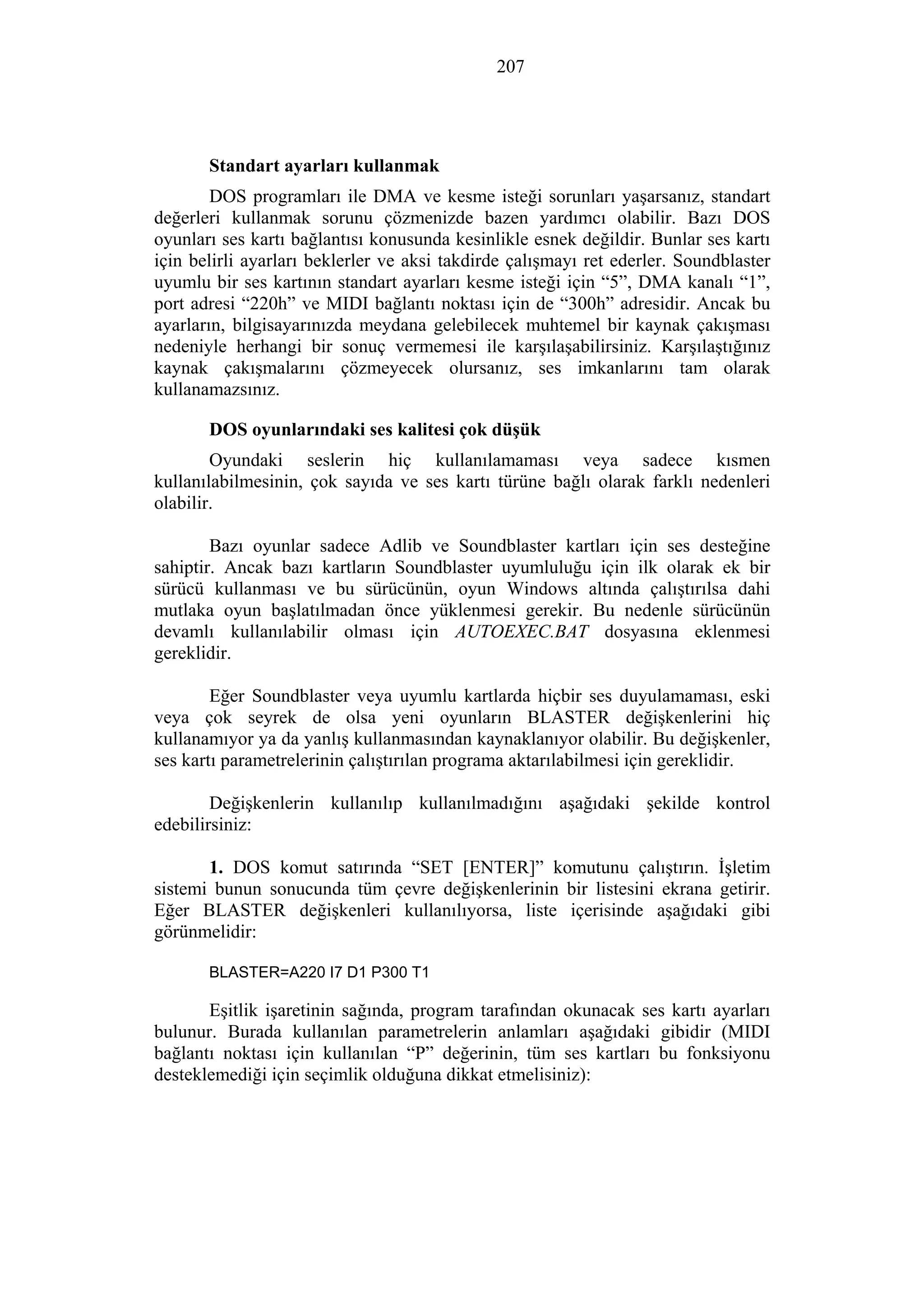 207
Standart ayarları kullanmak
DOS programları ile DMA ve kesme isteği sorunları yaşarsanız, standart
değerleri kullanmak sorunu çözmenizde bazen yardımcı olabilir. Bazı DOS
oyunları ses kartı bağlantısı konusunda kesinlikle esnek değildir. Bunlar ses kartı
için belirli ayarları beklerler ve aksi takdirde çalışmayı ret ederler. Soundblaster
uyumlu bir ses kartının standart ayarları kesme isteği için “5”, DMA kanalı “1”,
port adresi “220h” ve MIDI bağlantı noktası için de “300h” adresidir. Ancak bu
ayarların, bilgisayarınızda meydana gelebilecek muhtemel bir kaynak çakışması
nedeniyle herhangi bir sonuç vermemesi ile karşılaşabilirsiniz. Karşılaştığınız
kaynak çakışmalarını çözmeyecek olursanız, ses imkanlarını tam olarak
kullanamazsınız.
DOS oyunlarındaki ses kalitesi çok düşük
Oyundaki seslerin hiç kullanılamaması veya sadece kısmen
kullanılabilmesinin, çok sayıda ve ses kartı türüne bağlı olarak farklı nedenleri
olabilir.
Bazı oyunlar sadece Adlib ve Soundblaster kartları için ses desteğine
sahiptir. Ancak bazı kartların Soundblaster uyumluluğu için ilk olarak ek bir
sürücü kullanması ve bu sürücünün, oyun Windows altında çalıştırılsa dahi
mutlaka oyun başlatılmadan önce yüklenmesi gerekir. Bu nedenle sürücünün
devamlı kullanılabilir olması için AUTOEXEC.BAT dosyasına eklenmesi
gereklidir.
Eğer Soundblaster veya uyumlu kartlarda hiçbir ses duyulamaması, eski
veya çok seyrek de olsa yeni oyunların BLASTER değişkenlerini hiç
kullanamıyor ya da yanlış kullanmasından kaynaklanıyor olabilir. Bu değişkenler,
ses kartı parametrelerinin çalıştırılan programa aktarılabilmesi için gereklidir.
Değişkenlerin kullanılıp kullanılmadığını aşağıdaki şekilde kontrol
edebilirsiniz:
1. DOS komut satırında “SET [ENTER]” komutunu çalıştırın. İşletim
sistemi bunun sonucunda tüm çevre değişkenlerinin bir listesini ekrana getirir.
Eğer BLASTER değişkenleri kullanılıyorsa, liste içerisinde aşağıdaki gibi
görünmelidir:
BLASTER=A220 I7 D1 P300 T1
Eşitlik işaretinin sağında, program tarafından okunacak ses kartı ayarları
bulunur. Burada kullanılan parametrelerin anlamları aşağıdaki gibidir (MIDI
bağlantı noktası için kullanılan “P” değerinin, tüm ses kartları bu fonksiyonu
desteklemediği için seçimlik olduğuna dikkat etmelisiniz):
 