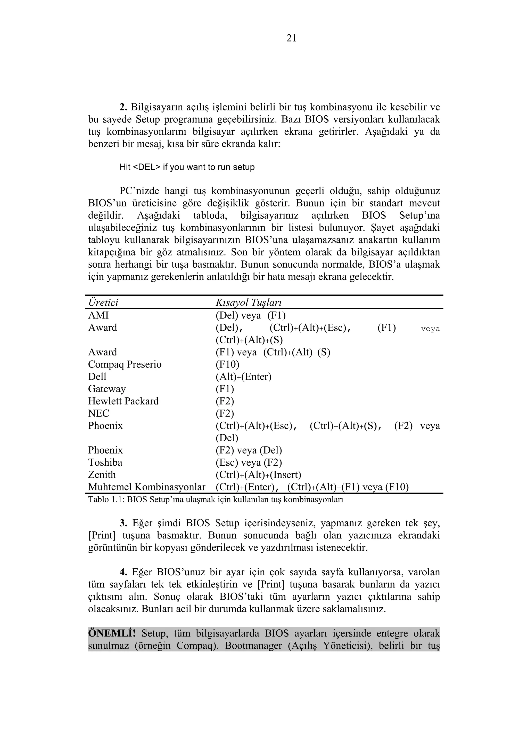 21
2. Bilgisayarın açılış işlemini belirli bir tuş kombinasyonu ile kesebilir ve
bu sayede Setup programına geçebilirsiniz. Bazı BIOS versiyonları kullanılacak
tuş kombinasyonlarını bilgisayar açılırken ekrana getirirler. Aşağıdaki ya da
benzeri bir mesaj, kısa bir süre ekranda kalır:
Hit <DEL> if you want to run setup
PC’nizde hangi tuş kombinasyonunun geçerli olduğu, sahip olduğunuz
BIOS’un üreticisine göre değişiklik gösterir. Bunun için bir standart mevcut
değildir. Aşağıdaki tabloda, bilgisayarınız açılırken BIOS Setup’ına
ulaşabileceğiniz tuş kombinasyonlarının bir listesi bulunuyor. Şayet aşağıdaki
tabloyu kullanarak bilgisayarınızın BIOS’una ulaşamazsanız anakartın kullanım
kitapçığına bir göz atmalısınız. Son bir yöntem olarak da bilgisayar açıldıktan
sonra herhangi bir tuşa basmaktır. Bunun sonucunda normalde, BIOS’a ulaşmak
için yapmanız gerekenlerin anlatıldığı bir hata mesajı ekrana gelecektir.
Üretici Kısayol Tuşları
AMI (Del) veya (F1)
Award (Del), (Ctrl)+(Alt)+(Esc), (F1) veya
(Ctrl)+(Alt)+(S)
Award (F1) veya (Ctrl)+(Alt)+(S)
Compaq Preserio (F10)
Dell (Alt)+(Enter)
Gateway (F1)
Hewlett Packard (F2)
NEC (F2)
Phoenix (Ctrl)+(Alt)+(Esc), (Ctrl)+(Alt)+(S), (F2) veya
(Del)
Phoenix (F2) veya (Del)
Toshiba (Esc) veya (F2)
Zenith (Ctrl)+(Alt)+(Insert)
Muhtemel Kombinasyonlar (Ctrl)+(Enter), (Ctrl)+(Alt)+(F1) veya (F10)
Tablo 1.1: BIOS Setup’ına ulaşmak için kullanılan tuş kombinasyonları
3. Eğer şimdi BIOS Setup içerisindeyseniz, yapmanız gereken tek şey,
[Print] tuşuna basmaktır. Bunun sonucunda bağlı olan yazıcınıza ekrandaki
görüntünün bir kopyası gönderilecek ve yazdırılması istenecektir.
4. Eğer BIOS’unuz bir ayar için çok sayıda sayfa kullanıyorsa, varolan
tüm sayfaları tek tek etkinleştirin ve [Print] tuşuna basarak bunların da yazıcı
çıktısını alın. Sonuç olarak BIOS’taki tüm ayarların yazıcı çıktılarına sahip
olacaksınız. Bunları acil bir durumda kullanmak üzere saklamalısınız.
ÖNEMLİ! Setup, tüm bilgisayarlarda BIOS ayarları içersinde entegre olarak
sunulmaz (örneğin Compaq). Bootmanager (Açılış Yöneticisi), belirli bir tuş
 