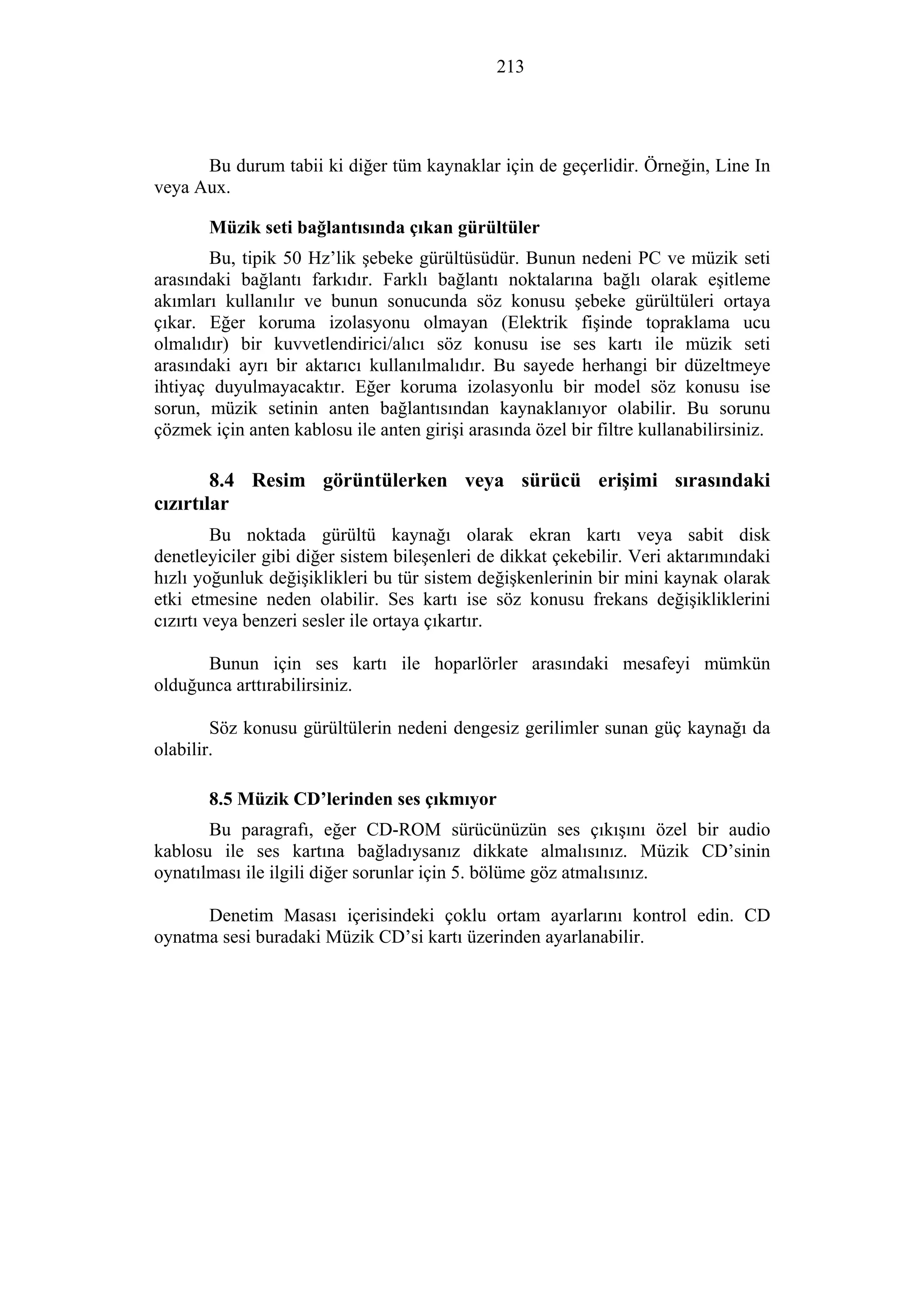 213
Bu durum tabii ki diğer tüm kaynaklar için de geçerlidir. Örneğin, Line In
veya Aux.
Müzik seti bağlantısında çıkan gürültüler
Bu, tipik 50 Hz’lik şebeke gürültüsüdür. Bunun nedeni PC ve müzik seti
arasındaki bağlantı farkıdır. Farklı bağlantı noktalarına bağlı olarak eşitleme
akımları kullanılır ve bunun sonucunda söz konusu şebeke gürültüleri ortaya
çıkar. Eğer koruma izolasyonu olmayan (Elektrik fişinde topraklama ucu
olmalıdır) bir kuvvetlendirici/alıcı söz konusu ise ses kartı ile müzik seti
arasındaki ayrı bir aktarıcı kullanılmalıdır. Bu sayede herhangi bir düzeltmeye
ihtiyaç duyulmayacaktır. Eğer koruma izolasyonlu bir model söz konusu ise
sorun, müzik setinin anten bağlantısından kaynaklanıyor olabilir. Bu sorunu
çözmek için anten kablosu ile anten girişi arasında özel bir filtre kullanabilirsiniz.
8.4 Resim görüntülerken veya sürücü erişimi sırasındaki
cızırtılar
Bu noktada gürültü kaynağı olarak ekran kartı veya sabit disk
denetleyiciler gibi diğer sistem bileşenleri de dikkat çekebilir. Veri aktarımındaki
hızlı yoğunluk değişiklikleri bu tür sistem değişkenlerinin bir mini kaynak olarak
etki etmesine neden olabilir. Ses kartı ise söz konusu frekans değişikliklerini
cızırtı veya benzeri sesler ile ortaya çıkartır.
Bunun için ses kartı ile hoparlörler arasındaki mesafeyi mümkün
olduğunca arttırabilirsiniz.
Söz konusu gürültülerin nedeni dengesiz gerilimler sunan güç kaynağı da
olabilir.
8.5 Müzik CD’lerinden ses çıkmıyor
Bu paragrafı, eğer CD-ROM sürücünüzün ses çıkışını özel bir audio
kablosu ile ses kartına bağladıysanız dikkate almalısınız. Müzik CD’sinin
oynatılması ile ilgili diğer sorunlar için 5. bölüme göz atmalısınız.
Denetim Masası içerisindeki çoklu ortam ayarlarını kontrol edin. CD
oynatma sesi buradaki Müzik CD’si kartı üzerinden ayarlanabilir.
 