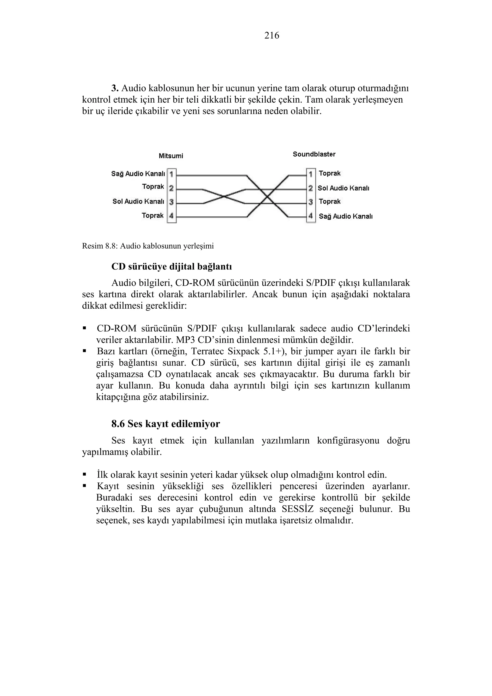 216
3. Audio kablosunun her bir ucunun yerine tam olarak oturup oturmadığını
kontrol etmek için her bir teli dikkatli bir şekilde çekin. Tam olarak yerleşmeyen
bir uç ileride çıkabilir ve yeni ses sorunlarına neden olabilir.
Resim 8.8: Audio kablosunun yerleşimi
CD sürücüye dijital bağlantı
Audio bilgileri, CD-ROM sürücünün üzerindeki S/PDIF çıkışı kullanılarak
ses kartına direkt olarak aktarılabilirler. Ancak bunun için aşağıdaki noktalara
dikkat edilmesi gereklidir:
CD-ROM sürücünün S/PDIF çıkışı kullanılarak sadece audio CD’lerindeki
veriler aktarılabilir. MP3 CD’sinin dinlenmesi mümkün değildir.
Bazı kartları (örneğin, Terratec Sixpack 5.1+), bir jumper ayarı ile farklı bir
giriş bağlantısı sunar. CD sürücü, ses kartının dijital girişi ile eş zamanlı
çalışamazsa CD oynatılacak ancak ses çıkmayacaktır. Bu duruma farklı bir
ayar kullanın. Bu konuda daha ayrıntılı bilgi için ses kartınızın kullanım
kitapçığına göz atabilirsiniz.
8.6 Ses kayıt edilemiyor
Ses kayıt etmek için kullanılan yazılımların konfigürasyonu doğru
yapılmamış olabilir.
İlk olarak kayıt sesinin yeteri kadar yüksek olup olmadığını kontrol edin.
Kayıt sesinin yüksekliği ses özellikleri penceresi üzerinden ayarlanır.
Buradaki ses derecesini kontrol edin ve gerekirse kontrollü bir şekilde
yükseltin. Bu ses ayar çubuğunun altında SESSİZ seçeneği bulunur. Bu
seçenek, ses kaydı yapılabilmesi için mutlaka işaretsiz olmalıdır.
 