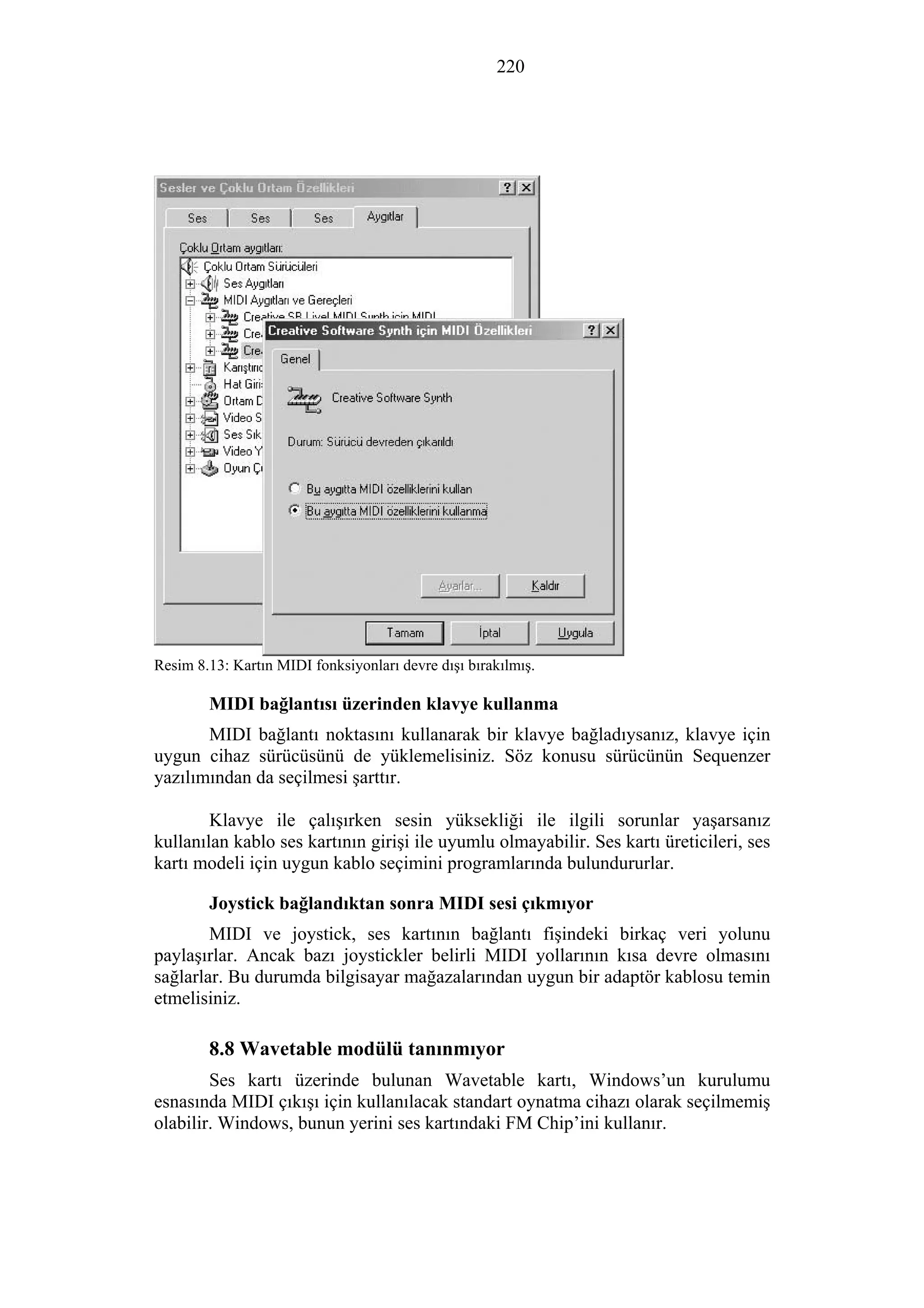 220
Resim 8.13: Kartın MIDI fonksiyonları devre dışı bırakılmış.
MIDI bağlantısı üzerinden klavye kullanma
MIDI bağlantı noktasını kullanarak bir klavye bağladıysanız, klavye için
uygun cihaz sürücüsünü de yüklemelisiniz. Söz konusu sürücünün Sequenzer
yazılımından da seçilmesi şarttır.
Klavye ile çalışırken sesin yüksekliği ile ilgili sorunlar yaşarsanız
kullanılan kablo ses kartının girişi ile uyumlu olmayabilir. Ses kartı üreticileri, ses
kartı modeli için uygun kablo seçimini programlarında bulundururlar.
Joystick bağlandıktan sonra MIDI sesi çıkmıyor
MIDI ve joystick, ses kartının bağlantı fişindeki birkaç veri yolunu
paylaşırlar. Ancak bazı joystickler belirli MIDI yollarının kısa devre olmasını
sağlarlar. Bu durumda bilgisayar mağazalarından uygun bir adaptör kablosu temin
etmelisiniz.
8.8 Wavetable modülü tanınmıyor
Ses kartı üzerinde bulunan Wavetable kartı, Windows’un kurulumu
esnasında MIDI çıkışı için kullanılacak standart oynatma cihazı olarak seçilmemiş
olabilir. Windows, bunun yerini ses kartındaki FM Chip’ini kullanır.
 