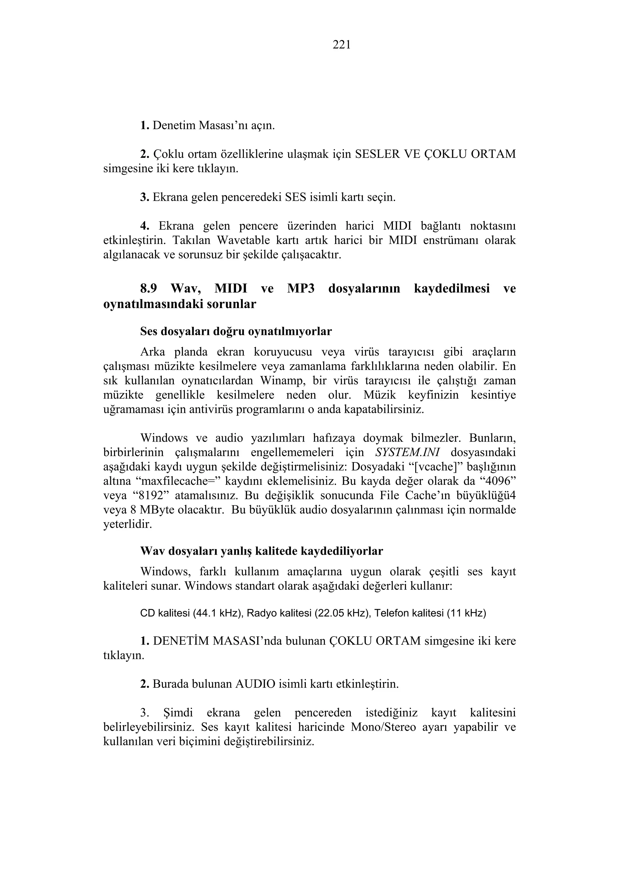 221
1. Denetim Masası’nı açın.
2. Çoklu ortam özelliklerine ulaşmak için SESLER VE ÇOKLU ORTAM
simgesine iki kere tıklayın.
3. Ekrana gelen penceredeki SES isimli kartı seçin.
4. Ekrana gelen pencere üzerinden harici MIDI bağlantı noktasını
etkinleştirin. Takılan Wavetable kartı artık harici bir MIDI enstrümanı olarak
algılanacak ve sorunsuz bir şekilde çalışacaktır.
8.9 Wav, MIDI ve MP3 dosyalarının kaydedilmesi ve
oynatılmasındaki sorunlar
Ses dosyaları doğru oynatılmıyorlar
Arka planda ekran koruyucusu veya virüs tarayıcısı gibi araçların
çalışması müzikte kesilmelere veya zamanlama farklılıklarına neden olabilir. En
sık kullanılan oynatıcılardan Winamp, bir virüs tarayıcısı ile çalıştığı zaman
müzikte genellikle kesilmelere neden olur. Müzik keyfinizin kesintiye
uğramaması için antivirüs programlarını o anda kapatabilirsiniz.
Windows ve audio yazılımları hafızaya doymak bilmezler. Bunların,
birbirlerinin çalışmalarını engellememeleri için SYSTEM.INI dosyasındaki
aşağıdaki kaydı uygun şekilde değiştirmelisiniz: Dosyadaki “[vcache]” başlığının
altına “maxfilecache=” kaydını eklemelisiniz. Bu kayda değer olarak da “4096”
veya “8192” atamalısınız. Bu değişiklik sonucunda File Cache’ın büyüklüğü4
veya 8 MByte olacaktır. Bu büyüklük audio dosyalarının çalınması için normalde
yeterlidir.
Wav dosyaları yanlış kalitede kaydediliyorlar
Windows, farklı kullanım amaçlarına uygun olarak çeşitli ses kayıt
kaliteleri sunar. Windows standart olarak aşağıdaki değerleri kullanır:
CD kalitesi (44.1 kHz), Radyo kalitesi (22.05 kHz), Telefon kalitesi (11 kHz)
1. DENETİM MASASI’nda bulunan ÇOKLU ORTAM simgesine iki kere
tıklayın.
2. Burada bulunan AUDIO isimli kartı etkinleştirin.
3. Şimdi ekrana gelen pencereden istediğiniz kayıt kalitesini
belirleyebilirsiniz. Ses kayıt kalitesi haricinde Mono/Stereo ayarı yapabilir ve
kullanılan veri biçimini değiştirebilirsiniz.
 