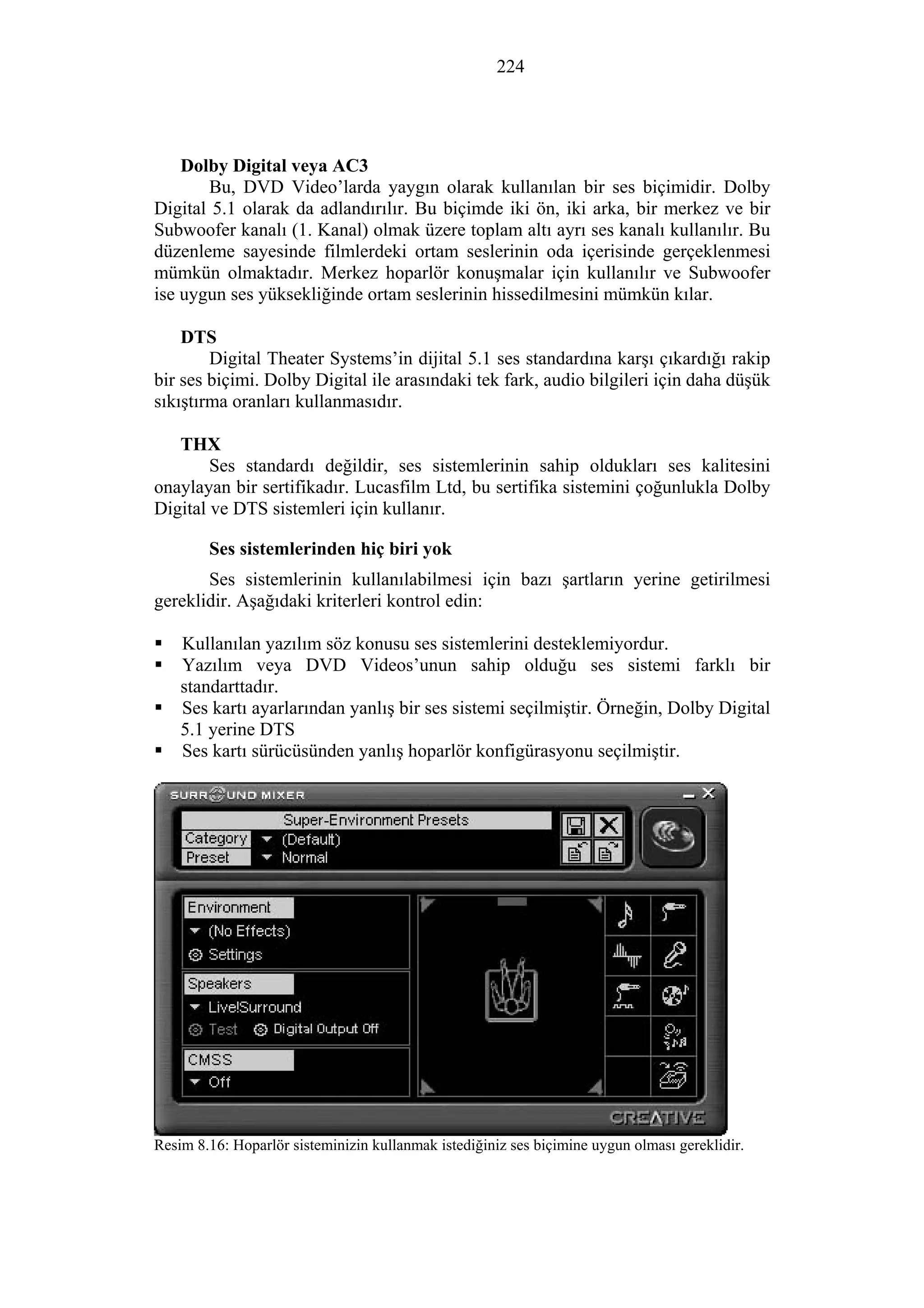 224
Dolby Digital veya AC3
Bu, DVD Video’larda yaygın olarak kullanılan bir ses biçimidir. Dolby
Digital 5.1 olarak da adlandırılır. Bu biçimde iki ön, iki arka, bir merkez ve bir
Subwoofer kanalı (1. Kanal) olmak üzere toplam altı ayrı ses kanalı kullanılır. Bu
düzenleme sayesinde filmlerdeki ortam seslerinin oda içerisinde gerçeklenmesi
mümkün olmaktadır. Merkez hoparlör konuşmalar için kullanılır ve Subwoofer
ise uygun ses yüksekliğinde ortam seslerinin hissedilmesini mümkün kılar.
DTS
Digital Theater Systems’in dijital 5.1 ses standardına karşı çıkardığı rakip
bir ses biçimi. Dolby Digital ile arasındaki tek fark, audio bilgileri için daha düşük
sıkıştırma oranları kullanmasıdır.
THX
Ses standardı değildir, ses sistemlerinin sahip oldukları ses kalitesini
onaylayan bir sertifikadır. Lucasfilm Ltd, bu sertifika sistemini çoğunlukla Dolby
Digital ve DTS sistemleri için kullanır.
Ses sistemlerinden hiç biri yok
Ses sistemlerinin kullanılabilmesi için bazı şartların yerine getirilmesi
gereklidir. Aşağıdaki kriterleri kontrol edin:
Kullanılan yazılım söz konusu ses sistemlerini desteklemiyordur.
Yazılım veya DVD Videos’unun sahip olduğu ses sistemi farklı bir
standarttadır.
Ses kartı ayarlarından yanlış bir ses sistemi seçilmiştir. Örneğin, Dolby Digital
5.1 yerine DTS
Ses kartı sürücüsünden yanlış hoparlör konfigürasyonu seçilmiştir.
Resim 8.16: Hoparlör sisteminizin kullanmak istediğiniz ses biçimine uygun olması gereklidir.
 