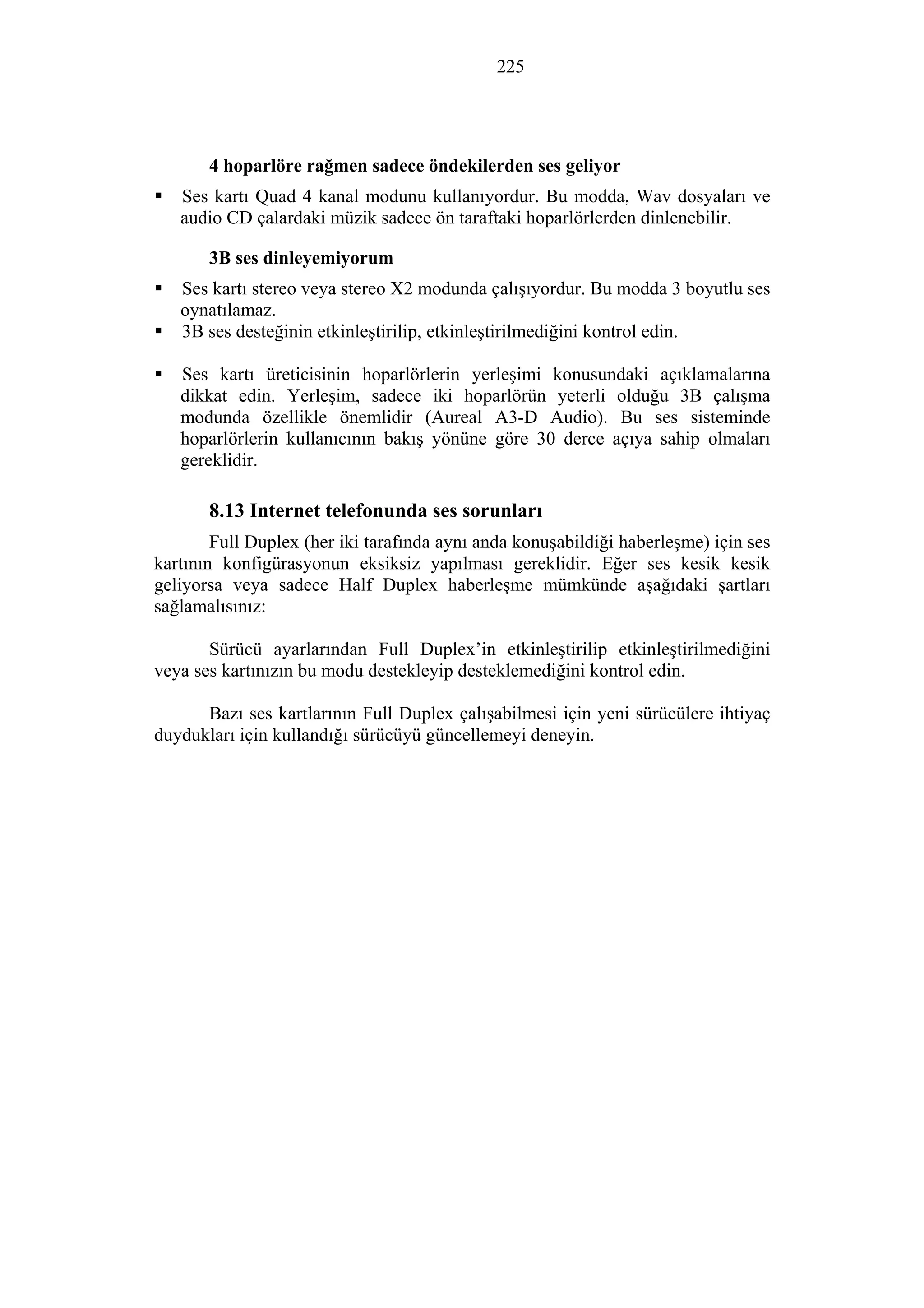225
4 hoparlöre rağmen sadece öndekilerden ses geliyor
Ses kartı Quad 4 kanal modunu kullanıyordur. Bu modda, Wav dosyaları ve
audio CD çalardaki müzik sadece ön taraftaki hoparlörlerden dinlenebilir.
3B ses dinleyemiyorum
Ses kartı stereo veya stereo X2 modunda çalışıyordur. Bu modda 3 boyutlu ses
oynatılamaz.
3B ses desteğinin etkinleştirilip, etkinleştirilmediğini kontrol edin.
Ses kartı üreticisinin hoparlörlerin yerleşimi konusundaki açıklamalarına
dikkat edin. Yerleşim, sadece iki hoparlörün yeterli olduğu 3B çalışma
modunda özellikle önemlidir (Aureal A3-D Audio). Bu ses sisteminde
hoparlörlerin kullanıcının bakış yönüne göre 30 derce açıya sahip olmaları
gereklidir.
8.13 Internet telefonunda ses sorunları
Full Duplex (her iki tarafında aynı anda konuşabildiği haberleşme) için ses
kartının konfigürasyonun eksiksiz yapılması gereklidir. Eğer ses kesik kesik
geliyorsa veya sadece Half Duplex haberleşme mümkünde aşağıdaki şartları
sağlamalısınız:
Sürücü ayarlarından Full Duplex’in etkinleştirilip etkinleştirilmediğini
veya ses kartınızın bu modu destekleyip desteklemediğini kontrol edin.
Bazı ses kartlarının Full Duplex çalışabilmesi için yeni sürücülere ihtiyaç
duydukları için kullandığı sürücüyü güncellemeyi deneyin.
 