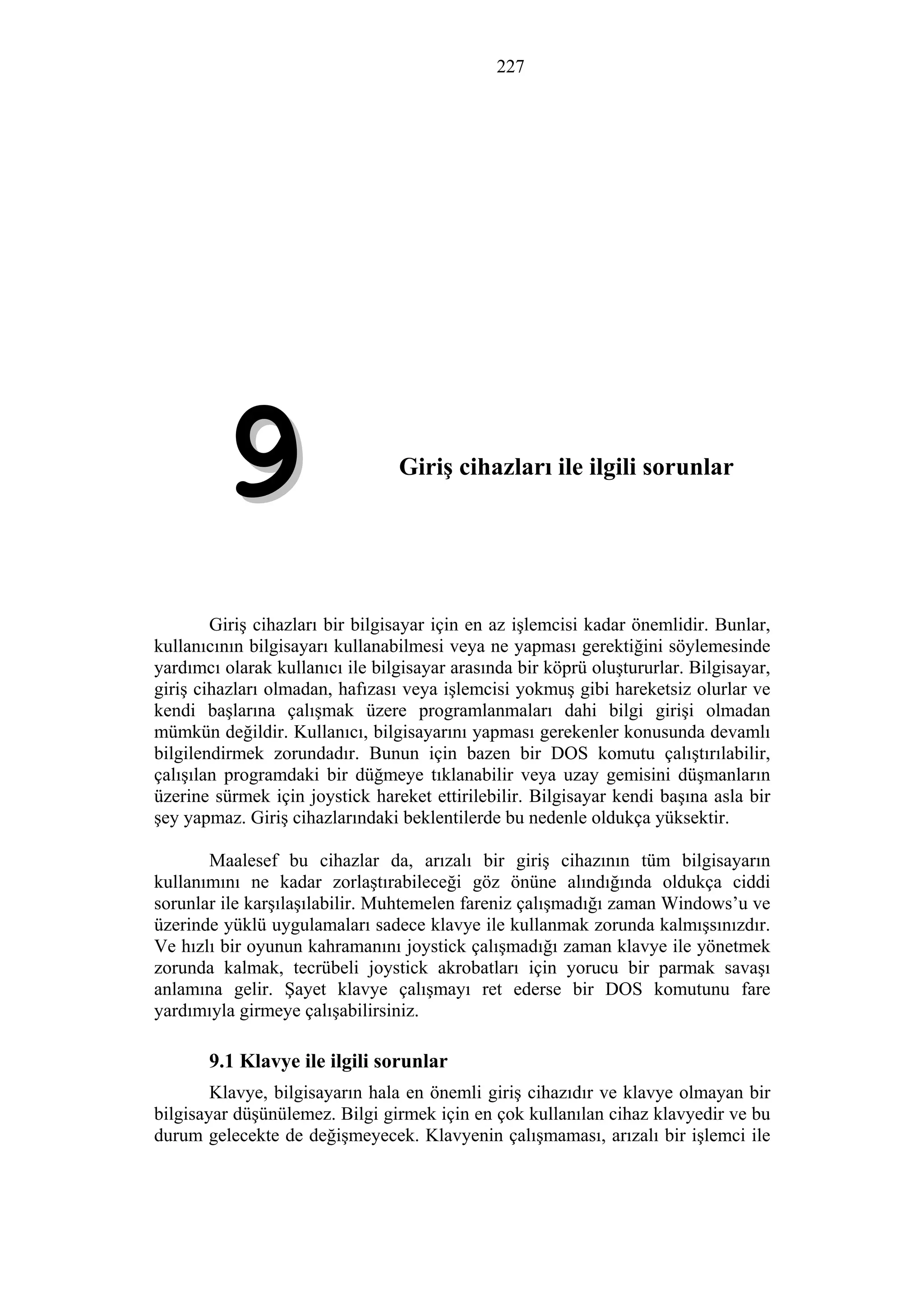 227
9. Giriş cihazları ile ilgili sorunlar
99
Giriş cihazları bir bilgisayar için en az işlemcisi kadar önemlidir. Bunlar,
kullanıcının bilgisayarı kullanabilmesi veya ne yapması gerektiğini söylemesinde
yardımcı olarak kullanıcı ile bilgisayar arasında bir köprü oluştururlar. Bilgisayar,
giriş cihazları olmadan, hafızası veya işlemcisi yokmuş gibi hareketsiz olurlar ve
kendi başlarına çalışmak üzere programlanmaları dahi bilgi girişi olmadan
mümkün değildir. Kullanıcı, bilgisayarını yapması gerekenler konusunda devamlı
bilgilendirmek zorundadır. Bunun için bazen bir DOS komutu çalıştırılabilir,
çalışılan programdaki bir düğmeye tıklanabilir veya uzay gemisini düşmanların
üzerine sürmek için joystick hareket ettirilebilir. Bilgisayar kendi başına asla bir
şey yapmaz. Giriş cihazlarındaki beklentilerde bu nedenle oldukça yüksektir.
Maalesef bu cihazlar da, arızalı bir giriş cihazının tüm bilgisayarın
kullanımını ne kadar zorlaştırabileceği göz önüne alındığında oldukça ciddi
sorunlar ile karşılaşılabilir. Muhtemelen fareniz çalışmadığı zaman Windows’u ve
üzerinde yüklü uygulamaları sadece klavye ile kullanmak zorunda kalmışsınızdır.
Ve hızlı bir oyunun kahramanını joystick çalışmadığı zaman klavye ile yönetmek
zorunda kalmak, tecrübeli joystick akrobatları için yorucu bir parmak savaşı
anlamına gelir. Şayet klavye çalışmayı ret ederse bir DOS komutunu fare
yardımıyla girmeye çalışabilirsiniz.
9.1 Klavye ile ilgili sorunlar
Klavye, bilgisayarın hala en önemli giriş cihazıdır ve klavye olmayan bir
bilgisayar düşünülemez. Bilgi girmek için en çok kullanılan cihaz klavyedir ve bu
durum gelecekte de değişmeyecek. Klavyenin çalışmaması, arızalı bir işlemci ile
 