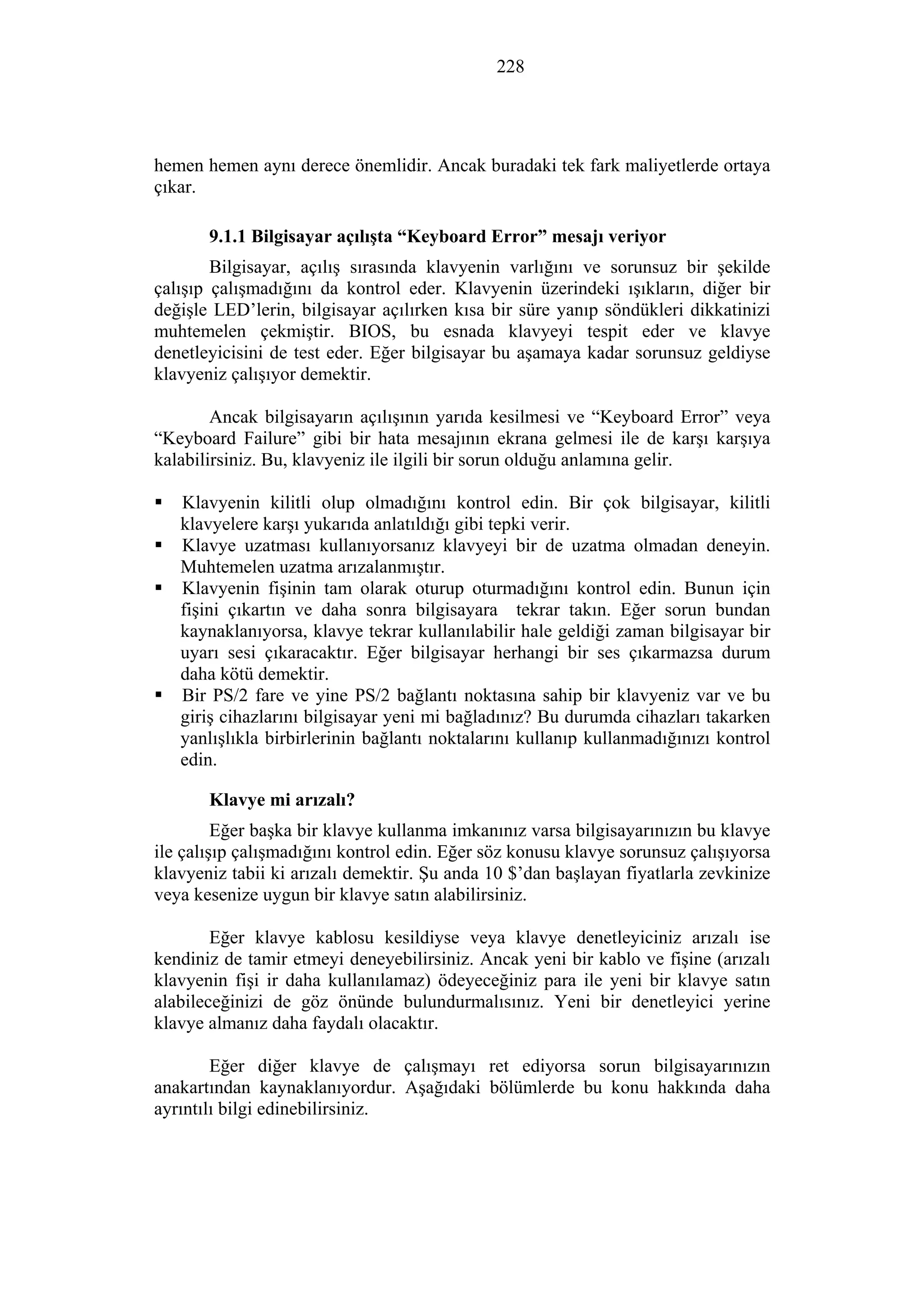 228
hemen hemen aynı derece önemlidir. Ancak buradaki tek fark maliyetlerde ortaya
çıkar.
9.1.1 Bilgisayar açılışta “Keyboard Error” mesajı veriyor
Bilgisayar, açılış sırasında klavyenin varlığını ve sorunsuz bir şekilde
çalışıp çalışmadığını da kontrol eder. Klavyenin üzerindeki ışıkların, diğer bir
değişle LED’lerin, bilgisayar açılırken kısa bir süre yanıp söndükleri dikkatinizi
muhtemelen çekmiştir. BIOS, bu esnada klavyeyi tespit eder ve klavye
denetleyicisini de test eder. Eğer bilgisayar bu aşamaya kadar sorunsuz geldiyse
klavyeniz çalışıyor demektir.
Ancak bilgisayarın açılışının yarıda kesilmesi ve “Keyboard Error” veya
“Keyboard Failure” gibi bir hata mesajının ekrana gelmesi ile de karşı karşıya
kalabilirsiniz. Bu, klavyeniz ile ilgili bir sorun olduğu anlamına gelir.
Klavyenin kilitli olup olmadığını kontrol edin. Bir çok bilgisayar, kilitli
klavyelere karşı yukarıda anlatıldığı gibi tepki verir.
Klavye uzatması kullanıyorsanız klavyeyi bir de uzatma olmadan deneyin.
Muhtemelen uzatma arızalanmıştır.
Klavyenin fişinin tam olarak oturup oturmadığını kontrol edin. Bunun için
fişini çıkartın ve daha sonra bilgisayara tekrar takın. Eğer sorun bundan
kaynaklanıyorsa, klavye tekrar kullanılabilir hale geldiği zaman bilgisayar bir
uyarı sesi çıkaracaktır. Eğer bilgisayar herhangi bir ses çıkarmazsa durum
daha kötü demektir.
Bir PS/2 fare ve yine PS/2 bağlantı noktasına sahip bir klavyeniz var ve bu
giriş cihazlarını bilgisayar yeni mi bağladınız? Bu durumda cihazları takarken
yanlışlıkla birbirlerinin bağlantı noktalarını kullanıp kullanmadığınızı kontrol
edin.
Klavye mi arızalı?
Eğer başka bir klavye kullanma imkanınız varsa bilgisayarınızın bu klavye
ile çalışıp çalışmadığını kontrol edin. Eğer söz konusu klavye sorunsuz çalışıyorsa
klavyeniz tabii ki arızalı demektir. Şu anda 10 $’dan başlayan fiyatlarla zevkinize
veya kesenize uygun bir klavye satın alabilirsiniz.
Eğer klavye kablosu kesildiyse veya klavye denetleyiciniz arızalı ise
kendiniz de tamir etmeyi deneyebilirsiniz. Ancak yeni bir kablo ve fişine (arızalı
klavyenin fişi ir daha kullanılamaz) ödeyeceğiniz para ile yeni bir klavye satın
alabileceğinizi de göz önünde bulundurmalısınız. Yeni bir denetleyici yerine
klavye almanız daha faydalı olacaktır.
Eğer diğer klavye de çalışmayı ret ediyorsa sorun bilgisayarınızın
anakartından kaynaklanıyordur. Aşağıdaki bölümlerde bu konu hakkında daha
ayrıntılı bilgi edinebilirsiniz.
 