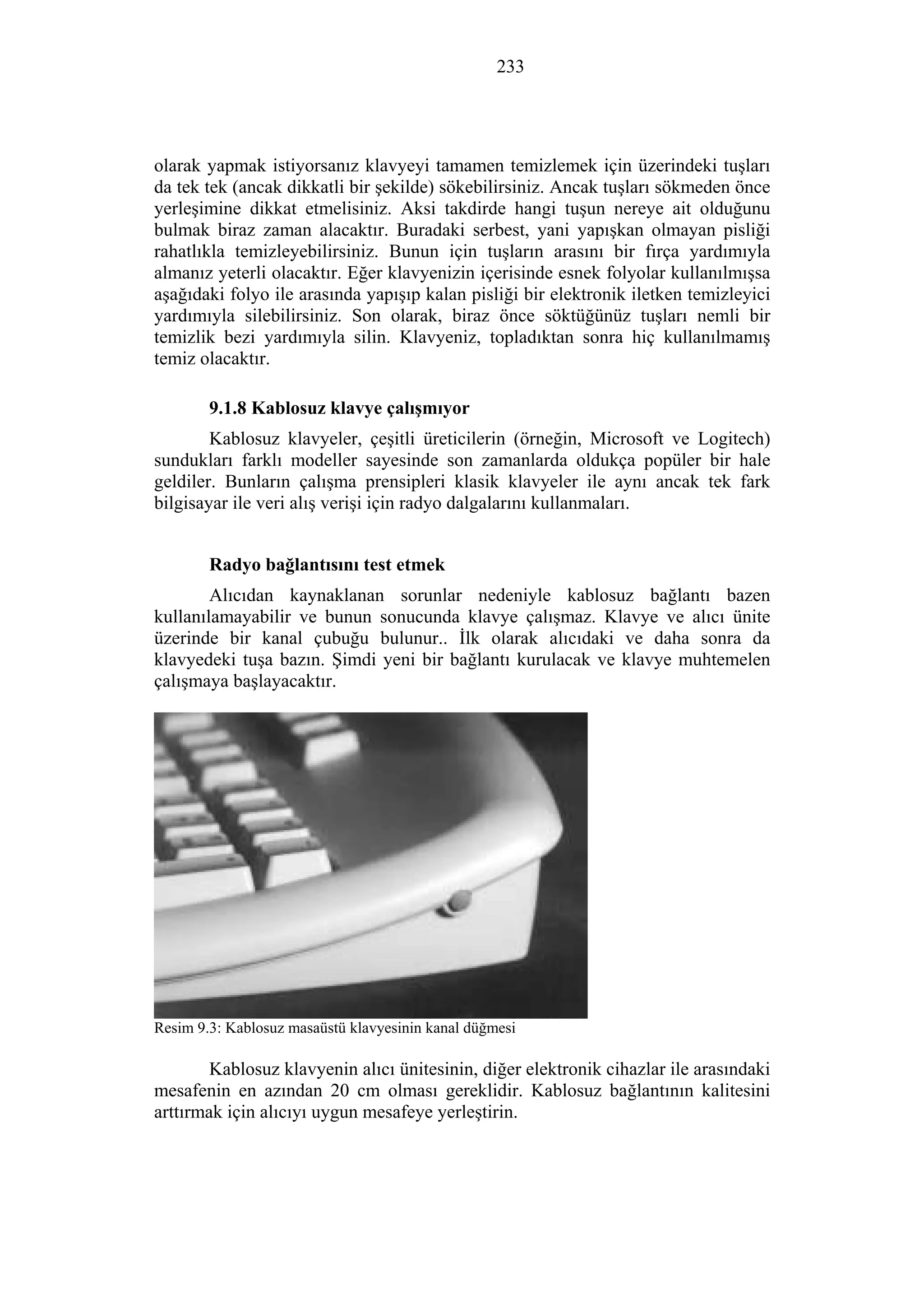 233
olarak yapmak istiyorsanız klavyeyi tamamen temizlemek için üzerindeki tuşları
da tek tek (ancak dikkatli bir şekilde) sökebilirsiniz. Ancak tuşları sökmeden önce
yerleşimine dikkat etmelisiniz. Aksi takdirde hangi tuşun nereye ait olduğunu
bulmak biraz zaman alacaktır. Buradaki serbest, yani yapışkan olmayan pisliği
rahatlıkla temizleyebilirsiniz. Bunun için tuşların arasını bir fırça yardımıyla
almanız yeterli olacaktır. Eğer klavyenizin içerisinde esnek folyolar kullanılmışsa
aşağıdaki folyo ile arasında yapışıp kalan pisliği bir elektronik iletken temizleyici
yardımıyla silebilirsiniz. Son olarak, biraz önce söktüğünüz tuşları nemli bir
temizlik bezi yardımıyla silin. Klavyeniz, topladıktan sonra hiç kullanılmamış
temiz olacaktır.
9.1.8 Kablosuz klavye çalışmıyor
Kablosuz klavyeler, çeşitli üreticilerin (örneğin, Microsoft ve Logitech)
sundukları farklı modeller sayesinde son zamanlarda oldukça popüler bir hale
geldiler. Bunların çalışma prensipleri klasik klavyeler ile aynı ancak tek fark
bilgisayar ile veri alış verişi için radyo dalgalarını kullanmaları.
Radyo bağlantısını test etmek
Alıcıdan kaynaklanan sorunlar nedeniyle kablosuz bağlantı bazen
kullanılamayabilir ve bunun sonucunda klavye çalışmaz. Klavye ve alıcı ünite
üzerinde bir kanal çubuğu bulunur.. İlk olarak alıcıdaki ve daha sonra da
klavyedeki tuşa bazın. Şimdi yeni bir bağlantı kurulacak ve klavye muhtemelen
çalışmaya başlayacaktır.
Resim 9.3: Kablosuz masaüstü klavyesinin kanal düğmesi
Kablosuz klavyenin alıcı ünitesinin, diğer elektronik cihazlar ile arasındaki
mesafenin en azından 20 cm olması gereklidir. Kablosuz bağlantının kalitesini
arttırmak için alıcıyı uygun mesafeye yerleştirin.
 