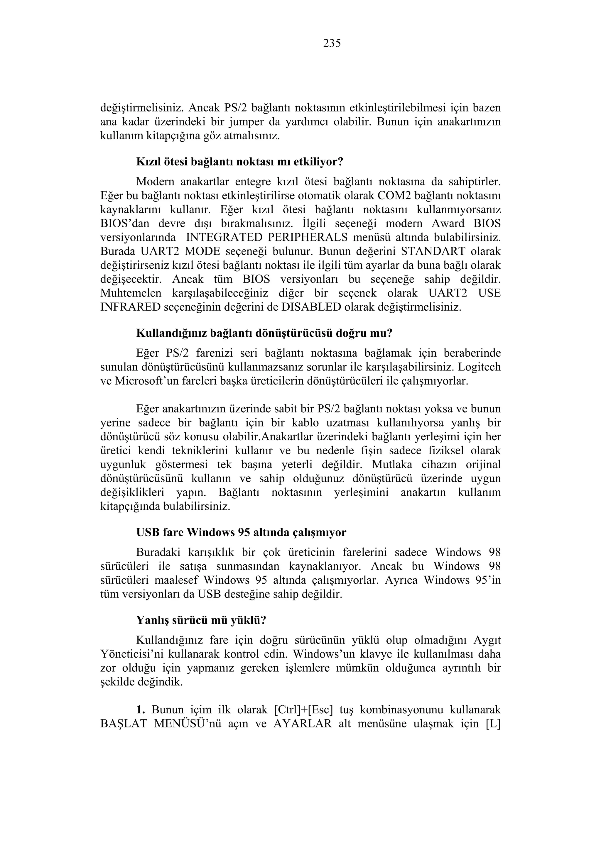235
değiştirmelisiniz. Ancak PS/2 bağlantı noktasının etkinleştirilebilmesi için bazen
ana kadar üzerindeki bir jumper da yardımcı olabilir. Bunun için anakartınızın
kullanım kitapçığına göz atmalısınız.
Kızıl ötesi bağlantı noktası mı etkiliyor?
Modern anakartlar entegre kızıl ötesi bağlantı noktasına da sahiptirler.
Eğer bu bağlantı noktası etkinleştirilirse otomatik olarak COM2 bağlantı noktasını
kaynaklarını kullanır. Eğer kızıl ötesi bağlantı noktasını kullanmıyorsanız
BIOS’dan devre dışı bırakmalısınız. İlgili seçeneği modern Award BIOS
versiyonlarında INTEGRATED PERIPHERALS menüsü altında bulabilirsiniz.
Burada UART2 MODE seçeneği bulunur. Bunun değerini STANDART olarak
değiştirirseniz kızıl ötesi bağlantı noktası ile ilgili tüm ayarlar da buna bağlı olarak
değişecektir. Ancak tüm BIOS versiyonları bu seçeneğe sahip değildir.
Muhtemelen karşılaşabileceğiniz diğer bir seçenek olarak UART2 USE
INFRARED seçeneğinin değerini de DISABLED olarak değiştirmelisiniz.
Kullandığınız bağlantı dönüştürücüsü doğru mu?
Eğer PS/2 farenizi seri bağlantı noktasına bağlamak için beraberinde
sunulan dönüştürücüsünü kullanmazsanız sorunlar ile karşılaşabilirsiniz. Logitech
ve Microsoft’un fareleri başka üreticilerin dönüştürücüleri ile çalışmıyorlar.
Eğer anakartınızın üzerinde sabit bir PS/2 bağlantı noktası yoksa ve bunun
yerine sadece bir bağlantı için bir kablo uzatması kullanılıyorsa yanlış bir
dönüştürücü söz konusu olabilir.Anakartlar üzerindeki bağlantı yerleşimi için her
üretici kendi tekniklerini kullanır ve bu nedenle fişin sadece fiziksel olarak
uygunluk göstermesi tek başına yeterli değildir. Mutlaka cihazın orijinal
dönüştürücüsünü kullanın ve sahip olduğunuz dönüştürücü üzerinde uygun
değişiklikleri yapın. Bağlantı noktasının yerleşimini anakartın kullanım
kitapçığında bulabilirsiniz.
USB fare Windows 95 altında çalışmıyor
Buradaki karışıklık bir çok üreticinin farelerini sadece Windows 98
sürücüleri ile satışa sunmasından kaynaklanıyor. Ancak bu Windows 98
sürücüleri maalesef Windows 95 altında çalışmıyorlar. Ayrıca Windows 95’in
tüm versiyonları da USB desteğine sahip değildir.
Yanlış sürücü mü yüklü?
Kullandığınız fare için doğru sürücünün yüklü olup olmadığını Aygıt
Yöneticisi’ni kullanarak kontrol edin. Windows’un klavye ile kullanılması daha
zor olduğu için yapmanız gereken işlemlere mümkün olduğunca ayrıntılı bir
şekilde değindik.
1. Bunun içim ilk olarak [Ctrl]+[Esc] tuş kombinasyonunu kullanarak
BAŞLAT MENÜSÜ’nü açın ve AYARLAR alt menüsüne ulaşmak için [L]
 