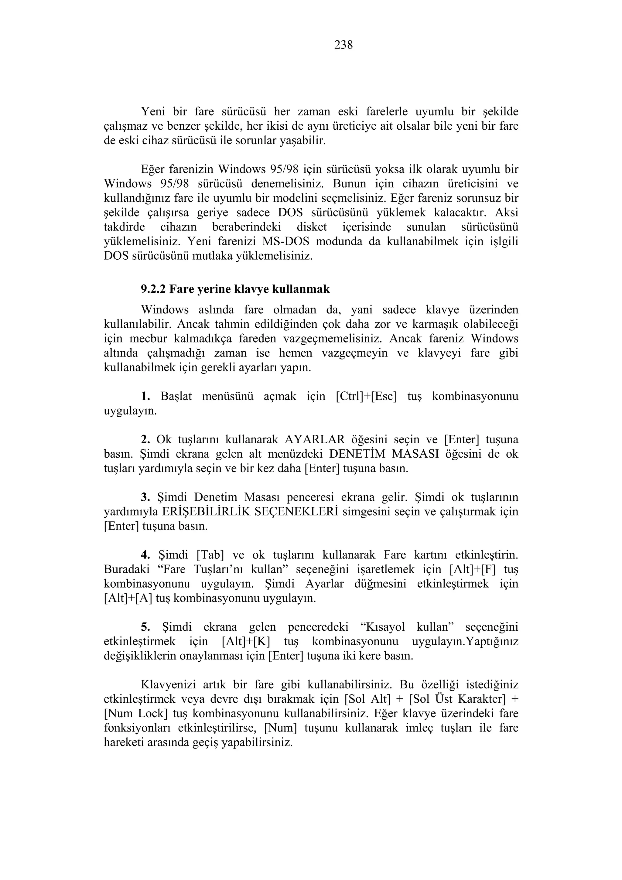 238
Yeni bir fare sürücüsü her zaman eski farelerle uyumlu bir şekilde
çalışmaz ve benzer şekilde, her ikisi de aynı üreticiye ait olsalar bile yeni bir fare
de eski cihaz sürücüsü ile sorunlar yaşabilir.
Eğer farenizin Windows 95/98 için sürücüsü yoksa ilk olarak uyumlu bir
Windows 95/98 sürücüsü denemelisiniz. Bunun için cihazın üreticisini ve
kullandığınız fare ile uyumlu bir modelini seçmelisiniz. Eğer fareniz sorunsuz bir
şekilde çalışırsa geriye sadece DOS sürücüsünü yüklemek kalacaktır. Aksi
takdirde cihazın beraberindeki disket içerisinde sunulan sürücüsünü
yüklemelisiniz. Yeni farenizi MS-DOS modunda da kullanabilmek için işlgili
DOS sürücüsünü mutlaka yüklemelisiniz.
9.2.2 Fare yerine klavye kullanmak
Windows aslında fare olmadan da, yani sadece klavye üzerinden
kullanılabilir. Ancak tahmin edildiğinden çok daha zor ve karmaşık olabileceği
için mecbur kalmadıkça fareden vazgeçmemelisiniz. Ancak fareniz Windows
altında çalışmadığı zaman ise hemen vazgeçmeyin ve klavyeyi fare gibi
kullanabilmek için gerekli ayarları yapın.
1. Başlat menüsünü açmak için [Ctrl]+[Esc] tuş kombinasyonunu
uygulayın.
2. Ok tuşlarını kullanarak AYARLAR öğesini seçin ve [Enter] tuşuna
basın. Şimdi ekrana gelen alt menüzdeki DENETİM MASASI öğesini de ok
tuşları yardımıyla seçin ve bir kez daha [Enter] tuşuna basın.
3. Şimdi Denetim Masası penceresi ekrana gelir. Şimdi ok tuşlarının
yardımıyla ERİŞEBİLİRLİK SEÇENEKLERİ simgesini seçin ve çalıştırmak için
[Enter] tuşuna basın.
4. Şimdi [Tab] ve ok tuşlarını kullanarak Fare kartını etkinleştirin.
Buradaki “Fare Tuşları’nı kullan” seçeneğini işaretlemek için [Alt]+[F] tuş
kombinasyonunu uygulayın. Şimdi Ayarlar düğmesini etkinleştirmek için
[Alt]+[A] tuş kombinasyonunu uygulayın.
5. Şimdi ekrana gelen penceredeki “Kısayol kullan” seçeneğini
etkinleştirmek için [Alt]+[K] tuş kombinasyonunu uygulayın.Yaptığınız
değişikliklerin onaylanması için [Enter] tuşuna iki kere basın.
Klavyenizi artık bir fare gibi kullanabilirsiniz. Bu özelliği istediğiniz
etkinleştirmek veya devre dışı bırakmak için [Sol Alt] + [Sol Üst Karakter] +
[Num Lock] tuş kombinasyonunu kullanabilirsiniz. Eğer klavye üzerindeki fare
fonksiyonları etkinleştirilirse, [Num] tuşunu kullanarak imleç tuşları ile fare
hareketi arasında geçiş yapabilirsiniz.
 