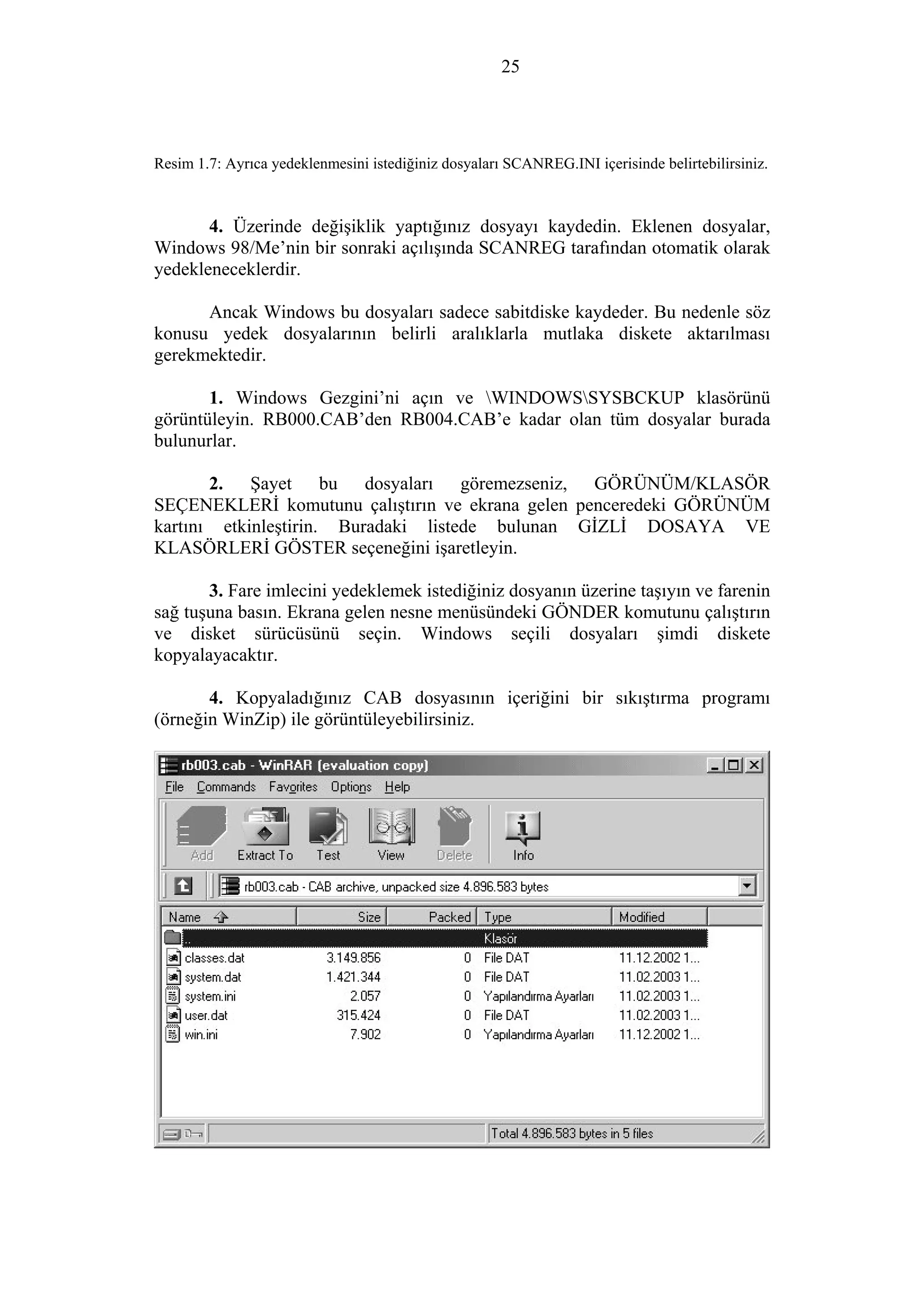 25
Resim 1.7: Ayrıca yedeklenmesini istediğiniz dosyaları SCANREG.INI içerisinde belirtebilirsiniz.
4. Üzerinde değişiklik yaptığınız dosyayı kaydedin. Eklenen dosyalar,
Windows 98/Me’nin bir sonraki açılışında SCANREG tarafından otomatik olarak
yedekleneceklerdir.
Ancak Windows bu dosyaları sadece sabitdiske kaydeder. Bu nedenle söz
konusu yedek dosyalarının belirli aralıklarla mutlaka diskete aktarılması
gerekmektedir.
1. Windows Gezgini’ni açın ve WINDOWSSYSBCKUP klasörünü
görüntüleyin. RB000.CAB’den RB004.CAB’e kadar olan tüm dosyalar burada
bulunurlar.
2. Şayet bu dosyaları göremezseniz, GÖRÜNÜM/KLASÖR
SEÇENEKLERİ komutunu çalıştırın ve ekrana gelen penceredeki GÖRÜNÜM
kartını etkinleştirin. Buradaki listede bulunan GİZLİ DOSAYA VE
KLASÖRLERİ GÖSTER seçeneğini işaretleyin.
3. Fare imlecini yedeklemek istediğiniz dosyanın üzerine taşıyın ve farenin
sağ tuşuna basın. Ekrana gelen nesne menüsündeki GÖNDER komutunu çalıştırın
ve disket sürücüsünü seçin. Windows seçili dosyaları şimdi diskete
kopyalayacaktır.
4. Kopyaladığınız CAB dosyasının içeriğini bir sıkıştırma programı
(örneğin WinZip) ile görüntüleyebilirsiniz.
 