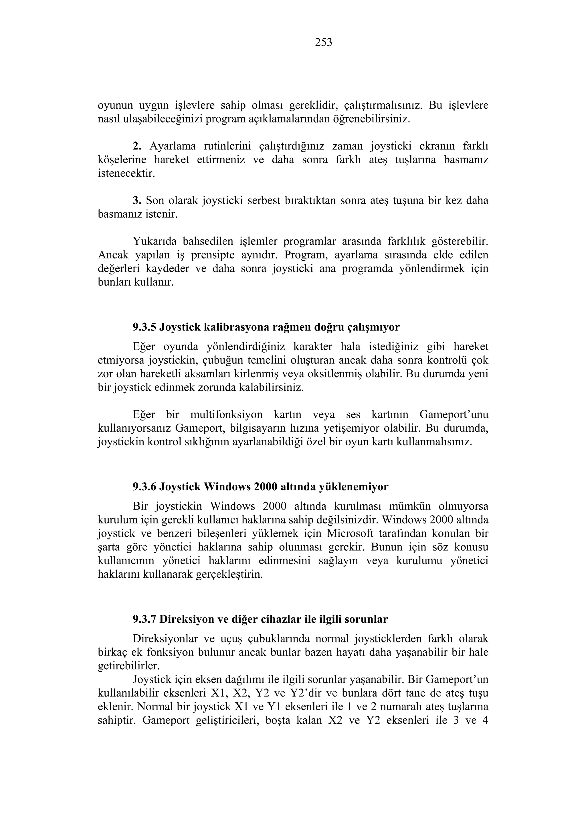 253
oyunun uygun işlevlere sahip olması gereklidir, çalıştırmalısınız. Bu işlevlere
nasıl ulaşabileceğinizi program açıklamalarından öğrenebilirsiniz.
2. Ayarlama rutinlerini çalıştırdığınız zaman joysticki ekranın farklı
köşelerine hareket ettirmeniz ve daha sonra farklı ateş tuşlarına basmanız
istenecektir.
3. Son olarak joysticki serbest bıraktıktan sonra ateş tuşuna bir kez daha
basmanız istenir.
Yukarıda bahsedilen işlemler programlar arasında farklılık gösterebilir.
Ancak yapılan iş prensipte aynıdır. Program, ayarlama sırasında elde edilen
değerleri kaydeder ve daha sonra joysticki ana programda yönlendirmek için
bunları kullanır.
9.3.5 Joystick kalibrasyona rağmen doğru çalışmıyor
Eğer oyunda yönlendirdiğiniz karakter hala istediğiniz gibi hareket
etmiyorsa joystickin, çubuğun temelini oluşturan ancak daha sonra kontrolü çok
zor olan hareketli aksamları kirlenmiş veya oksitlenmiş olabilir. Bu durumda yeni
bir joystick edinmek zorunda kalabilirsiniz.
Eğer bir multifonksiyon kartın veya ses kartının Gameport’unu
kullanıyorsanız Gameport, bilgisayarın hızına yetişemiyor olabilir. Bu durumda,
joystickin kontrol sıklığının ayarlanabildiği özel bir oyun kartı kullanmalısınız.
9.3.6 Joystick Windows 2000 altında yüklenemiyor
Bir joystickin Windows 2000 altında kurulması mümkün olmuyorsa
kurulum için gerekli kullanıcı haklarına sahip değilsinizdir. Windows 2000 altında
joystick ve benzeri bileşenleri yüklemek için Microsoft tarafından konulan bir
şarta göre yönetici haklarına sahip olunması gerekir. Bunun için söz konusu
kullanıcının yönetici haklarını edinmesini sağlayın veya kurulumu yönetici
haklarını kullanarak gerçekleştirin.
9.3.7 Direksiyon ve diğer cihazlar ile ilgili sorunlar
Direksiyonlar ve uçuş çubuklarında normal joysticklerden farklı olarak
birkaç ek fonksiyon bulunur ancak bunlar bazen hayatı daha yaşanabilir bir hale
getirebilirler.
Joystick için eksen dağılımı ile ilgili sorunlar yaşanabilir. Bir Gameport’un
kullanılabilir eksenleri X1, X2, Y2 ve Y2’dir ve bunlara dört tane de ateş tuşu
eklenir. Normal bir joystick X1 ve Y1 eksenleri ile 1 ve 2 numaralı ateş tuşlarına
sahiptir. Gameport geliştiricileri, boşta kalan X2 ve Y2 eksenleri ile 3 ve 4
 
