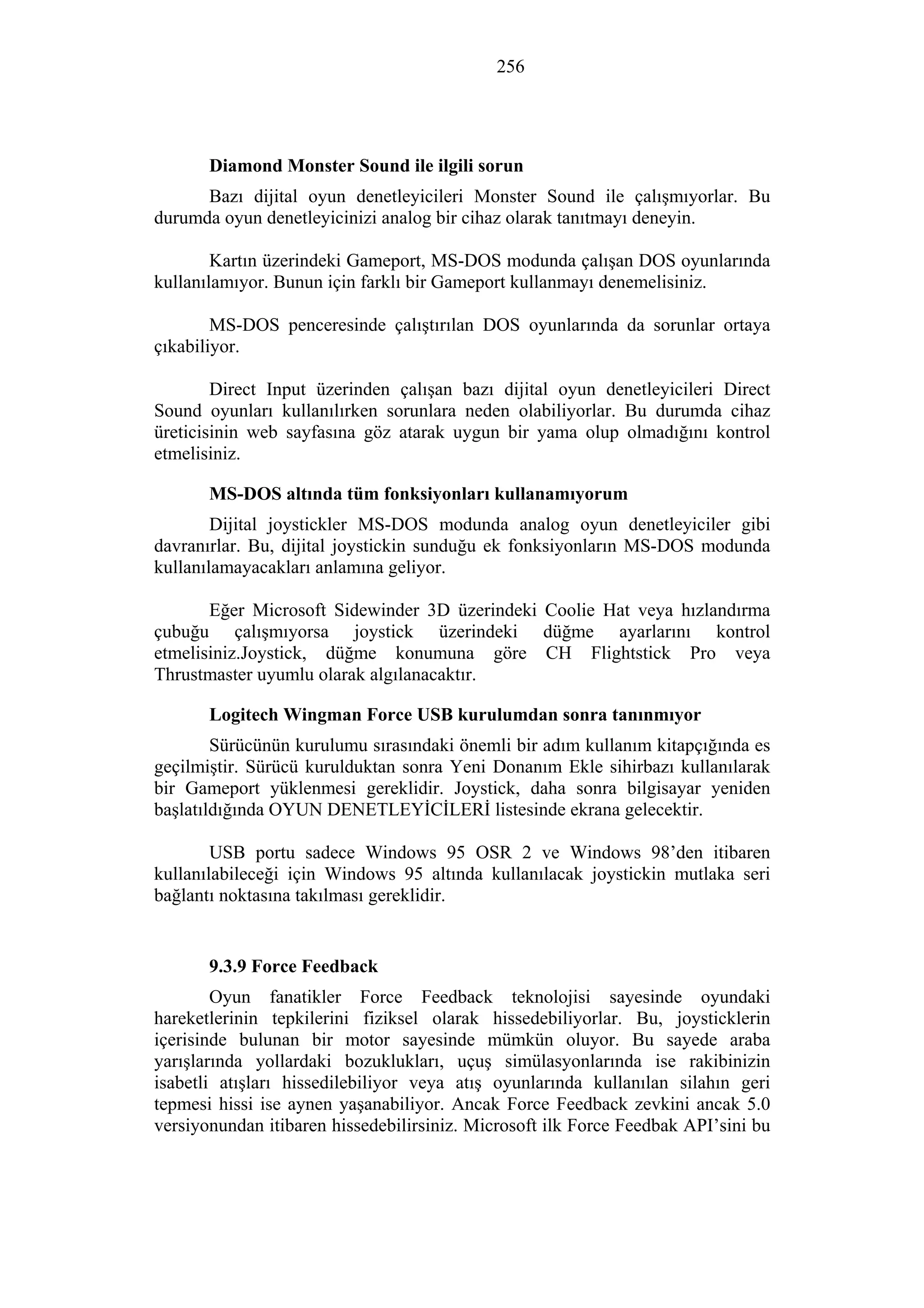 256
Diamond Monster Sound ile ilgili sorun
Bazı dijital oyun denetleyicileri Monster Sound ile çalışmıyorlar. Bu
durumda oyun denetleyicinizi analog bir cihaz olarak tanıtmayı deneyin.
Kartın üzerindeki Gameport, MS-DOS modunda çalışan DOS oyunlarında
kullanılamıyor. Bunun için farklı bir Gameport kullanmayı denemelisiniz.
MS-DOS penceresinde çalıştırılan DOS oyunlarında da sorunlar ortaya
çıkabiliyor.
Direct Input üzerinden çalışan bazı dijital oyun denetleyicileri Direct
Sound oyunları kullanılırken sorunlara neden olabiliyorlar. Bu durumda cihaz
üreticisinin web sayfasına göz atarak uygun bir yama olup olmadığını kontrol
etmelisiniz.
MS-DOS altında tüm fonksiyonları kullanamıyorum
Dijital joystickler MS-DOS modunda analog oyun denetleyiciler gibi
davranırlar. Bu, dijital joystickin sunduğu ek fonksiyonların MS-DOS modunda
kullanılamayacakları anlamına geliyor.
Eğer Microsoft Sidewinder 3D üzerindeki Coolie Hat veya hızlandırma
çubuğu çalışmıyorsa joystick üzerindeki düğme ayarlarını kontrol
etmelisiniz.Joystick, düğme konumuna göre CH Flightstick Pro veya
Thrustmaster uyumlu olarak algılanacaktır.
Logitech Wingman Force USB kurulumdan sonra tanınmıyor
Sürücünün kurulumu sırasındaki önemli bir adım kullanım kitapçığında es
geçilmiştir. Sürücü kurulduktan sonra Yeni Donanım Ekle sihirbazı kullanılarak
bir Gameport yüklenmesi gereklidir. Joystick, daha sonra bilgisayar yeniden
başlatıldığında OYUN DENETLEYİCİLERİ listesinde ekrana gelecektir.
USB portu sadece Windows 95 OSR 2 ve Windows 98’den itibaren
kullanılabileceği için Windows 95 altında kullanılacak joystickin mutlaka seri
bağlantı noktasına takılması gereklidir.
9.3.9 Force Feedback
Oyun fanatikler Force Feedback teknolojisi sayesinde oyundaki
hareketlerinin tepkilerini fiziksel olarak hissedebiliyorlar. Bu, joysticklerin
içerisinde bulunan bir motor sayesinde mümkün oluyor. Bu sayede araba
yarışlarında yollardaki bozuklukları, uçuş simülasyonlarında ise rakibinizin
isabetli atışları hissedilebiliyor veya atış oyunlarında kullanılan silahın geri
tepmesi hissi ise aynen yaşanabiliyor. Ancak Force Feedback zevkini ancak 5.0
versiyonundan itibaren hissedebilirsiniz. Microsoft ilk Force Feedbak API’sini bu
 