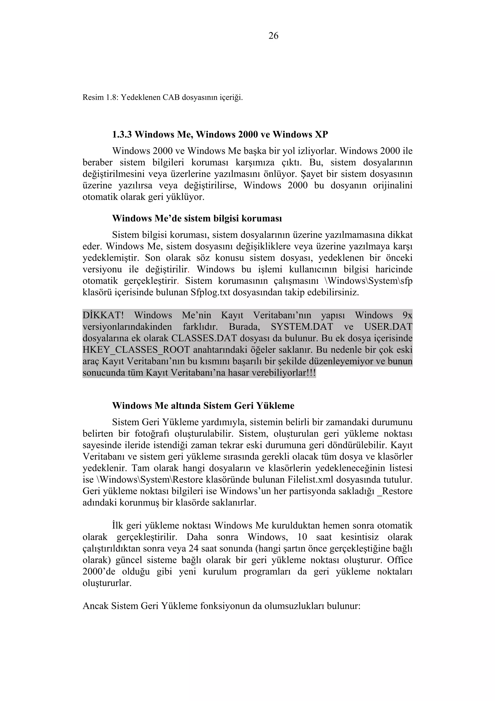 26
Resim 1.8: Yedeklenen CAB dosyasının içeriği.
1.3.3 Windows Me, Windows 2000 ve Windows XP
Windows 2000 ve Windows Me başka bir yol izliyorlar. Windows 2000 ile
beraber sistem bilgileri koruması karşımıza çıktı. Bu, sistem dosyalarının
değiştirilmesini veya üzerlerine yazılmasını önlüyor. Şayet bir sistem dosyasının
üzerine yazılırsa veya değiştirilirse, Windows 2000 bu dosyanın orijinalini
otomatik olarak geri yüklüyor.
Windows Me’de sistem bilgisi koruması
Sistem bilgisi koruması, sistem dosyalarının üzerine yazılmamasına dikkat
eder. Windows Me, sistem dosyasını değişikliklere veya üzerine yazılmaya karşı
yedeklemiştir. Son olarak söz konusu sistem dosyası, yedeklenen bir önceki
versiyonu ile değiştirilir. Windows bu işlemi kullanıcının bilgisi haricinde
otomatik gerçekleştirir. Sistem korumasının çalışmasını WindowsSystemsfp
klasörü içerisinde bulunan Sfplog.txt dosyasından takip edebilirsiniz.
DİKKAT! Windows Me’nin Kayıt Veritabanı’nın yapısı Windows 9x
versiyonlarındakinden farklıdır. Burada, SYSTEM.DAT ve USER.DAT
dosyalarına ek olarak CLASSES.DAT dosyası da bulunur. Bu ek dosya içerisinde
HKEY_CLASSES_ROOT anahtarındaki öğeler saklanır. Bu nedenle bir çok eski
araç Kayıt Veritabanı’nın bu kısmını başarılı bir şekilde düzenleyemiyor ve bunun
sonucunda tüm Kayıt Veritabanı’na hasar verebiliyorlar!!!
Windows Me altında Sistem Geri Yükleme
Sistem Geri Yükleme yardımıyla, sistemin belirli bir zamandaki durumunu
belirten bir fotoğrafı oluşturulabilir. Sistem, oluşturulan geri yükleme noktası
sayesinde ileride istendiği zaman tekrar eski durumuna geri döndürülebilir. Kayıt
Veritabanı ve sistem geri yükleme sırasında gerekli olacak tüm dosya ve klasörler
yedeklenir. Tam olarak hangi dosyaların ve klasörlerin yedekleneceğinin listesi
ise WindowsSystemRestore klasöründe bulunan Filelist.xml dosyasında tutulur.
Geri yükleme noktası bilgileri ise Windows’un her partisyonda sakladığı _Restore
adındaki korunmuş bir klasörde saklanırlar.
İlk geri yükleme noktası Windows Me kurulduktan hemen sonra otomatik
olarak gerçekleştirilir. Daha sonra Windows, 10 saat kesintisiz olarak
çalıştırıldıktan sonra veya 24 saat sonunda (hangi şartın önce gerçekleştiğine bağlı
olarak) güncel sisteme bağlı olarak bir geri yükleme noktası oluşturur. Office
2000’de olduğu gibi yeni kurulum programları da geri yükleme noktaları
oluştururlar.
Ancak Sistem Geri Yükleme fonksiyonun da olumsuzlukları bulunur:
 