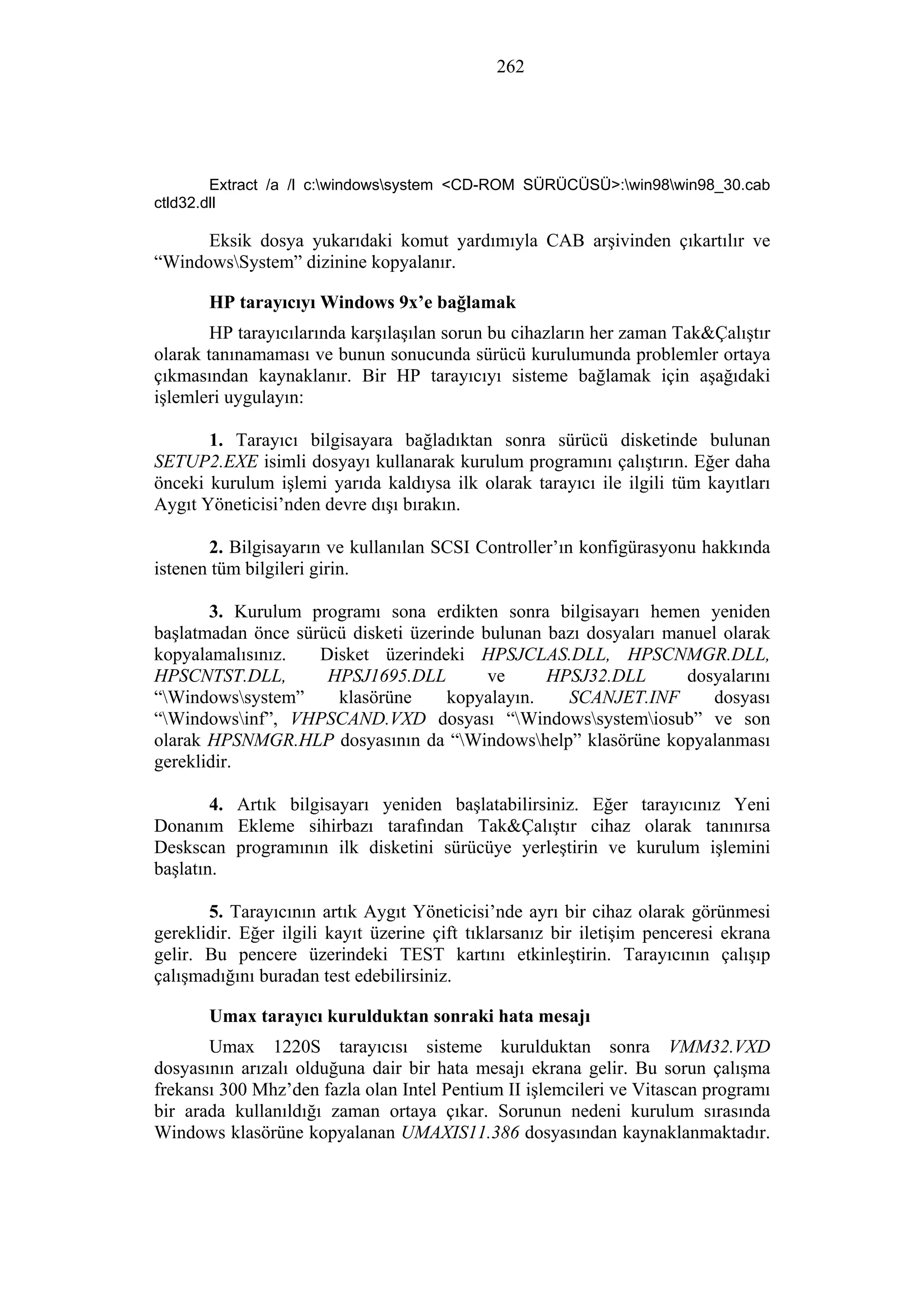 262
Extract /a /l c:windowssystem <CD-ROM SÜRÜCÜSÜ>:win98win98_30.cab
ctld32.dll
Eksik dosya yukarıdaki komut yardımıyla CAB arşivinden çıkartılır ve
“WindowsSystem” dizinine kopyalanır.
HP tarayıcıyı Windows 9x’e bağlamak
HP tarayıcılarında karşılaşılan sorun bu cihazların her zaman Tak&Çalıştır
olarak tanınamaması ve bunun sonucunda sürücü kurulumunda problemler ortaya
çıkmasından kaynaklanır. Bir HP tarayıcıyı sisteme bağlamak için aşağıdaki
işlemleri uygulayın:
1. Tarayıcı bilgisayara bağladıktan sonra sürücü disketinde bulunan
SETUP2.EXE isimli dosyayı kullanarak kurulum programını çalıştırın. Eğer daha
önceki kurulum işlemi yarıda kaldıysa ilk olarak tarayıcı ile ilgili tüm kayıtları
Aygıt Yöneticisi’nden devre dışı bırakın.
2. Bilgisayarın ve kullanılan SCSI Controller’ın konfigürasyonu hakkında
istenen tüm bilgileri girin.
3. Kurulum programı sona erdikten sonra bilgisayarı hemen yeniden
başlatmadan önce sürücü disketi üzerinde bulunan bazı dosyaları manuel olarak
kopyalamalısınız. Disket üzerindeki HPSJCLAS.DLL, HPSCNMGR.DLL,
HPSCNTST.DLL, HPSJ1695.DLL ve HPSJ32.DLL dosyalarını
“Windowssystem” klasörüne kopyalayın. SCANJET.INF dosyası
“Windowsinf”, VHPSCAND.VXD dosyası “Windowssystemiosub” ve son
olarak HPSNMGR.HLP dosyasının da “Windowshelp” klasörüne kopyalanması
gereklidir.
4. Artık bilgisayarı yeniden başlatabilirsiniz. Eğer tarayıcınız Yeni
Donanım Ekleme sihirbazı tarafından Tak&Çalıştır cihaz olarak tanınırsa
Deskscan programının ilk disketini sürücüye yerleştirin ve kurulum işlemini
başlatın.
5. Tarayıcının artık Aygıt Yöneticisi’nde ayrı bir cihaz olarak görünmesi
gereklidir. Eğer ilgili kayıt üzerine çift tıklarsanız bir iletişim penceresi ekrana
gelir. Bu pencere üzerindeki TEST kartını etkinleştirin. Tarayıcının çalışıp
çalışmadığını buradan test edebilirsiniz.
Umax tarayıcı kurulduktan sonraki hata mesajı
Umax 1220S tarayıcısı sisteme kurulduktan sonra VMM32.VXD
dosyasının arızalı olduğuna dair bir hata mesajı ekrana gelir. Bu sorun çalışma
frekansı 300 Mhz’den fazla olan Intel Pentium II işlemcileri ve Vitascan programı
bir arada kullanıldığı zaman ortaya çıkar. Sorunun nedeni kurulum sırasında
Windows klasörüne kopyalanan UMAXIS11.386 dosyasından kaynaklanmaktadır.
 