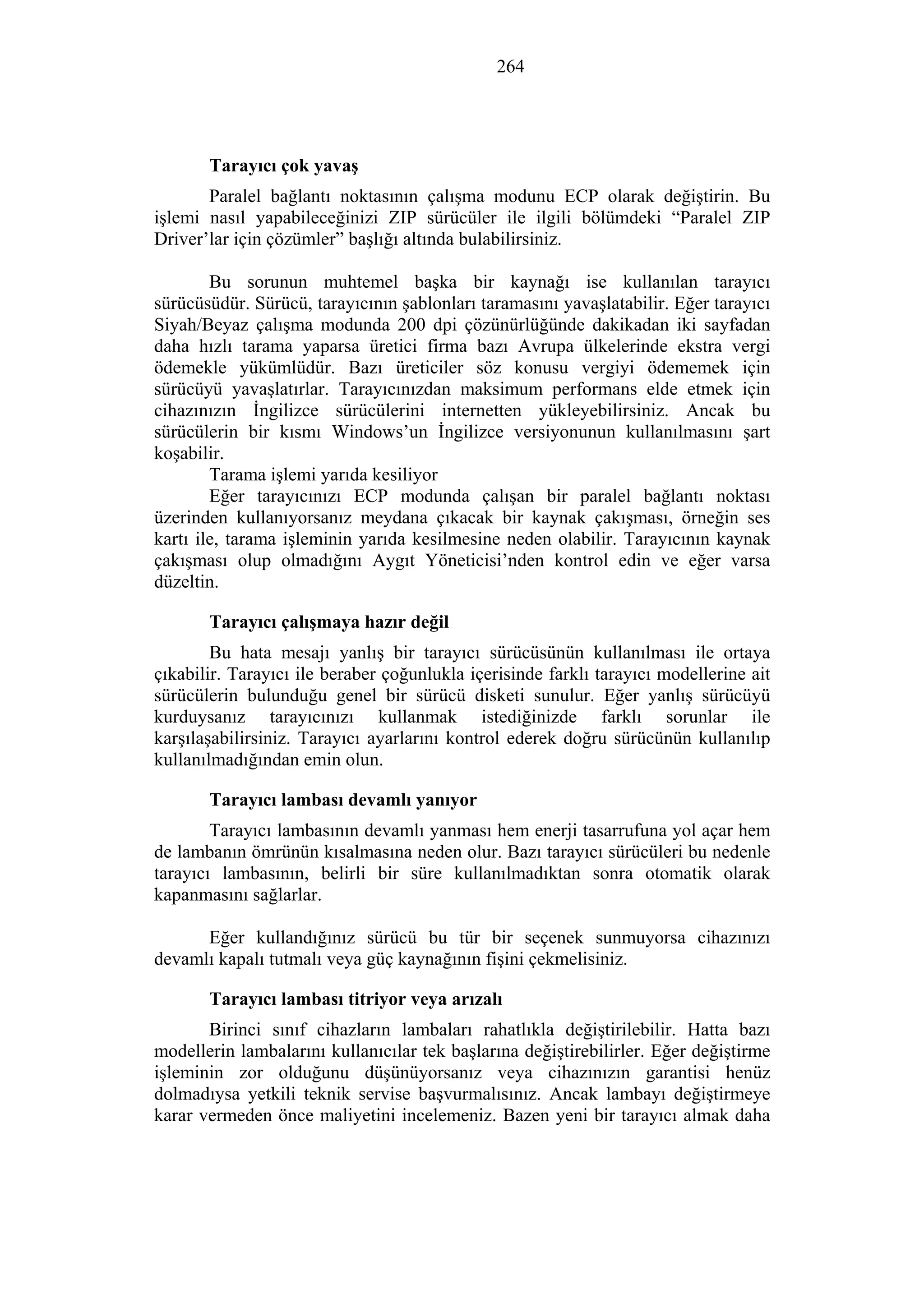 264
Tarayıcı çok yavaş
Paralel bağlantı noktasının çalışma modunu ECP olarak değiştirin. Bu
işlemi nasıl yapabileceğinizi ZIP sürücüler ile ilgili bölümdeki “Paralel ZIP
Driver’lar için çözümler” başlığı altında bulabilirsiniz.
Bu sorunun muhtemel başka bir kaynağı ise kullanılan tarayıcı
sürücüsüdür. Sürücü, tarayıcının şablonları taramasını yavaşlatabilir. Eğer tarayıcı
Siyah/Beyaz çalışma modunda 200 dpi çözünürlüğünde dakikadan iki sayfadan
daha hızlı tarama yaparsa üretici firma bazı Avrupa ülkelerinde ekstra vergi
ödemekle yükümlüdür. Bazı üreticiler söz konusu vergiyi ödememek için
sürücüyü yavaşlatırlar. Tarayıcınızdan maksimum performans elde etmek için
cihazınızın İngilizce sürücülerini internetten yükleyebilirsiniz. Ancak bu
sürücülerin bir kısmı Windows’un İngilizce versiyonunun kullanılmasını şart
koşabilir.
Tarama işlemi yarıda kesiliyor
Eğer tarayıcınızı ECP modunda çalışan bir paralel bağlantı noktası
üzerinden kullanıyorsanız meydana çıkacak bir kaynak çakışması, örneğin ses
kartı ile, tarama işleminin yarıda kesilmesine neden olabilir. Tarayıcının kaynak
çakışması olup olmadığını Aygıt Yöneticisi’nden kontrol edin ve eğer varsa
düzeltin.
Tarayıcı çalışmaya hazır değil
Bu hata mesajı yanlış bir tarayıcı sürücüsünün kullanılması ile ortaya
çıkabilir. Tarayıcı ile beraber çoğunlukla içerisinde farklı tarayıcı modellerine ait
sürücülerin bulunduğu genel bir sürücü disketi sunulur. Eğer yanlış sürücüyü
kurduysanız tarayıcınızı kullanmak istediğinizde farklı sorunlar ile
karşılaşabilirsiniz. Tarayıcı ayarlarını kontrol ederek doğru sürücünün kullanılıp
kullanılmadığından emin olun.
Tarayıcı lambası devamlı yanıyor
Tarayıcı lambasının devamlı yanması hem enerji tasarrufuna yol açar hem
de lambanın ömrünün kısalmasına neden olur. Bazı tarayıcı sürücüleri bu nedenle
tarayıcı lambasının, belirli bir süre kullanılmadıktan sonra otomatik olarak
kapanmasını sağlarlar.
Eğer kullandığınız sürücü bu tür bir seçenek sunmuyorsa cihazınızı
devamlı kapalı tutmalı veya güç kaynağının fişini çekmelisiniz.
Tarayıcı lambası titriyor veya arızalı
Birinci sınıf cihazların lambaları rahatlıkla değiştirilebilir. Hatta bazı
modellerin lambalarını kullanıcılar tek başlarına değiştirebilirler. Eğer değiştirme
işleminin zor olduğunu düşünüyorsanız veya cihazınızın garantisi henüz
dolmadıysa yetkili teknik servise başvurmalısınız. Ancak lambayı değiştirmeye
karar vermeden önce maliyetini incelemeniz. Bazen yeni bir tarayıcı almak daha
 