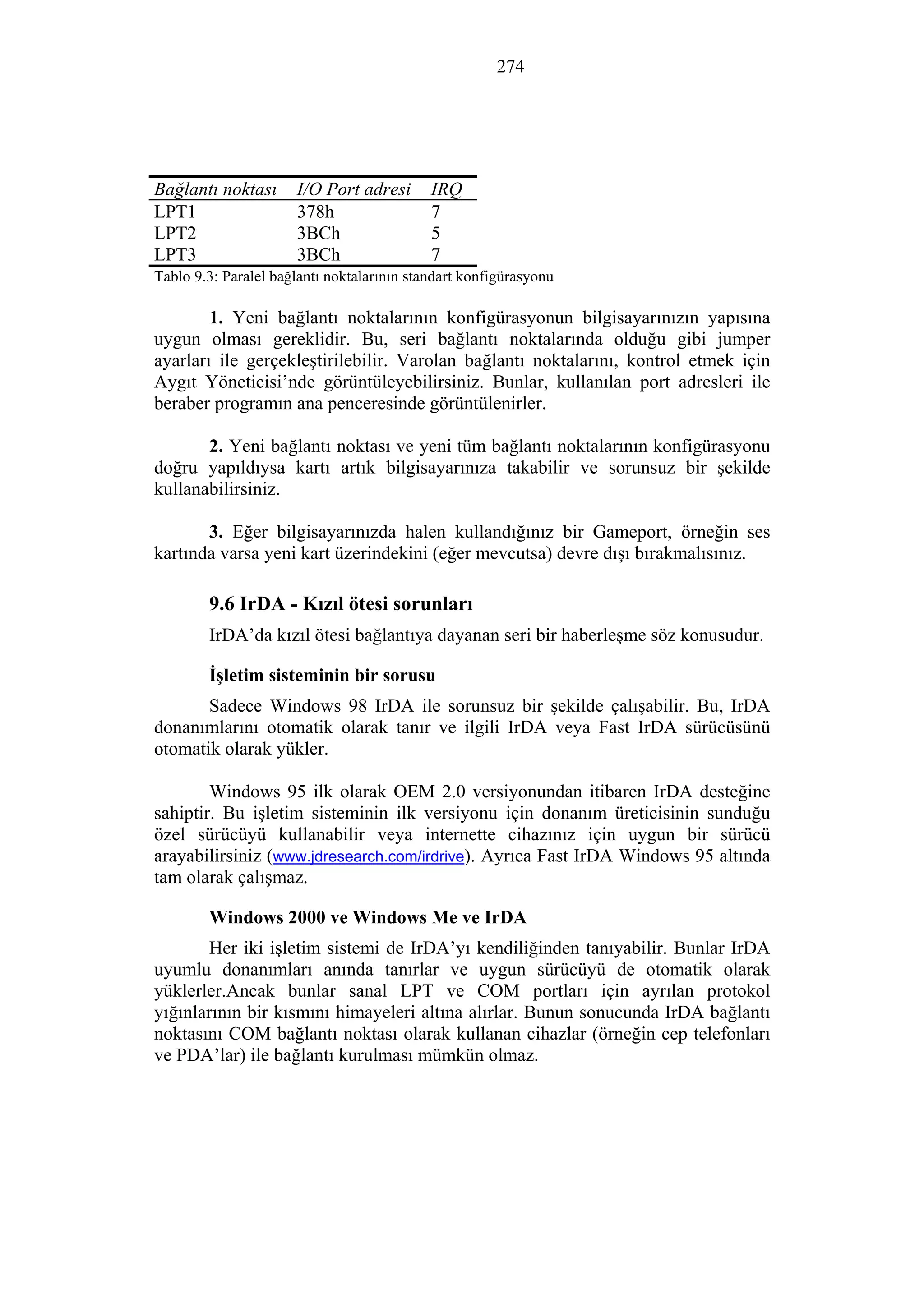 274
Bağlantı noktası I/O Port adresi IRQ
LPT1 378h 7
LPT2 3BCh 5
LPT3 3BCh 7
Tablo 9.3: Paralel bağlantı noktalarının standart konfigürasyonu
1. Yeni bağlantı noktalarının konfigürasyonun bilgisayarınızın yapısına
uygun olması gereklidir. Bu, seri bağlantı noktalarında olduğu gibi jumper
ayarları ile gerçekleştirilebilir. Varolan bağlantı noktalarını, kontrol etmek için
Aygıt Yöneticisi’nde görüntüleyebilirsiniz. Bunlar, kullanılan port adresleri ile
beraber programın ana penceresinde görüntülenirler.
2. Yeni bağlantı noktası ve yeni tüm bağlantı noktalarının konfigürasyonu
doğru yapıldıysa kartı artık bilgisayarınıza takabilir ve sorunsuz bir şekilde
kullanabilirsiniz.
3. Eğer bilgisayarınızda halen kullandığınız bir Gameport, örneğin ses
kartında varsa yeni kart üzerindekini (eğer mevcutsa) devre dışı bırakmalısınız.
9.6 IrDA - Kızıl ötesi sorunları
IrDA’da kızıl ötesi bağlantıya dayanan seri bir haberleşme söz konusudur.
İşletim sisteminin bir sorusu
Sadece Windows 98 IrDA ile sorunsuz bir şekilde çalışabilir. Bu, IrDA
donanımlarını otomatik olarak tanır ve ilgili IrDA veya Fast IrDA sürücüsünü
otomatik olarak yükler.
Windows 95 ilk olarak OEM 2.0 versiyonundan itibaren IrDA desteğine
sahiptir. Bu işletim sisteminin ilk versiyonu için donanım üreticisinin sunduğu
özel sürücüyü kullanabilir veya internette cihazınız için uygun bir sürücü
arayabilirsiniz (www.jdresearch.com/irdrive). Ayrıca Fast IrDA Windows 95 altında
tam olarak çalışmaz.
Windows 2000 ve Windows Me ve IrDA
Her iki işletim sistemi de IrDA’yı kendiliğinden tanıyabilir. Bunlar IrDA
uyumlu donanımları anında tanırlar ve uygun sürücüyü de otomatik olarak
yüklerler.Ancak bunlar sanal LPT ve COM portları için ayrılan protokol
yığınlarının bir kısmını himayeleri altına alırlar. Bunun sonucunda IrDA bağlantı
noktasını COM bağlantı noktası olarak kullanan cihazlar (örneğin cep telefonları
ve PDA’lar) ile bağlantı kurulması mümkün olmaz.
 