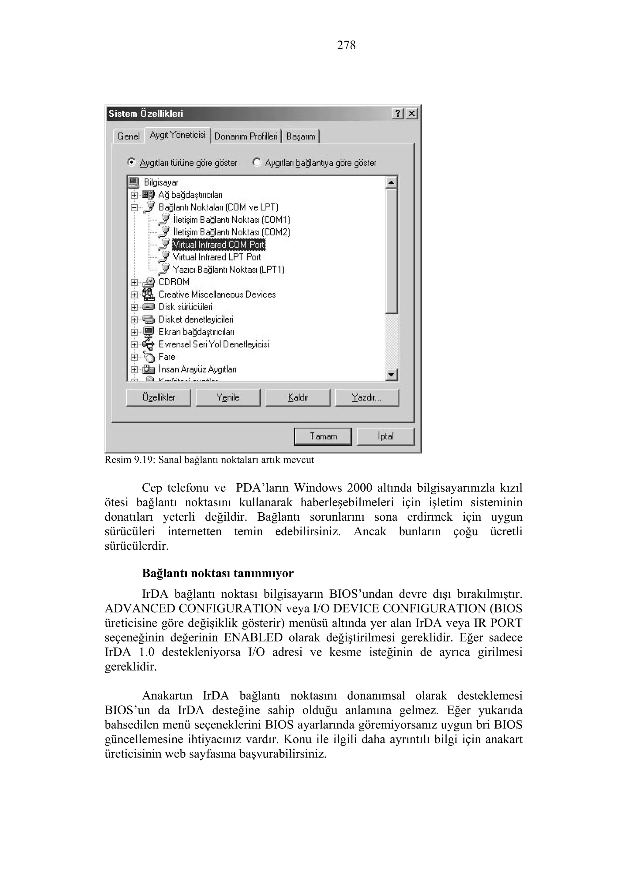 278
Resim 9.19: Sanal bağlantı noktaları artık mevcut
Cep telefonu ve PDA’ların Windows 2000 altında bilgisayarınızla kızıl
ötesi bağlantı noktasını kullanarak haberleşebilmeleri için işletim sisteminin
donatıları yeterli değildir. Bağlantı sorunlarını sona erdirmek için uygun
sürücüleri internetten temin edebilirsiniz. Ancak bunların çoğu ücretli
sürücülerdir.
Bağlantı noktası tanınmıyor
IrDA bağlantı noktası bilgisayarın BIOS’undan devre dışı bırakılmıştır.
ADVANCED CONFIGURATION veya I/O DEVICE CONFIGURATION (BIOS
üreticisine göre değişiklik gösterir) menüsü altında yer alan IrDA veya IR PORT
seçeneğinin değerinin ENABLED olarak değiştirilmesi gereklidir. Eğer sadece
IrDA 1.0 destekleniyorsa I/O adresi ve kesme isteğinin de ayrıca girilmesi
gereklidir.
Anakartın IrDA bağlantı noktasını donanımsal olarak desteklemesi
BIOS’un da IrDA desteğine sahip olduğu anlamına gelmez. Eğer yukarıda
bahsedilen menü seçeneklerini BIOS ayarlarında göremiyorsanız uygun bri BIOS
güncellemesine ihtiyacınız vardır. Konu ile ilgili daha ayrıntılı bilgi için anakart
üreticisinin web sayfasına başvurabilirsiniz.
 