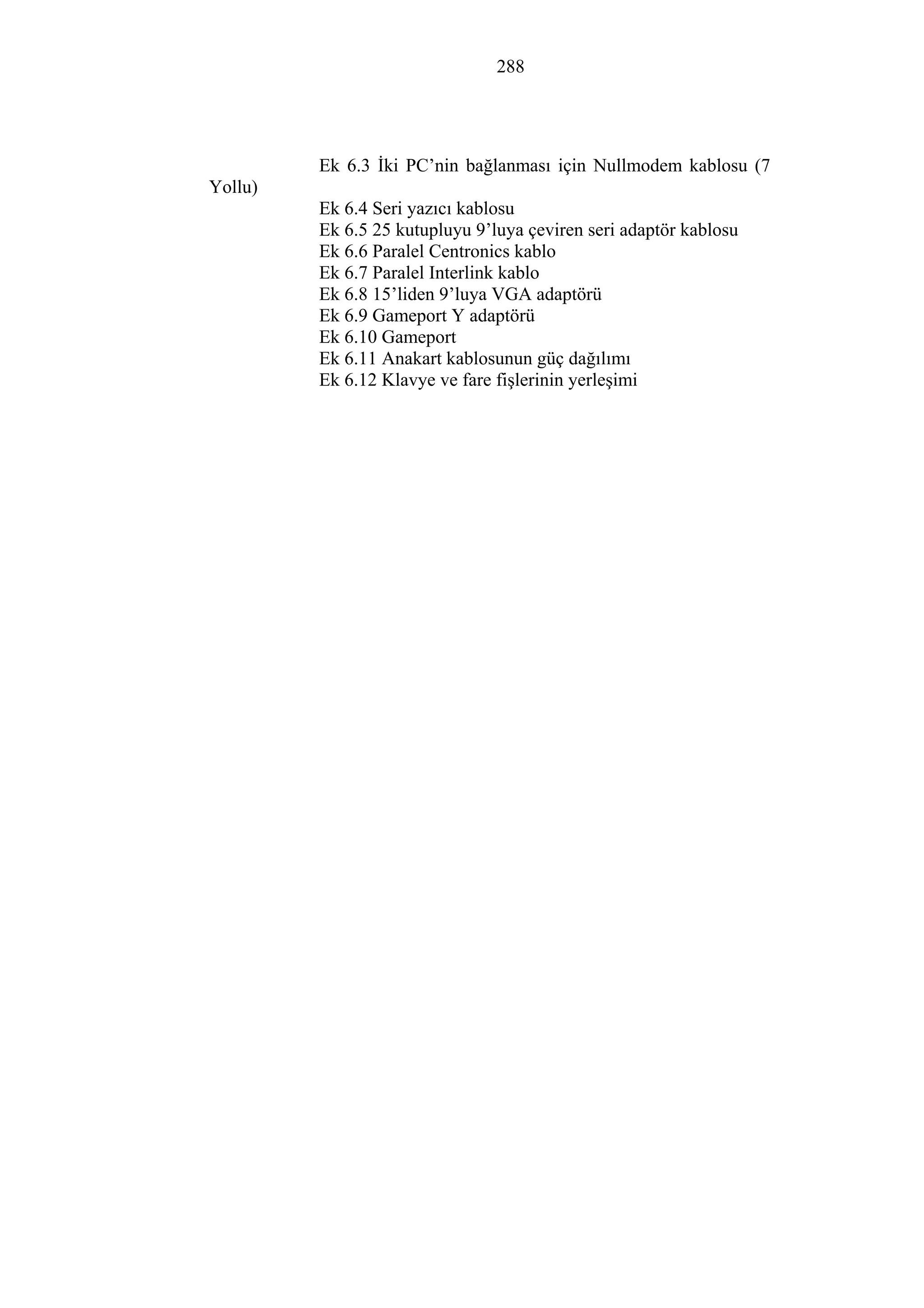 288
Ek 6.3 İki PC’nin bağlanması için Nullmodem kablosu (7
Yollu)
Ek 6.4 Seri yazıcı kablosu
Ek 6.5 25 kutupluyu 9’luya çeviren seri adaptör kablosu
Ek 6.6 Paralel Centronics kablo
Ek 6.7 Paralel Interlink kablo
Ek 6.8 15’liden 9’luya VGA adaptörü
Ek 6.9 Gameport Y adaptörü
Ek 6.10 Gameport
Ek 6.11 Anakart kablosunun güç dağılımı
Ek 6.12 Klavye ve fare fişlerinin yerleşimi
 