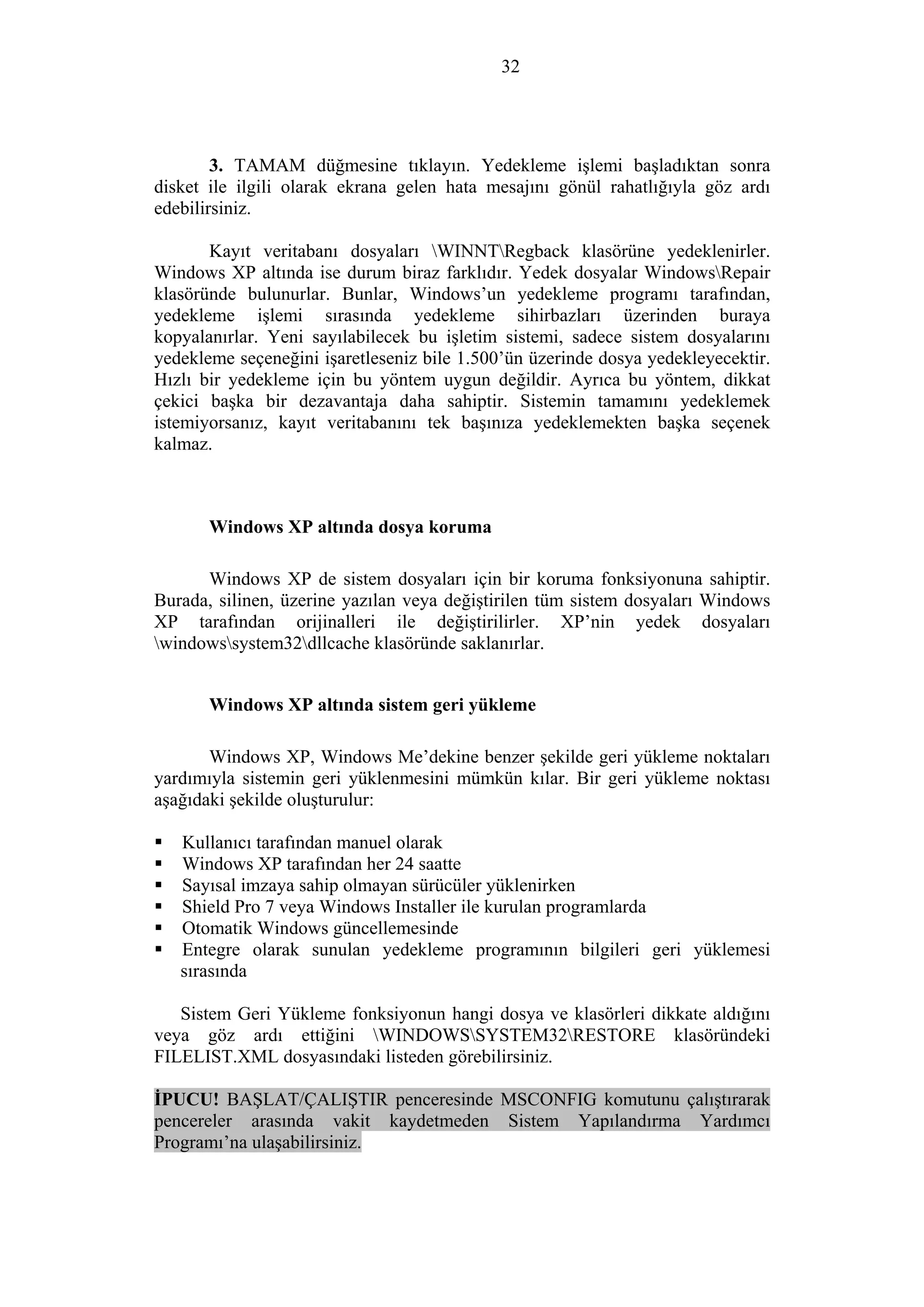 32
3. TAMAM düğmesine tıklayın. Yedekleme işlemi başladıktan sonra
disket ile ilgili olarak ekrana gelen hata mesajını gönül rahatlığıyla göz ardı
edebilirsiniz.
Kayıt veritabanı dosyaları WINNTRegback klasörüne yedeklenirler.
Windows XP altında ise durum biraz farklıdır. Yedek dosyalar WindowsRepair
klasöründe bulunurlar. Bunlar, Windows’un yedekleme programı tarafından,
yedekleme işlemi sırasında yedekleme sihirbazları üzerinden buraya
kopyalanırlar. Yeni sayılabilecek bu işletim sistemi, sadece sistem dosyalarını
yedekleme seçeneğini işaretleseniz bile 1.500’ün üzerinde dosya yedekleyecektir.
Hızlı bir yedekleme için bu yöntem uygun değildir. Ayrıca bu yöntem, dikkat
çekici başka bir dezavantaja daha sahiptir. Sistemin tamamını yedeklemek
istemiyorsanız, kayıt veritabanını tek başınıza yedeklemekten başka seçenek
kalmaz.
Windows XP altında dosya koruma
Windows XP de sistem dosyaları için bir koruma fonksiyonuna sahiptir.
Burada, silinen, üzerine yazılan veya değiştirilen tüm sistem dosyaları Windows
XP tarafından orijinalleri ile değiştirilirler. XP’nin yedek dosyaları
windowssystem32dllcache klasöründe saklanırlar.
Windows XP altında sistem geri yükleme
Windows XP, Windows Me’dekine benzer şekilde geri yükleme noktaları
yardımıyla sistemin geri yüklenmesini mümkün kılar. Bir geri yükleme noktası
aşağıdaki şekilde oluşturulur:
Kullanıcı tarafından manuel olarak
Windows XP tarafından her 24 saatte
Sayısal imzaya sahip olmayan sürücüler yüklenirken
Shield Pro 7 veya Windows Installer ile kurulan programlarda
Otomatik Windows güncellemesinde
Entegre olarak sunulan yedekleme programının bilgileri geri yüklemesi
sırasında
Sistem Geri Yükleme fonksiyonun hangi dosya ve klasörleri dikkate aldığını
veya göz ardı ettiğini WINDOWSSYSTEM32RESTORE klasöründeki
FILELIST.XML dosyasındaki listeden görebilirsiniz.
İPUCU! BAŞLAT/ÇALIŞTIR penceresinde MSCONFIG komutunu çalıştırarak
pencereler arasında vakit kaydetmeden Sistem Yapılandırma Yardımcı
Programı’na ulaşabilirsiniz.
 