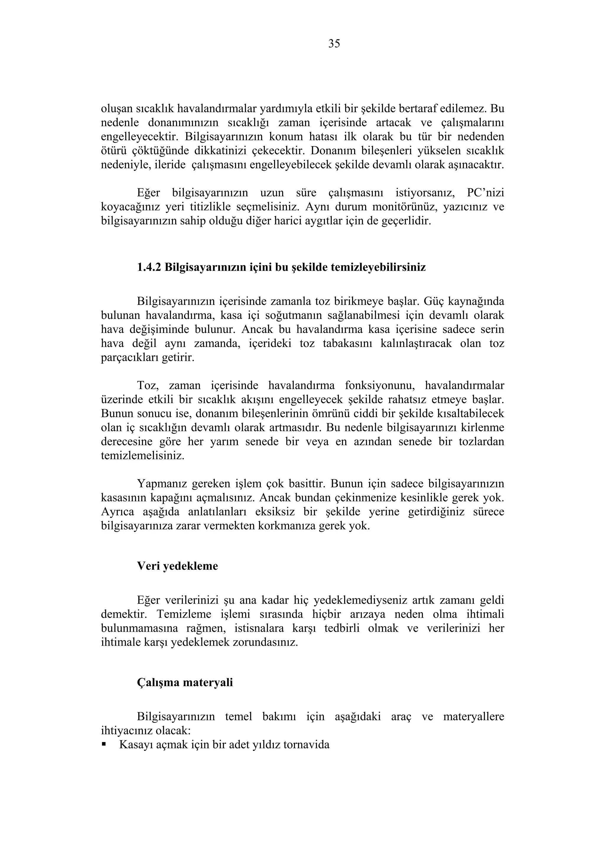 35
oluşan sıcaklık havalandırmalar yardımıyla etkili bir şekilde bertaraf edilemez. Bu
nedenle donanımınızın sıcaklığı zaman içerisinde artacak ve çalışmalarını
engelleyecektir. Bilgisayarınızın konum hatası ilk olarak bu tür bir nedenden
ötürü çöktüğünde dikkatinizi çekecektir. Donanım bileşenleri yükselen sıcaklık
nedeniyle, ileride çalışmasını engelleyebilecek şekilde devamlı olarak aşınacaktır.
Eğer bilgisayarınızın uzun süre çalışmasını istiyorsanız, PC’nizi
koyacağınız yeri titizlikle seçmelisiniz. Aynı durum monitörünüz, yazıcınız ve
bilgisayarınızın sahip olduğu diğer harici aygıtlar için de geçerlidir.
1.4.2 Bilgisayarınızın içini bu şekilde temizleyebilirsiniz
Bilgisayarınızın içerisinde zamanla toz birikmeye başlar. Güç kaynağında
bulunan havalandırma, kasa içi soğutmanın sağlanabilmesi için devamlı olarak
hava değişiminde bulunur. Ancak bu havalandırma kasa içerisine sadece serin
hava değil aynı zamanda, içerideki toz tabakasını kalınlaştıracak olan toz
parçacıkları getirir.
Toz, zaman içerisinde havalandırma fonksiyonunu, havalandırmalar
üzerinde etkili bir sıcaklık akışını engelleyecek şekilde rahatsız etmeye başlar.
Bunun sonucu ise, donanım bileşenlerinin ömrünü ciddi bir şekilde kısaltabilecek
olan iç sıcaklığın devamlı olarak artmasıdır. Bu nedenle bilgisayarınızı kirlenme
derecesine göre her yarım senede bir veya en azından senede bir tozlardan
temizlemelisiniz.
Yapmanız gereken işlem çok basittir. Bunun için sadece bilgisayarınızın
kasasının kapağını açmalısınız. Ancak bundan çekinmenize kesinlikle gerek yok.
Ayrıca aşağıda anlatılanları eksiksiz bir şekilde yerine getirdiğiniz sürece
bilgisayarınıza zarar vermekten korkmanıza gerek yok.
Veri yedekleme
Eğer verilerinizi şu ana kadar hiç yedeklemediyseniz artık zamanı geldi
demektir. Temizleme işlemi sırasında hiçbir arızaya neden olma ihtimali
bulunmamasına rağmen, istisnalara karşı tedbirli olmak ve verilerinizi her
ihtimale karşı yedeklemek zorundasınız.
Çalışma materyali
Bilgisayarınızın temel bakımı için aşağıdaki araç ve materyallere
ihtiyacınız olacak:
Kasayı açmak için bir adet yıldız tornavida
 