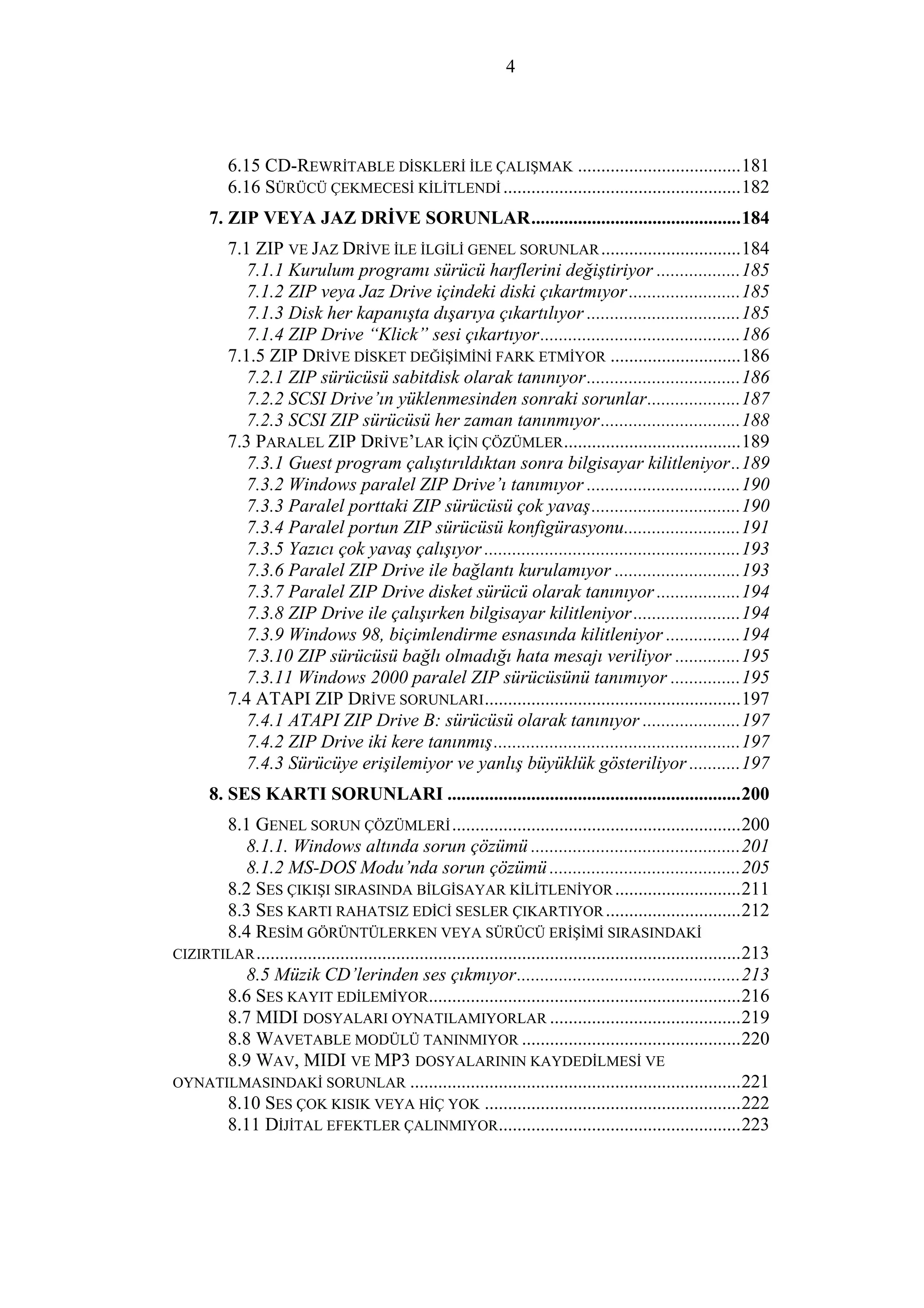 4
6.15 CD-REWRİTABLE DİSKLERİ İLE ÇALIŞMAK ...................................181
6.16 SÜRÜCÜ ÇEKMECESİ KİLİTLENDİ ...................................................182
7. ZIP VEYA JAZ DRİVE SORUNLAR.............................................184
7.1 ZIP VE JAZ DRİVE İLE İLGİLİ GENEL SORUNLAR..............................184
7.1.1 Kurulum programı sürücü harflerini değiştiriyor ..................185
7.1.2 ZIP veya Jaz Drive içindeki diski çıkartmıyor........................185
7.1.3 Disk her kapanışta dışarıya çıkartılıyor .................................185
7.1.4 ZIP Drive “Klick” sesi çıkartıyor...........................................186
7.1.5 ZIP DRİVE DİSKET DEĞİŞİMİNİ FARK ETMİYOR ............................186
7.2.1 ZIP sürücüsü sabitdisk olarak tanınıyor.................................186
7.2.2 SCSI Drive’ın yüklenmesinden sonraki sorunlar....................187
7.2.3 SCSI ZIP sürücüsü her zaman tanınmıyor..............................188
7.3 PARALEL ZIP DRİVE’LAR İÇİN ÇÖZÜMLER......................................189
7.3.1 Guest program çalıştırıldıktan sonra bilgisayar kilitleniyor..189
7.3.2 Windows paralel ZIP Drive’ı tanımıyor .................................190
7.3.3 Paralel porttaki ZIP sürücüsü çok yavaş................................190
7.3.4 Paralel portun ZIP sürücüsü konfigürasyonu.........................191
7.3.5 Yazıcı çok yavaş çalışıyor .......................................................193
7.3.6 Paralel ZIP Drive ile bağlantı kurulamıyor ...........................193
7.3.7 Paralel ZIP Drive disket sürücü olarak tanınıyor ..................194
7.3.8 ZIP Drive ile çalışırken bilgisayar kilitleniyor.......................194
7.3.9 Windows 98, biçimlendirme esnasında kilitleniyor ................194
7.3.10 ZIP sürücüsü bağlı olmadığı hata mesajı veriliyor ..............195
7.3.11 Windows 2000 paralel ZIP sürücüsünü tanımıyor ...............195
7.4 ATAPI ZIP DRİVE SORUNLARI.......................................................197
7.4.1 ATAPI ZIP Drive B: sürücüsü olarak tanınıyor .....................197
7.4.2 ZIP Drive iki kere tanınmış.....................................................197
7.4.3 Sürücüye erişilemiyor ve yanlış büyüklük gösteriliyor ...........197
8. SES KARTI SORUNLARI ...............................................................200
8.1 GENEL SORUN ÇÖZÜMLERİ..............................................................200
8.1.1. Windows altında sorun çözümü .............................................201
8.1.2 MS-DOS Modu’nda sorun çözümü .........................................205
8.2 SES ÇIKIŞI SIRASINDA BİLGİSAYAR KİLİTLENİYOR ...........................211
8.3 SES KARTI RAHATSIZ EDİCİ SESLER ÇIKARTIYOR.............................212
8.4 RESİM GÖRÜNTÜLERKEN VEYA SÜRÜCÜ ERİŞİMİ SIRASINDAKİ
CIZIRTILAR........................................................................................................213
8.5 Müzik CD’lerinden ses çıkmıyor................................................213
8.6 SES KAYIT EDİLEMİYOR...................................................................216
8.7 MIDI DOSYALARI OYNATILAMIYORLAR .........................................219
8.8 WAVETABLE MODÜLÜ TANINMIYOR ...............................................220
8.9 WAV, MIDI VE MP3 DOSYALARININ KAYDEDİLMESİ VE
OYNATILMASINDAKİ SORUNLAR .......................................................................221
8.10 SES ÇOK KISIK VEYA HİÇ YOK .......................................................222
8.11 DİJİTAL EFEKTLER ÇALINMIYOR....................................................223
 