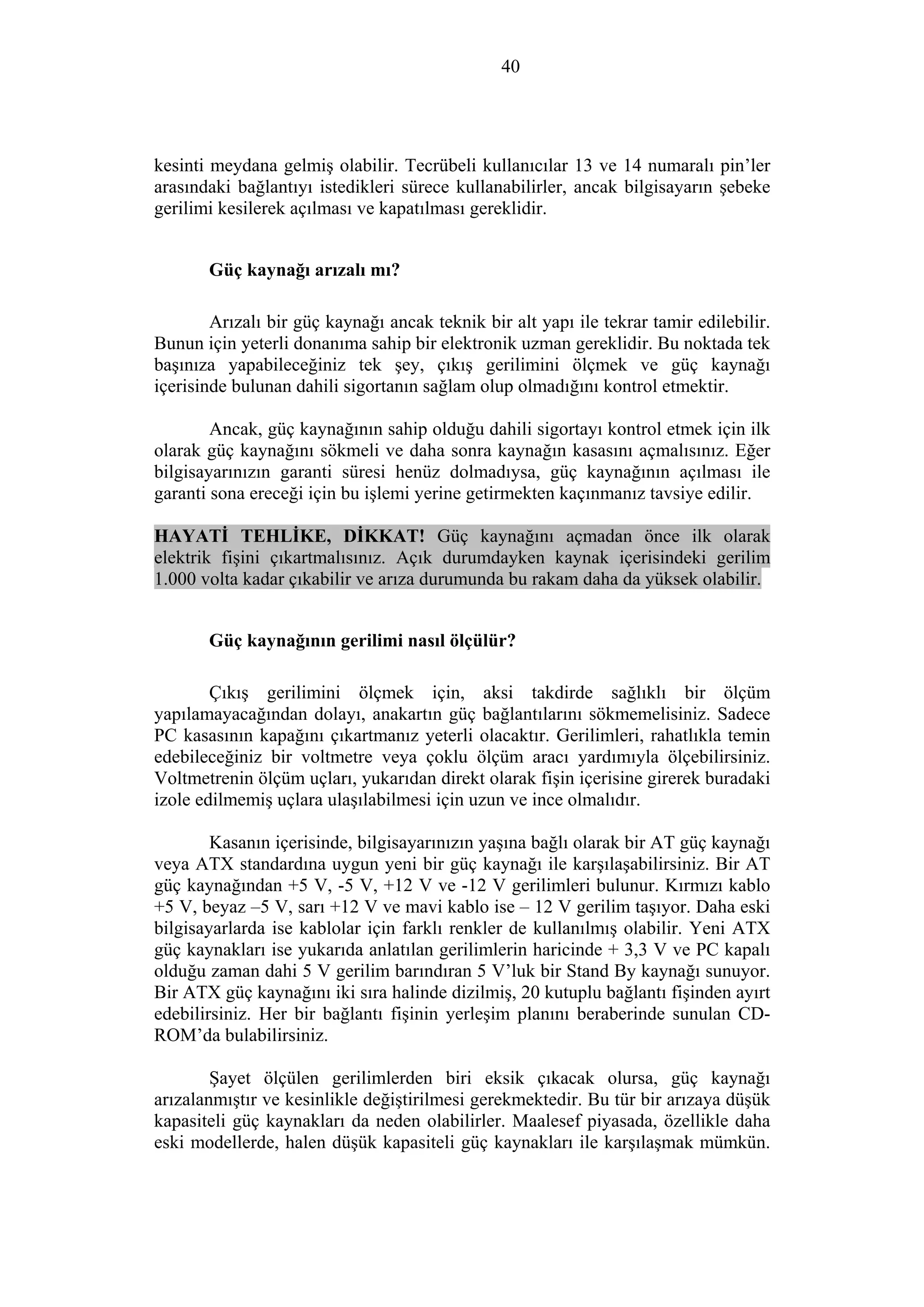 40
kesinti meydana gelmiş olabilir. Tecrübeli kullanıcılar 13 ve 14 numaralı pin’ler
arasındaki bağlantıyı istedikleri sürece kullanabilirler, ancak bilgisayarın şebeke
gerilimi kesilerek açılması ve kapatılması gereklidir.
Güç kaynağı arızalı mı?
Arızalı bir güç kaynağı ancak teknik bir alt yapı ile tekrar tamir edilebilir.
Bunun için yeterli donanıma sahip bir elektronik uzman gereklidir. Bu noktada tek
başınıza yapabileceğiniz tek şey, çıkış gerilimini ölçmek ve güç kaynağı
içerisinde bulunan dahili sigortanın sağlam olup olmadığını kontrol etmektir.
Ancak, güç kaynağının sahip olduğu dahili sigortayı kontrol etmek için ilk
olarak güç kaynağını sökmeli ve daha sonra kaynağın kasasını açmalısınız. Eğer
bilgisayarınızın garanti süresi henüz dolmadıysa, güç kaynağının açılması ile
garanti sona ereceği için bu işlemi yerine getirmekten kaçınmanız tavsiye edilir.
HAYATİ TEHLİKE, DİKKAT! Güç kaynağını açmadan önce ilk olarak
elektrik fişini çıkartmalısınız. Açık durumdayken kaynak içerisindeki gerilim
1.000 volta kadar çıkabilir ve arıza durumunda bu rakam daha da yüksek olabilir.
Güç kaynağının gerilimi nasıl ölçülür?
Çıkış gerilimini ölçmek için, aksi takdirde sağlıklı bir ölçüm
yapılamayacağından dolayı, anakartın güç bağlantılarını sökmemelisiniz. Sadece
PC kasasının kapağını çıkartmanız yeterli olacaktır. Gerilimleri, rahatlıkla temin
edebileceğiniz bir voltmetre veya çoklu ölçüm aracı yardımıyla ölçebilirsiniz.
Voltmetrenin ölçüm uçları, yukarıdan direkt olarak fişin içerisine girerek buradaki
izole edilmemiş uçlara ulaşılabilmesi için uzun ve ince olmalıdır.
Kasanın içerisinde, bilgisayarınızın yaşına bağlı olarak bir AT güç kaynağı
veya ATX standardına uygun yeni bir güç kaynağı ile karşılaşabilirsiniz. Bir AT
güç kaynağından +5 V, -5 V, +12 V ve -12 V gerilimleri bulunur. Kırmızı kablo
+5 V, beyaz –5 V, sarı +12 V ve mavi kablo ise – 12 V gerilim taşıyor. Daha eski
bilgisayarlarda ise kablolar için farklı renkler de kullanılmış olabilir. Yeni ATX
güç kaynakları ise yukarıda anlatılan gerilimlerin haricinde + 3,3 V ve PC kapalı
olduğu zaman dahi 5 V gerilim barındıran 5 V’luk bir Stand By kaynağı sunuyor.
Bir ATX güç kaynağını iki sıra halinde dizilmiş, 20 kutuplu bağlantı fişinden ayırt
edebilirsiniz. Her bir bağlantı fişinin yerleşim planını beraberinde sunulan CD-
ROM’da bulabilirsiniz.
Şayet ölçülen gerilimlerden biri eksik çıkacak olursa, güç kaynağı
arızalanmıştır ve kesinlikle değiştirilmesi gerekmektedir. Bu tür bir arızaya düşük
kapasiteli güç kaynakları da neden olabilirler. Maalesef piyasada, özellikle daha
eski modellerde, halen düşük kapasiteli güç kaynakları ile karşılaşmak mümkün.
 