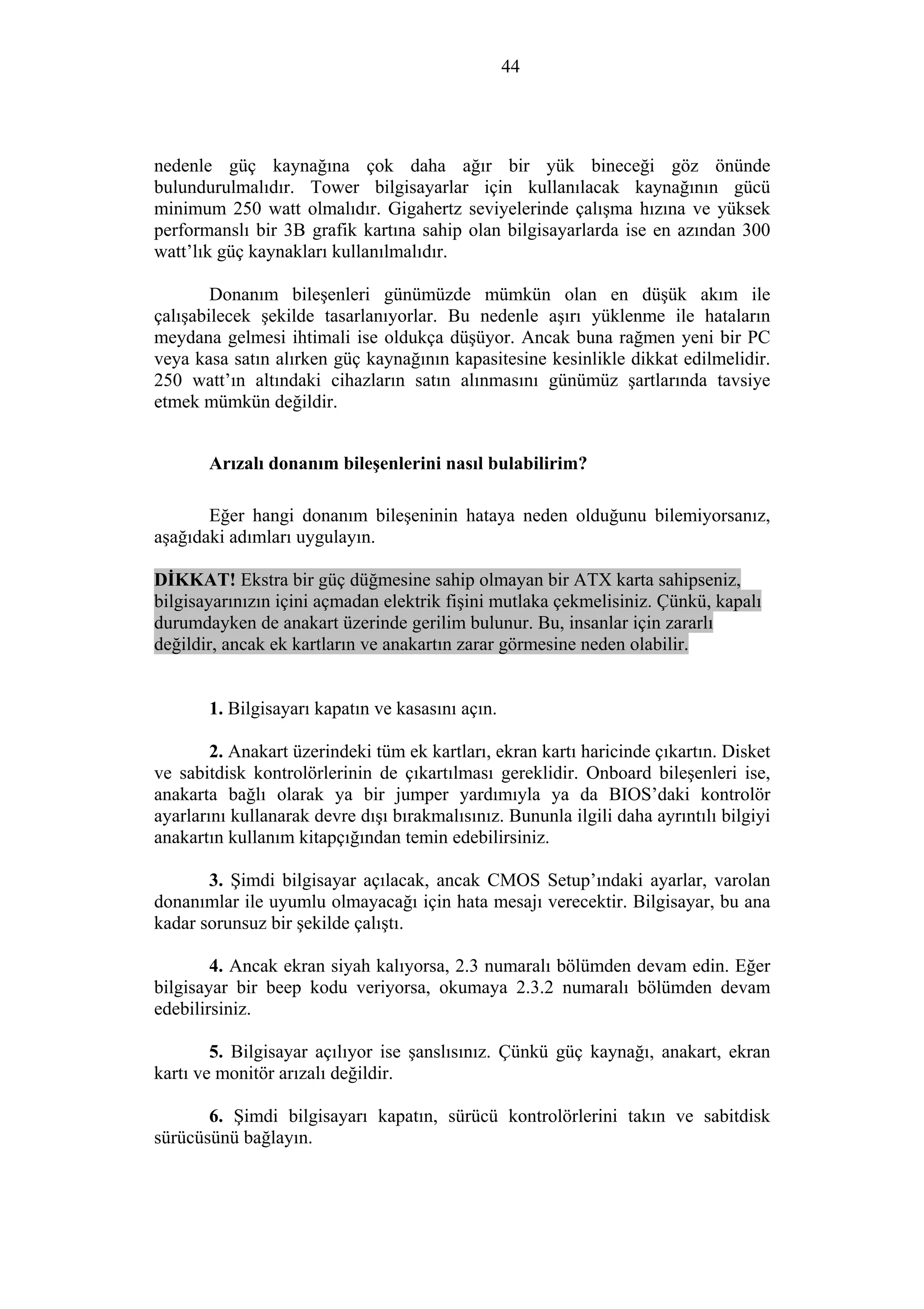 44
nedenle güç kaynağına çok daha ağır bir yük bineceği göz önünde
bulundurulmalıdır. Tower bilgisayarlar için kullanılacak kaynağının gücü
minimum 250 watt olmalıdır. Gigahertz seviyelerinde çalışma hızına ve yüksek
performanslı bir 3B grafik kartına sahip olan bilgisayarlarda ise en azından 300
watt’lık güç kaynakları kullanılmalıdır.
Donanım bileşenleri günümüzde mümkün olan en düşük akım ile
çalışabilecek şekilde tasarlanıyorlar. Bu nedenle aşırı yüklenme ile hataların
meydana gelmesi ihtimali ise oldukça düşüyor. Ancak buna rağmen yeni bir PC
veya kasa satın alırken güç kaynağının kapasitesine kesinlikle dikkat edilmelidir.
250 watt’ın altındaki cihazların satın alınmasını günümüz şartlarında tavsiye
etmek mümkün değildir.
Arızalı donanım bileşenlerini nasıl bulabilirim?
Eğer hangi donanım bileşeninin hataya neden olduğunu bilemiyorsanız,
aşağıdaki adımları uygulayın.
DİKKAT! Ekstra bir güç düğmesine sahip olmayan bir ATX karta sahipseniz,
bilgisayarınızın içini açmadan elektrik fişini mutlaka çekmelisiniz. Çünkü, kapalı
durumdayken de anakart üzerinde gerilim bulunur. Bu, insanlar için zararlı
değildir, ancak ek kartların ve anakartın zarar görmesine neden olabilir.
1. Bilgisayarı kapatın ve kasasını açın.
2. Anakart üzerindeki tüm ek kartları, ekran kartı haricinde çıkartın. Disket
ve sabitdisk kontrolörlerinin de çıkartılması gereklidir. Onboard bileşenleri ise,
anakarta bağlı olarak ya bir jumper yardımıyla ya da BIOS’daki kontrolör
ayarlarını kullanarak devre dışı bırakmalısınız. Bununla ilgili daha ayrıntılı bilgiyi
anakartın kullanım kitapçığından temin edebilirsiniz.
3. Şimdi bilgisayar açılacak, ancak CMOS Setup’ındaki ayarlar, varolan
donanımlar ile uyumlu olmayacağı için hata mesajı verecektir. Bilgisayar, bu ana
kadar sorunsuz bir şekilde çalıştı.
4. Ancak ekran siyah kalıyorsa, 2.3 numaralı bölümden devam edin. Eğer
bilgisayar bir beep kodu veriyorsa, okumaya 2.3.2 numaralı bölümden devam
edebilirsiniz.
5. Bilgisayar açılıyor ise şanslısınız. Çünkü güç kaynağı, anakart, ekran
kartı ve monitör arızalı değildir.
6. Şimdi bilgisayarı kapatın, sürücü kontrolörlerini takın ve sabitdisk
sürücüsünü bağlayın.
 