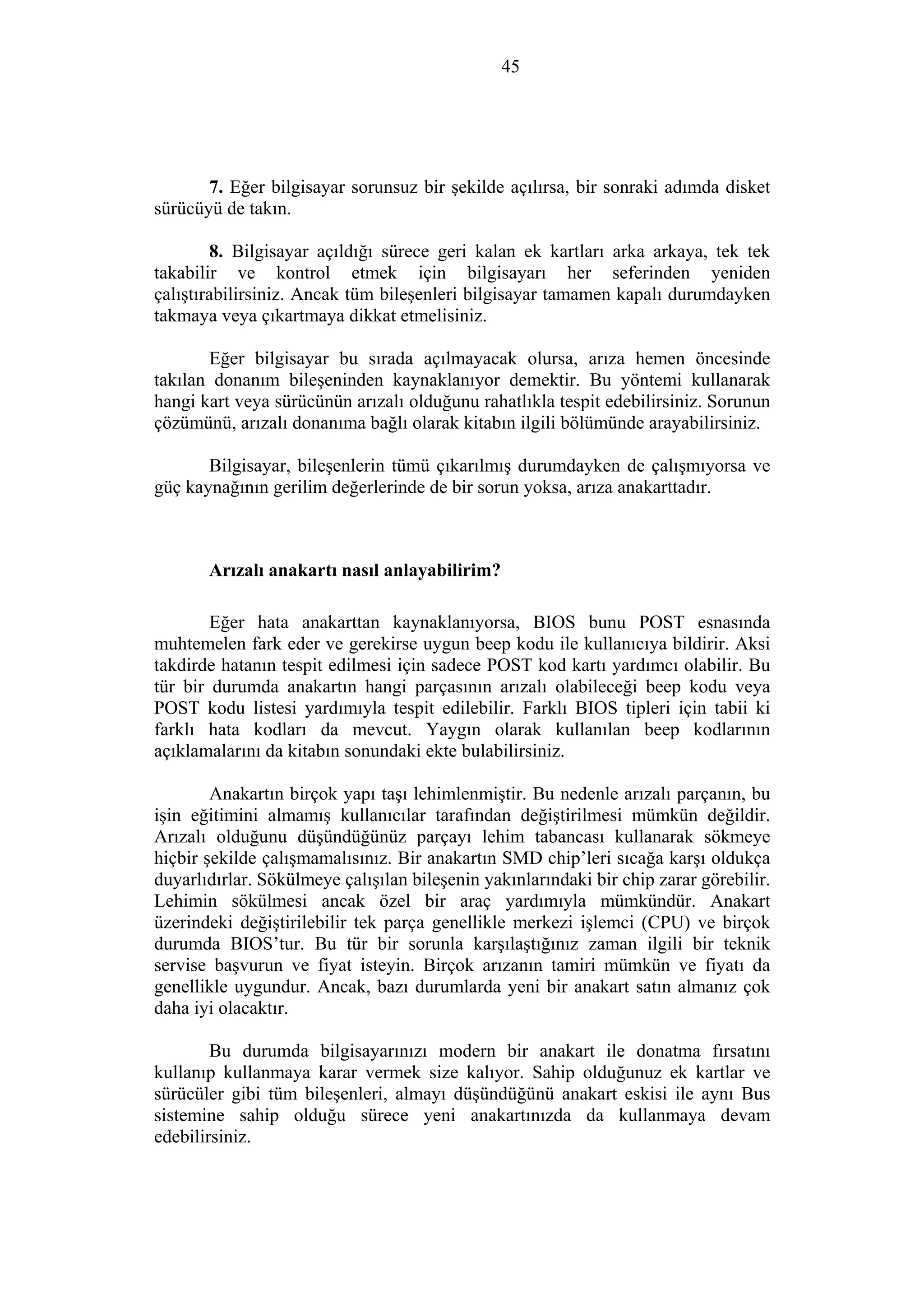 45
7. Eğer bilgisayar sorunsuz bir şekilde açılırsa, bir sonraki adımda disket
sürücüyü de takın.
8. Bilgisayar açıldığı sürece geri kalan ek kartları arka arkaya, tek tek
takabilir ve kontrol etmek için bilgisayarı her seferinden yeniden
çalıştırabilirsiniz. Ancak tüm bileşenleri bilgisayar tamamen kapalı durumdayken
takmaya veya çıkartmaya dikkat etmelisiniz.
Eğer bilgisayar bu sırada açılmayacak olursa, arıza hemen öncesinde
takılan donanım bileşeninden kaynaklanıyor demektir. Bu yöntemi kullanarak
hangi kart veya sürücünün arızalı olduğunu rahatlıkla tespit edebilirsiniz. Sorunun
çözümünü, arızalı donanıma bağlı olarak kitabın ilgili bölümünde arayabilirsiniz.
Bilgisayar, bileşenlerin tümü çıkarılmış durumdayken de çalışmıyorsa ve
güç kaynağının gerilim değerlerinde de bir sorun yoksa, arıza anakarttadır.
Arızalı anakartı nasıl anlayabilirim?
Eğer hata anakarttan kaynaklanıyorsa, BIOS bunu POST esnasında
muhtemelen fark eder ve gerekirse uygun beep kodu ile kullanıcıya bildirir. Aksi
takdirde hatanın tespit edilmesi için sadece POST kod kartı yardımcı olabilir. Bu
tür bir durumda anakartın hangi parçasının arızalı olabileceği beep kodu veya
POST kodu listesi yardımıyla tespit edilebilir. Farklı BIOS tipleri için tabii ki
farklı hata kodları da mevcut. Yaygın olarak kullanılan beep kodlarının
açıklamalarını da kitabın sonundaki ekte bulabilirsiniz.
Anakartın birçok yapı taşı lehimlenmiştir. Bu nedenle arızalı parçanın, bu
işin eğitimini almamış kullanıcılar tarafından değiştirilmesi mümkün değildir.
Arızalı olduğunu düşündüğünüz parçayı lehim tabancası kullanarak sökmeye
hiçbir şekilde çalışmamalısınız. Bir anakartın SMD chip’leri sıcağa karşı oldukça
duyarlıdırlar. Sökülmeye çalışılan bileşenin yakınlarındaki bir chip zarar görebilir.
Lehimin sökülmesi ancak özel bir araç yardımıyla mümkündür. Anakart
üzerindeki değiştirilebilir tek parça genellikle merkezi işlemci (CPU) ve birçok
durumda BIOS’tur. Bu tür bir sorunla karşılaştığınız zaman ilgili bir teknik
servise başvurun ve fiyat isteyin. Birçok arızanın tamiri mümkün ve fiyatı da
genellikle uygundur. Ancak, bazı durumlarda yeni bir anakart satın almanız çok
daha iyi olacaktır.
Bu durumda bilgisayarınızı modern bir anakart ile donatma fırsatını
kullanıp kullanmaya karar vermek size kalıyor. Sahip olduğunuz ek kartlar ve
sürücüler gibi tüm bileşenleri, almayı düşündüğünü anakart eskisi ile aynı Bus
sistemine sahip olduğu sürece yeni anakartınızda da kullanmaya devam
edebilirsiniz.
 