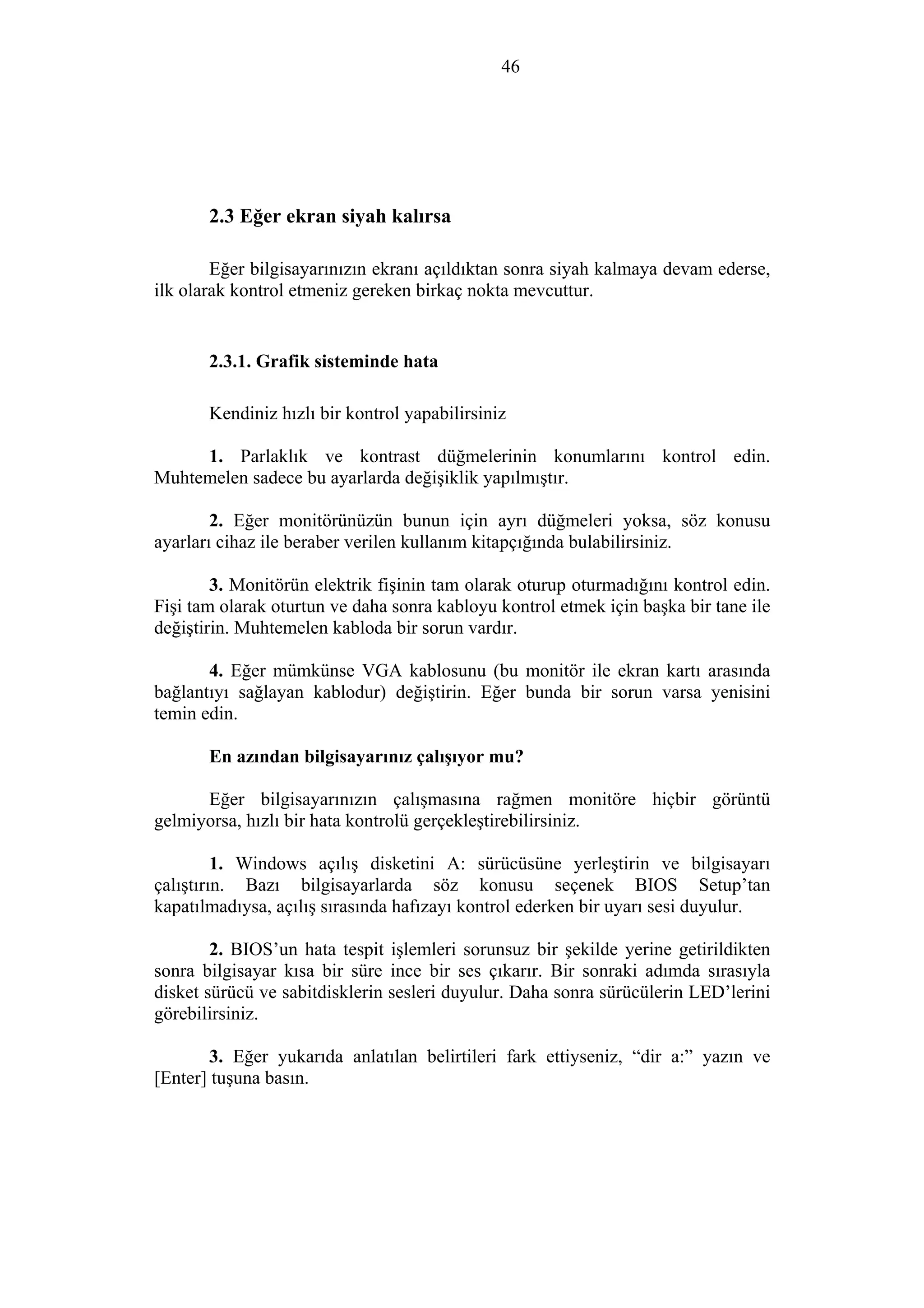 46
2.3 Eğer ekran siyah kalırsa
Eğer bilgisayarınızın ekranı açıldıktan sonra siyah kalmaya devam ederse,
ilk olarak kontrol etmeniz gereken birkaç nokta mevcuttur.
2.3.1. Grafik sisteminde hata
Kendiniz hızlı bir kontrol yapabilirsiniz
1. Parlaklık ve kontrast düğmelerinin konumlarını kontrol edin.
Muhtemelen sadece bu ayarlarda değişiklik yapılmıştır.
2. Eğer monitörünüzün bunun için ayrı düğmeleri yoksa, söz konusu
ayarları cihaz ile beraber verilen kullanım kitapçığında bulabilirsiniz.
3. Monitörün elektrik fişinin tam olarak oturup oturmadığını kontrol edin.
Fişi tam olarak oturtun ve daha sonra kabloyu kontrol etmek için başka bir tane ile
değiştirin. Muhtemelen kabloda bir sorun vardır.
4. Eğer mümkünse VGA kablosunu (bu monitör ile ekran kartı arasında
bağlantıyı sağlayan kablodur) değiştirin. Eğer bunda bir sorun varsa yenisini
temin edin.
En azından bilgisayarınız çalışıyor mu?
Eğer bilgisayarınızın çalışmasına rağmen monitöre hiçbir görüntü
gelmiyorsa, hızlı bir hata kontrolü gerçekleştirebilirsiniz.
1. Windows açılış disketini A: sürücüsüne yerleştirin ve bilgisayarı
çalıştırın. Bazı bilgisayarlarda söz konusu seçenek BIOS Setup’tan
kapatılmadıysa, açılış sırasında hafızayı kontrol ederken bir uyarı sesi duyulur.
2. BIOS’un hata tespit işlemleri sorunsuz bir şekilde yerine getirildikten
sonra bilgisayar kısa bir süre ince bir ses çıkarır. Bir sonraki adımda sırasıyla
disket sürücü ve sabitdisklerin sesleri duyulur. Daha sonra sürücülerin LED’lerini
görebilirsiniz.
3. Eğer yukarıda anlatılan belirtileri fark ettiyseniz, “dir a:” yazın ve
[Enter] tuşuna basın.
 