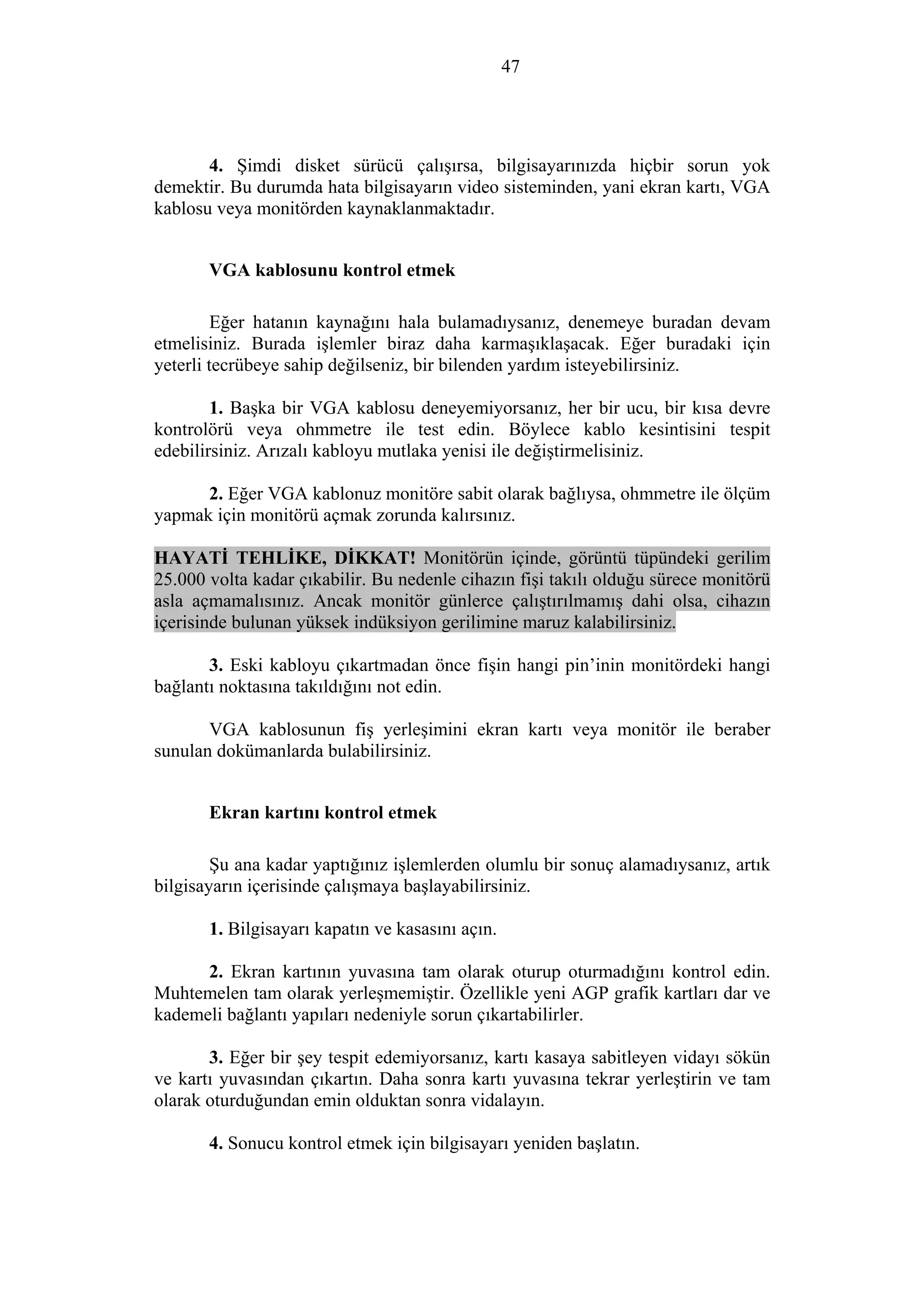 47
4. Şimdi disket sürücü çalışırsa, bilgisayarınızda hiçbir sorun yok
demektir. Bu durumda hata bilgisayarın video sisteminden, yani ekran kartı, VGA
kablosu veya monitörden kaynaklanmaktadır.
VGA kablosunu kontrol etmek
Eğer hatanın kaynağını hala bulamadıysanız, denemeye buradan devam
etmelisiniz. Burada işlemler biraz daha karmaşıklaşacak. Eğer buradaki için
yeterli tecrübeye sahip değilseniz, bir bilenden yardım isteyebilirsiniz.
1. Başka bir VGA kablosu deneyemiyorsanız, her bir ucu, bir kısa devre
kontrolörü veya ohmmetre ile test edin. Böylece kablo kesintisini tespit
edebilirsiniz. Arızalı kabloyu mutlaka yenisi ile değiştirmelisiniz.
2. Eğer VGA kablonuz monitöre sabit olarak bağlıysa, ohmmetre ile ölçüm
yapmak için monitörü açmak zorunda kalırsınız.
HAYATİ TEHLİKE, DİKKAT! Monitörün içinde, görüntü tüpündeki gerilim
25.000 volta kadar çıkabilir. Bu nedenle cihazın fişi takılı olduğu sürece monitörü
asla açmamalısınız. Ancak monitör günlerce çalıştırılmamış dahi olsa, cihazın
içerisinde bulunan yüksek indüksiyon gerilimine maruz kalabilirsiniz.
3. Eski kabloyu çıkartmadan önce fişin hangi pin’inin monitördeki hangi
bağlantı noktasına takıldığını not edin.
VGA kablosunun fiş yerleşimini ekran kartı veya monitör ile beraber
sunulan dokümanlarda bulabilirsiniz.
Ekran kartını kontrol etmek
Şu ana kadar yaptığınız işlemlerden olumlu bir sonuç alamadıysanız, artık
bilgisayarın içerisinde çalışmaya başlayabilirsiniz.
1. Bilgisayarı kapatın ve kasasını açın.
2. Ekran kartının yuvasına tam olarak oturup oturmadığını kontrol edin.
Muhtemelen tam olarak yerleşmemiştir. Özellikle yeni AGP grafik kartları dar ve
kademeli bağlantı yapıları nedeniyle sorun çıkartabilirler.
3. Eğer bir şey tespit edemiyorsanız, kartı kasaya sabitleyen vidayı sökün
ve kartı yuvasından çıkartın. Daha sonra kartı yuvasına tekrar yerleştirin ve tam
olarak oturduğundan emin olduktan sonra vidalayın.
4. Sonucu kontrol etmek için bilgisayarı yeniden başlatın.
 