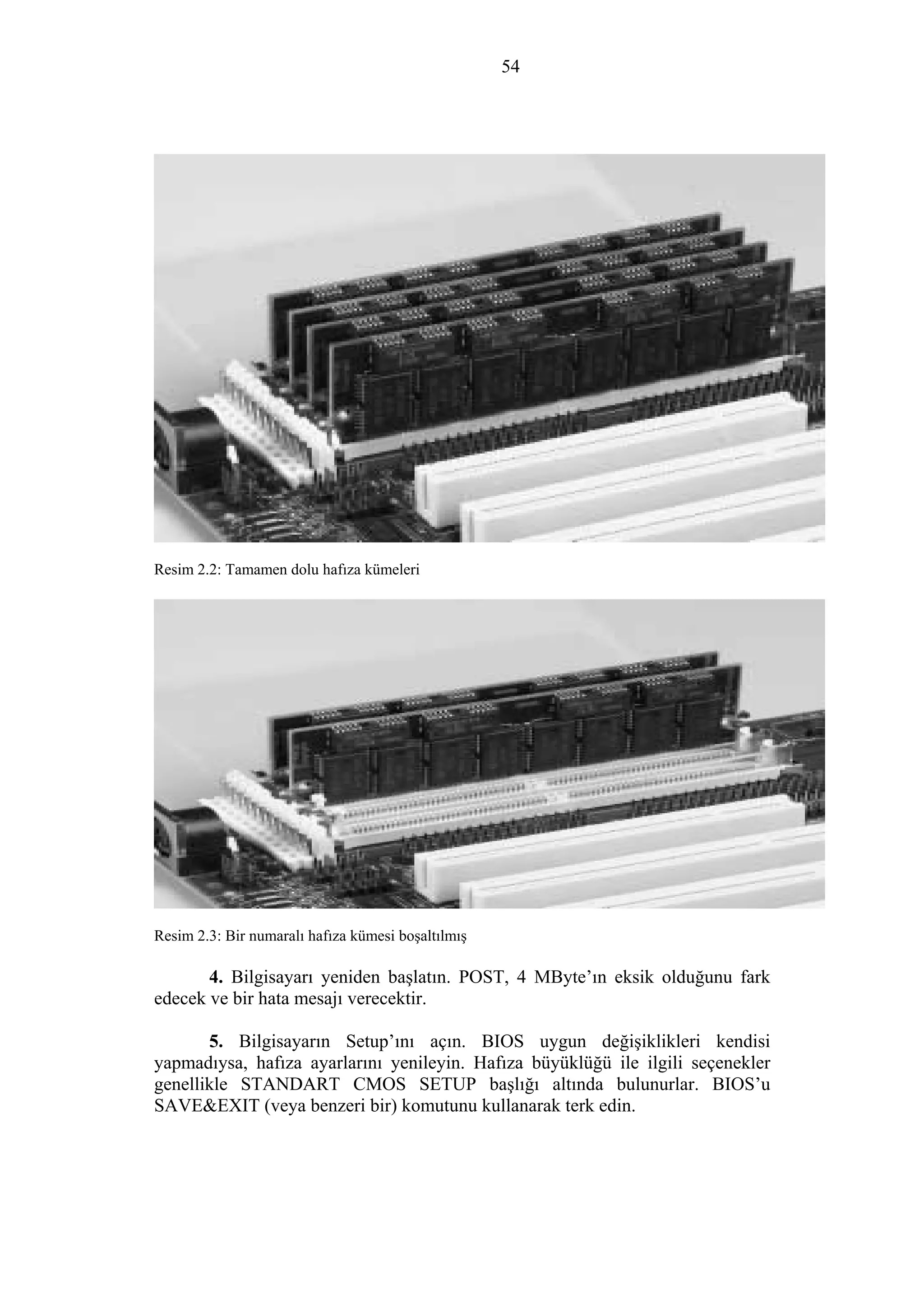 54
Resim 2.2: Tamamen dolu hafıza kümeleri
Resim 2.3: Bir numaralı hafıza kümesi boşaltılmış
4. Bilgisayarı yeniden başlatın. POST, 4 MByte’ın eksik olduğunu fark
edecek ve bir hata mesajı verecektir.
5. Bilgisayarın Setup’ını açın. BIOS uygun değişiklikleri kendisi
yapmadıysa, hafıza ayarlarını yenileyin. Hafıza büyüklüğü ile ilgili seçenekler
genellikle STANDART CMOS SETUP başlığı altında bulunurlar. BIOS’u
SAVE&EXIT (veya benzeri bir) komutunu kullanarak terk edin.
 
