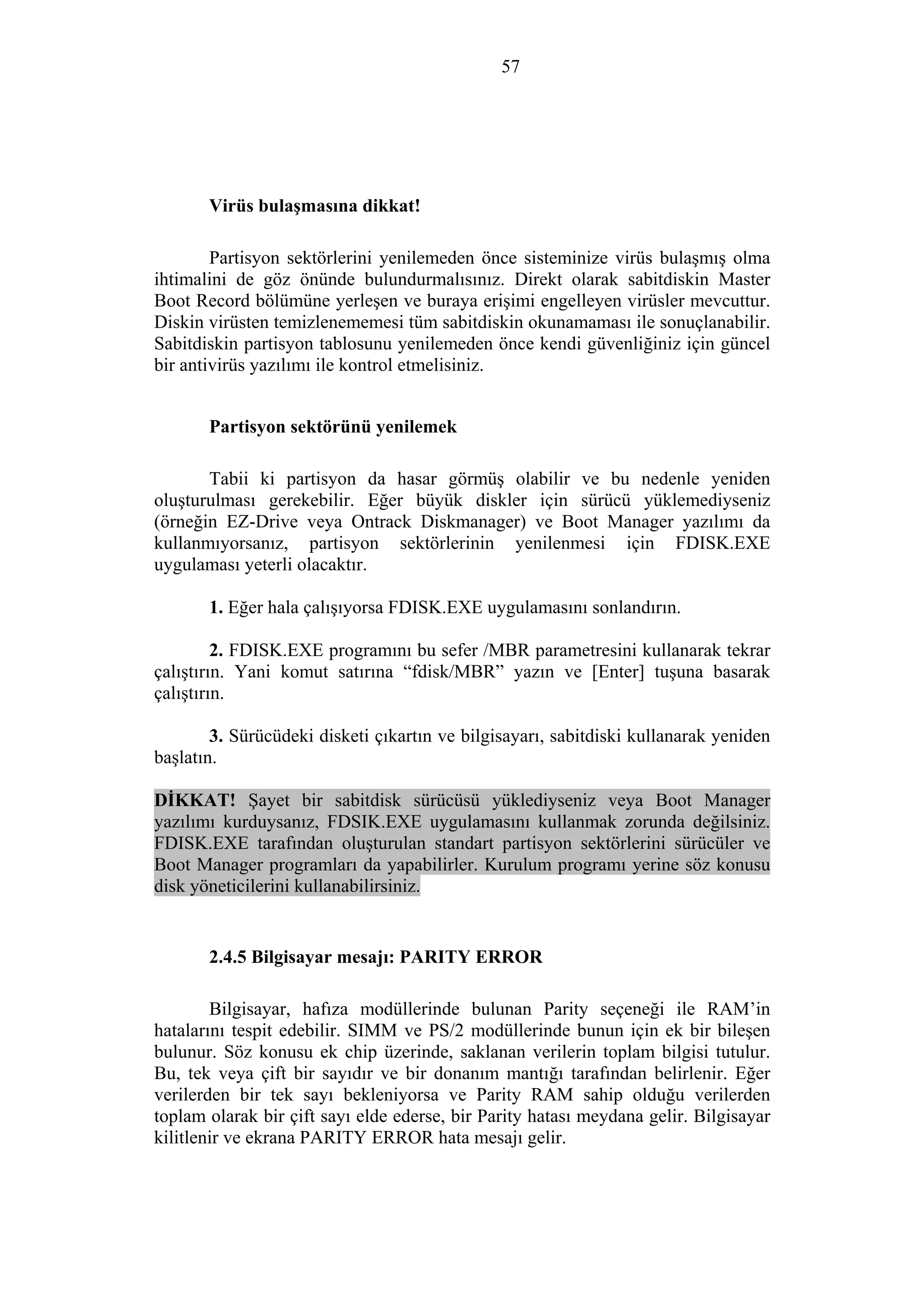 57
Virüs bulaşmasına dikkat!
Partisyon sektörlerini yenilemeden önce sisteminize virüs bulaşmış olma
ihtimalini de göz önünde bulundurmalısınız. Direkt olarak sabitdiskin Master
Boot Record bölümüne yerleşen ve buraya erişimi engelleyen virüsler mevcuttur.
Diskin virüsten temizlenememesi tüm sabitdiskin okunamaması ile sonuçlanabilir.
Sabitdiskin partisyon tablosunu yenilemeden önce kendi güvenliğiniz için güncel
bir antivirüs yazılımı ile kontrol etmelisiniz.
Partisyon sektörünü yenilemek
Tabii ki partisyon da hasar görmüş olabilir ve bu nedenle yeniden
oluşturulması gerekebilir. Eğer büyük diskler için sürücü yüklemediyseniz
(örneğin EZ-Drive veya Ontrack Diskmanager) ve Boot Manager yazılımı da
kullanmıyorsanız, partisyon sektörlerinin yenilenmesi için FDISK.EXE
uygulaması yeterli olacaktır.
1. Eğer hala çalışıyorsa FDISK.EXE uygulamasını sonlandırın.
2. FDISK.EXE programını bu sefer /MBR parametresini kullanarak tekrar
çalıştırın. Yani komut satırına “fdisk/MBR” yazın ve [Enter] tuşuna basarak
çalıştırın.
3. Sürücüdeki disketi çıkartın ve bilgisayarı, sabitdiski kullanarak yeniden
başlatın.
DİKKAT! Şayet bir sabitdisk sürücüsü yüklediyseniz veya Boot Manager
yazılımı kurduysanız, FDSIK.EXE uygulamasını kullanmak zorunda değilsiniz.
FDISK.EXE tarafından oluşturulan standart partisyon sektörlerini sürücüler ve
Boot Manager programları da yapabilirler. Kurulum programı yerine söz konusu
disk yöneticilerini kullanabilirsiniz.
2.4.5 Bilgisayar mesajı: PARITY ERROR
Bilgisayar, hafıza modüllerinde bulunan Parity seçeneği ile RAM’in
hatalarını tespit edebilir. SIMM ve PS/2 modüllerinde bunun için ek bir bileşen
bulunur. Söz konusu ek chip üzerinde, saklanan verilerin toplam bilgisi tutulur.
Bu, tek veya çift bir sayıdır ve bir donanım mantığı tarafından belirlenir. Eğer
verilerden bir tek sayı bekleniyorsa ve Parity RAM sahip olduğu verilerden
toplam olarak bir çift sayı elde ederse, bir Parity hatası meydana gelir. Bilgisayar
kilitlenir ve ekrana PARITY ERROR hata mesajı gelir.
 