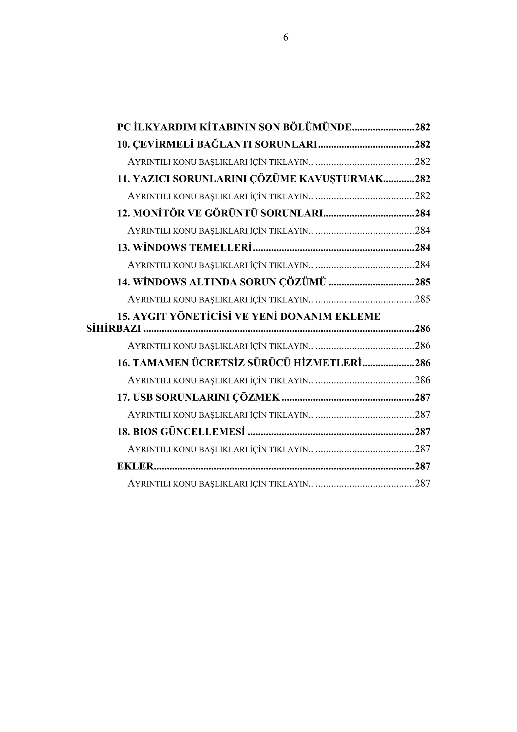 6
PC İLKYARDIM KİTABININ SON BÖLÜMÜNDE........................282
10. ÇEVİRMELİ BAĞLANTI SORUNLARI.....................................282
AYRINTILI KONU BAŞLIKLARI İÇİN TIKLAYIN.. ......................................282
11. YAZICI SORUNLARINI ÇÖZÜME KAVUŞTURMAK............282
AYRINTILI KONU BAŞLIKLARI İÇİN TIKLAYIN.. ......................................282
12. MONİTÖR VE GÖRÜNTÜ SORUNLARI...................................284
AYRINTILI KONU BAŞLIKLARI İÇİN TIKLAYIN.. ......................................284
13. WİNDOWS TEMELLERİ..............................................................284
AYRINTILI KONU BAŞLIKLARI İÇİN TIKLAYIN.. ......................................284
14. WİNDOWS ALTINDA SORUN ÇÖZÜMÜ .................................285
AYRINTILI KONU BAŞLIKLARI İÇİN TIKLAYIN.. ......................................285
15. AYGIT YÖNETİCİSİ VE YENİ DONANIM EKLEME
SİHİRBAZI ........................................................................................................286
AYRINTILI KONU BAŞLIKLARI İÇİN TIKLAYIN.. ......................................286
16. TAMAMEN ÜCRETSİZ SÜRÜCÜ HİZMETLERİ....................286
AYRINTILI KONU BAŞLIKLARI İÇİN TIKLAYIN.. ......................................286
17. USB SORUNLARINI ÇÖZMEK ...................................................287
AYRINTILI KONU BAŞLIKLARI İÇİN TIKLAYIN.. ......................................287
18. BIOS GÜNCELLEMESİ ................................................................287
AYRINTILI KONU BAŞLIKLARI İÇİN TIKLAYIN.. ......................................287
EKLER....................................................................................................287
AYRINTILI KONU BAŞLIKLARI İÇİN TIKLAYIN.. ......................................287
 