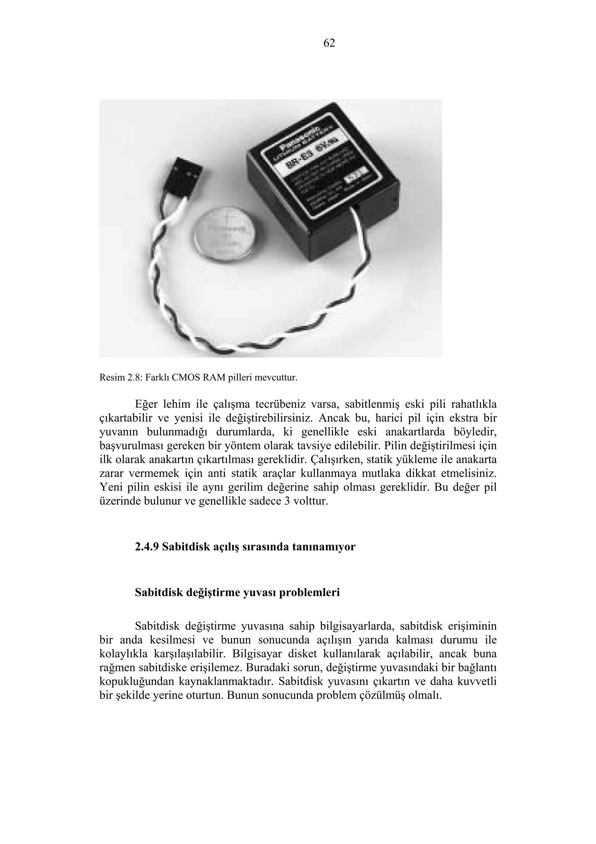 62
Resim 2.8: Farklı CMOS RAM pilleri mevcuttur.
Eğer lehim ile çalışma tecrübeniz varsa, sabitlenmiş eski pili rahatlıkla
çıkartabilir ve yenisi ile değiştirebilirsiniz. Ancak bu, harici pil için ekstra bir
yuvanın bulunmadığı durumlarda, ki genellikle eski anakartlarda böyledir,
başvurulması gereken bir yöntem olarak tavsiye edilebilir. Pilin değiştirilmesi için
ilk olarak anakartın çıkartılması gereklidir. Çalışırken, statik yükleme ile anakarta
zarar vermemek için anti statik araçlar kullanmaya mutlaka dikkat etmelisiniz.
Yeni pilin eskisi ile aynı gerilim değerine sahip olması gereklidir. Bu değer pil
üzerinde bulunur ve genellikle sadece 3 volttur.
2.4.9 Sabitdisk açılış sırasında tanınamıyor
Sabitdisk değiştirme yuvası problemleri
Sabitdisk değiştirme yuvasına sahip bilgisayarlarda, sabitdisk erişiminin
bir anda kesilmesi ve bunun sonucunda açılışın yarıda kalması durumu ile
kolaylıkla karşılaşılabilir. Bilgisayar disket kullanılarak açılabilir, ancak buna
rağmen sabitdiske erişilemez. Buradaki sorun, değiştirme yuvasındaki bir bağlantı
kopukluğundan kaynaklanmaktadır. Sabitdisk yuvasını çıkartın ve daha kuvvetli
bir şekilde yerine oturtun. Bunun sonucunda problem çözülmüş olmalı.
 
