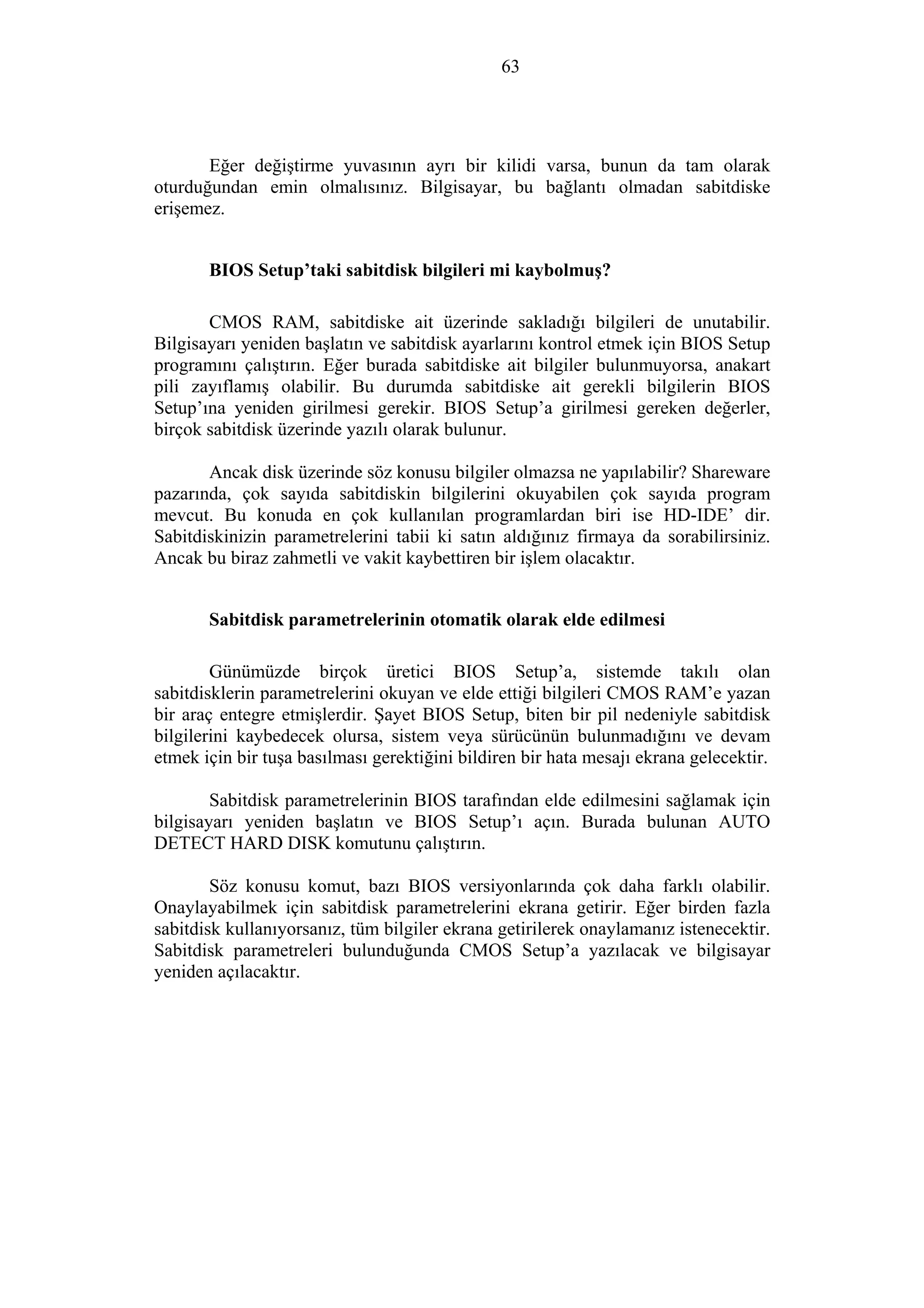 63
Eğer değiştirme yuvasının ayrı bir kilidi varsa, bunun da tam olarak
oturduğundan emin olmalısınız. Bilgisayar, bu bağlantı olmadan sabitdiske
erişemez.
BIOS Setup’taki sabitdisk bilgileri mi kaybolmuş?
CMOS RAM, sabitdiske ait üzerinde sakladığı bilgileri de unutabilir.
Bilgisayarı yeniden başlatın ve sabitdisk ayarlarını kontrol etmek için BIOS Setup
programını çalıştırın. Eğer burada sabitdiske ait bilgiler bulunmuyorsa, anakart
pili zayıflamış olabilir. Bu durumda sabitdiske ait gerekli bilgilerin BIOS
Setup’ına yeniden girilmesi gerekir. BIOS Setup’a girilmesi gereken değerler,
birçok sabitdisk üzerinde yazılı olarak bulunur.
Ancak disk üzerinde söz konusu bilgiler olmazsa ne yapılabilir? Shareware
pazarında, çok sayıda sabitdiskin bilgilerini okuyabilen çok sayıda program
mevcut. Bu konuda en çok kullanılan programlardan biri ise HD-IDE’ dir.
Sabitdiskinizin parametrelerini tabii ki satın aldığınız firmaya da sorabilirsiniz.
Ancak bu biraz zahmetli ve vakit kaybettiren bir işlem olacaktır.
Sabitdisk parametrelerinin otomatik olarak elde edilmesi
Günümüzde birçok üretici BIOS Setup’a, sistemde takılı olan
sabitdisklerin parametrelerini okuyan ve elde ettiği bilgileri CMOS RAM’e yazan
bir araç entegre etmişlerdir. Şayet BIOS Setup, biten bir pil nedeniyle sabitdisk
bilgilerini kaybedecek olursa, sistem veya sürücünün bulunmadığını ve devam
etmek için bir tuşa basılması gerektiğini bildiren bir hata mesajı ekrana gelecektir.
Sabitdisk parametrelerinin BIOS tarafından elde edilmesini sağlamak için
bilgisayarı yeniden başlatın ve BIOS Setup’ı açın. Burada bulunan AUTO
DETECT HARD DISK komutunu çalıştırın.
Söz konusu komut, bazı BIOS versiyonlarında çok daha farklı olabilir.
Onaylayabilmek için sabitdisk parametrelerini ekrana getirir. Eğer birden fazla
sabitdisk kullanıyorsanız, tüm bilgiler ekrana getirilerek onaylamanız istenecektir.
Sabitdisk parametreleri bulunduğunda CMOS Setup’a yazılacak ve bilgisayar
yeniden açılacaktır.
 