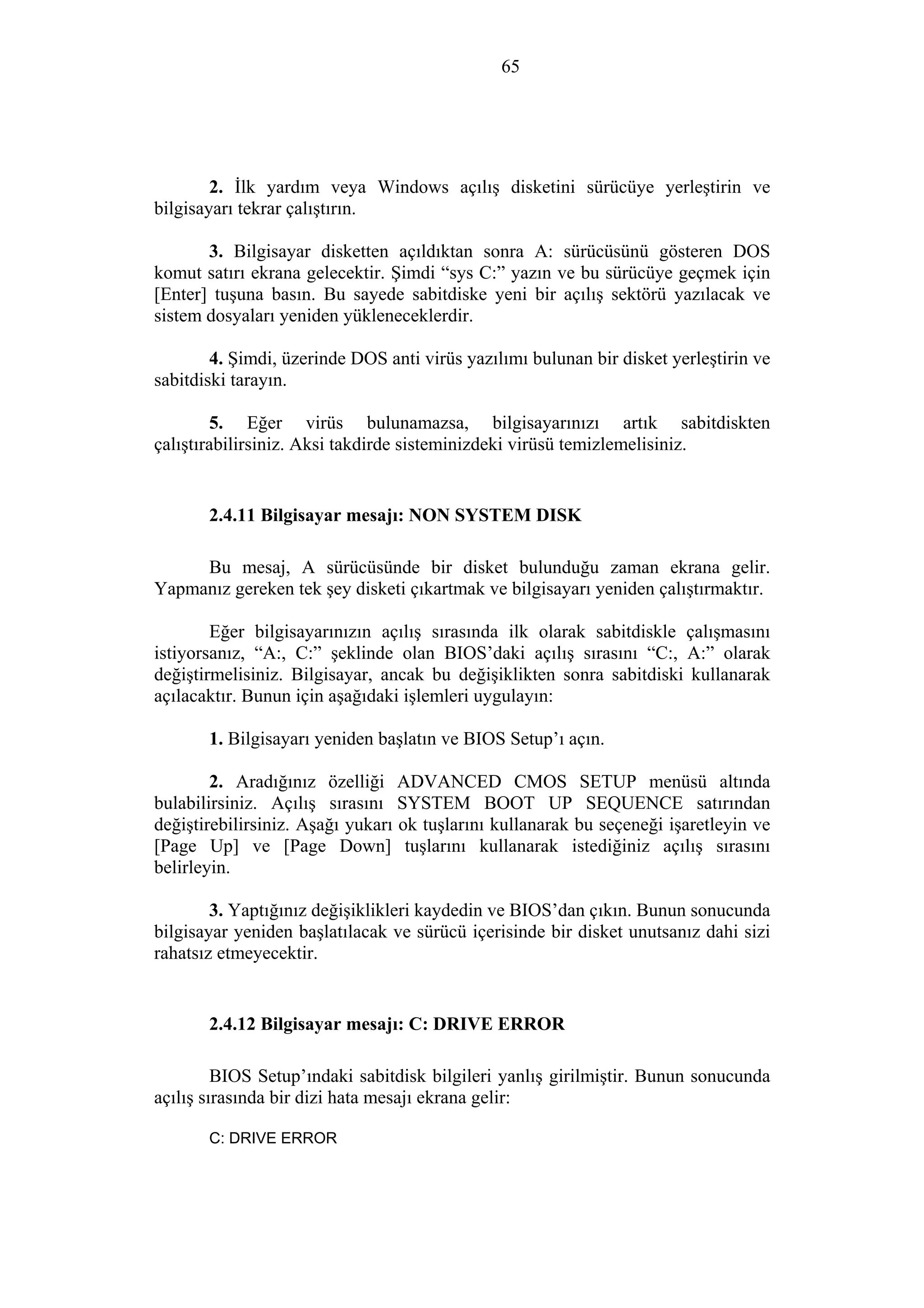 65
2. İlk yardım veya Windows açılış disketini sürücüye yerleştirin ve
bilgisayarı tekrar çalıştırın.
3. Bilgisayar disketten açıldıktan sonra A: sürücüsünü gösteren DOS
komut satırı ekrana gelecektir. Şimdi “sys C:” yazın ve bu sürücüye geçmek için
[Enter] tuşuna basın. Bu sayede sabitdiske yeni bir açılış sektörü yazılacak ve
sistem dosyaları yeniden yükleneceklerdir.
4. Şimdi, üzerinde DOS anti virüs yazılımı bulunan bir disket yerleştirin ve
sabitdiski tarayın.
5. Eğer virüs bulunamazsa, bilgisayarınızı artık sabitdiskten
çalıştırabilirsiniz. Aksi takdirde sisteminizdeki virüsü temizlemelisiniz.
2.4.11 Bilgisayar mesajı: NON SYSTEM DISK
Bu mesaj, A sürücüsünde bir disket bulunduğu zaman ekrana gelir.
Yapmanız gereken tek şey disketi çıkartmak ve bilgisayarı yeniden çalıştırmaktır.
Eğer bilgisayarınızın açılış sırasında ilk olarak sabitdiskle çalışmasını
istiyorsanız, “A:, C:” şeklinde olan BIOS’daki açılış sırasını “C:, A:” olarak
değiştirmelisiniz. Bilgisayar, ancak bu değişiklikten sonra sabitdiski kullanarak
açılacaktır. Bunun için aşağıdaki işlemleri uygulayın:
1. Bilgisayarı yeniden başlatın ve BIOS Setup’ı açın.
2. Aradığınız özelliği ADVANCED CMOS SETUP menüsü altında
bulabilirsiniz. Açılış sırasını SYSTEM BOOT UP SEQUENCE satırından
değiştirebilirsiniz. Aşağı yukarı ok tuşlarını kullanarak bu seçeneği işaretleyin ve
[Page Up] ve [Page Down] tuşlarını kullanarak istediğiniz açılış sırasını
belirleyin.
3. Yaptığınız değişiklikleri kaydedin ve BIOS’dan çıkın. Bunun sonucunda
bilgisayar yeniden başlatılacak ve sürücü içerisinde bir disket unutsanız dahi sizi
rahatsız etmeyecektir.
2.4.12 Bilgisayar mesajı: C: DRIVE ERROR
BIOS Setup’ındaki sabitdisk bilgileri yanlış girilmiştir. Bunun sonucunda
açılış sırasında bir dizi hata mesajı ekrana gelir:
C: DRIVE ERROR
 