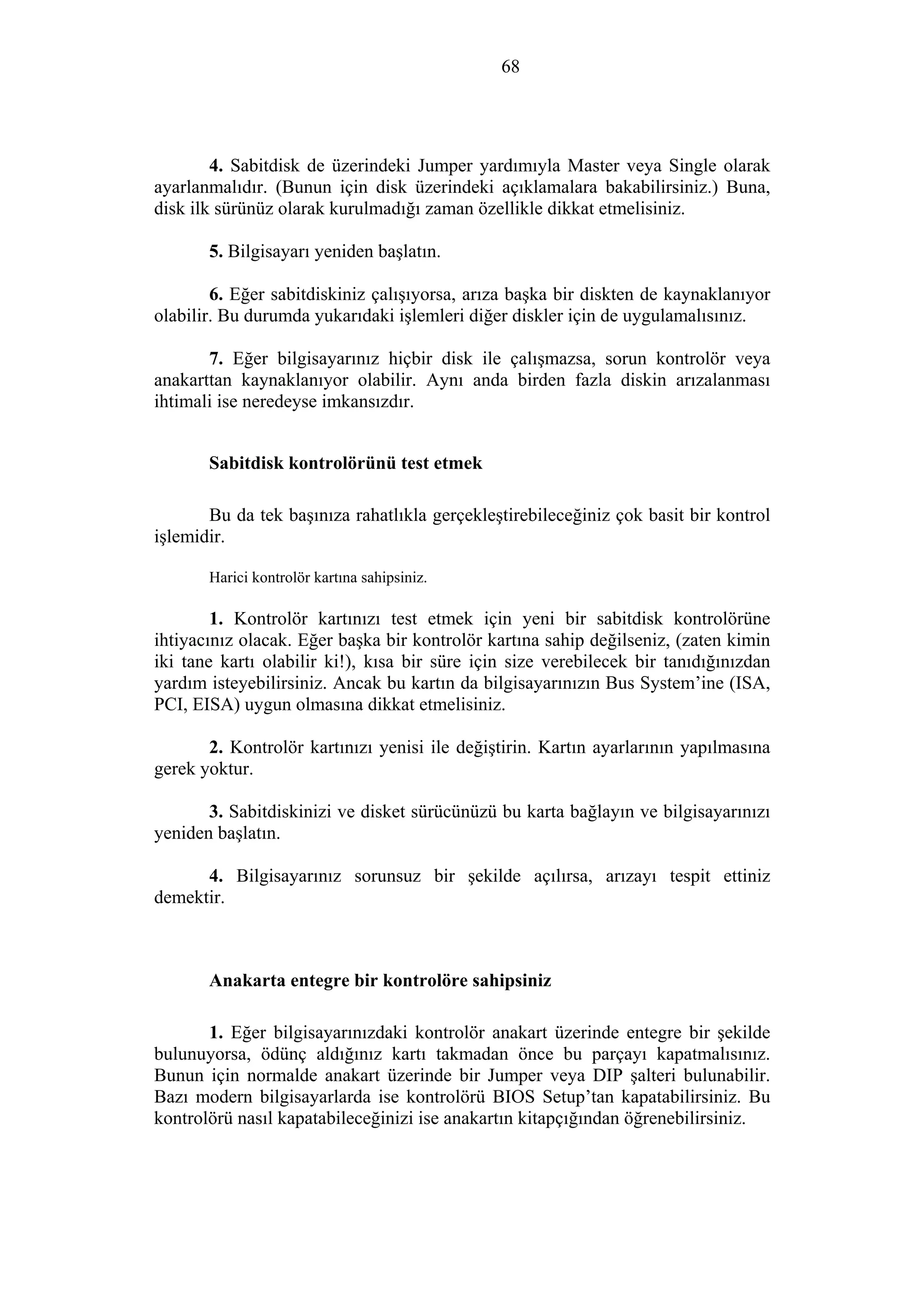 68
4. Sabitdisk de üzerindeki Jumper yardımıyla Master veya Single olarak
ayarlanmalıdır. (Bunun için disk üzerindeki açıklamalara bakabilirsiniz.) Buna,
disk ilk sürünüz olarak kurulmadığı zaman özellikle dikkat etmelisiniz.
5. Bilgisayarı yeniden başlatın.
6. Eğer sabitdiskiniz çalışıyorsa, arıza başka bir diskten de kaynaklanıyor
olabilir. Bu durumda yukarıdaki işlemleri diğer diskler için de uygulamalısınız.
7. Eğer bilgisayarınız hiçbir disk ile çalışmazsa, sorun kontrolör veya
anakarttan kaynaklanıyor olabilir. Aynı anda birden fazla diskin arızalanması
ihtimali ise neredeyse imkansızdır.
Sabitdisk kontrolörünü test etmek
Bu da tek başınıza rahatlıkla gerçekleştirebileceğiniz çok basit bir kontrol
işlemidir.
Harici kontrolör kartına sahipsiniz.
1. Kontrolör kartınızı test etmek için yeni bir sabitdisk kontrolörüne
ihtiyacınız olacak. Eğer başka bir kontrolör kartına sahip değilseniz, (zaten kimin
iki tane kartı olabilir ki!), kısa bir süre için size verebilecek bir tanıdığınızdan
yardım isteyebilirsiniz. Ancak bu kartın da bilgisayarınızın Bus System’ine (ISA,
PCI, EISA) uygun olmasına dikkat etmelisiniz.
2. Kontrolör kartınızı yenisi ile değiştirin. Kartın ayarlarının yapılmasına
gerek yoktur.
3. Sabitdiskinizi ve disket sürücünüzü bu karta bağlayın ve bilgisayarınızı
yeniden başlatın.
4. Bilgisayarınız sorunsuz bir şekilde açılırsa, arızayı tespit ettiniz
demektir.
Anakarta entegre bir kontrolöre sahipsiniz
1. Eğer bilgisayarınızdaki kontrolör anakart üzerinde entegre bir şekilde
bulunuyorsa, ödünç aldığınız kartı takmadan önce bu parçayı kapatmalısınız.
Bunun için normalde anakart üzerinde bir Jumper veya DIP şalteri bulunabilir.
Bazı modern bilgisayarlarda ise kontrolörü BIOS Setup’tan kapatabilirsiniz. Bu
kontrolörü nasıl kapatabileceğinizi ise anakartın kitapçığından öğrenebilirsiniz.
 