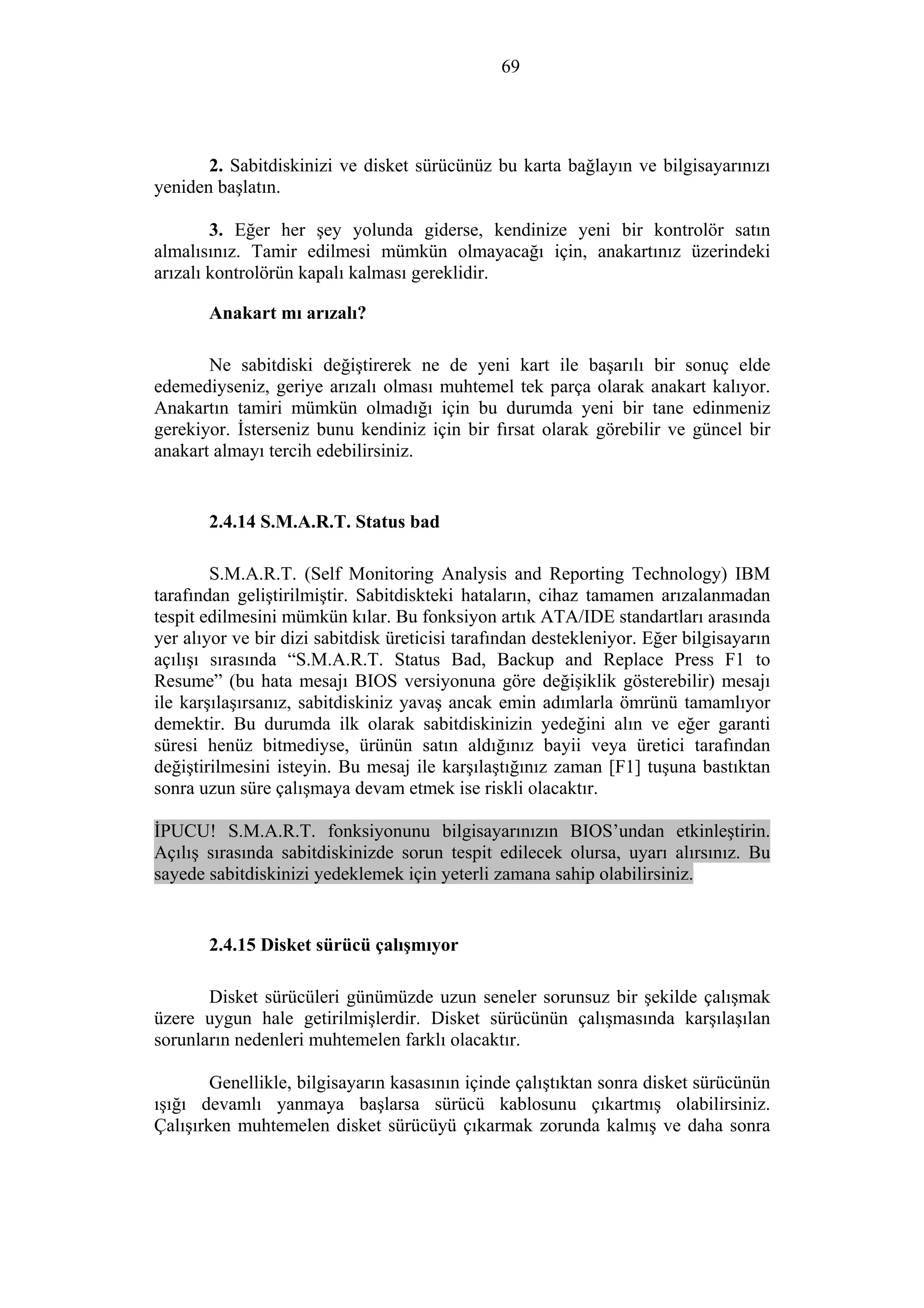 69
2. Sabitdiskinizi ve disket sürücünüz bu karta bağlayın ve bilgisayarınızı
yeniden başlatın.
3. Eğer her şey yolunda giderse, kendinize yeni bir kontrolör satın
almalısınız. Tamir edilmesi mümkün olmayacağı için, anakartınız üzerindeki
arızalı kontrolörün kapalı kalması gereklidir.
Anakart mı arızalı?
Ne sabitdiski değiştirerek ne de yeni kart ile başarılı bir sonuç elde
edemediyseniz, geriye arızalı olması muhtemel tek parça olarak anakart kalıyor.
Anakartın tamiri mümkün olmadığı için bu durumda yeni bir tane edinmeniz
gerekiyor. İsterseniz bunu kendiniz için bir fırsat olarak görebilir ve güncel bir
anakart almayı tercih edebilirsiniz.
2.4.14 S.M.A.R.T. Status bad
S.M.A.R.T. (Self Monitoring Analysis and Reporting Technology) IBM
tarafından geliştirilmiştir. Sabitdiskteki hataların, cihaz tamamen arızalanmadan
tespit edilmesini mümkün kılar. Bu fonksiyon artık ATA/IDE standartları arasında
yer alıyor ve bir dizi sabitdisk üreticisi tarafından destekleniyor. Eğer bilgisayarın
açılışı sırasında “S.M.A.R.T. Status Bad, Backup and Replace Press F1 to
Resume” (bu hata mesajı BIOS versiyonuna göre değişiklik gösterebilir) mesajı
ile karşılaşırsanız, sabitdiskiniz yavaş ancak emin adımlarla ömrünü tamamlıyor
demektir. Bu durumda ilk olarak sabitdiskinizin yedeğini alın ve eğer garanti
süresi henüz bitmediyse, ürünün satın aldığınız bayii veya üretici tarafından
değiştirilmesini isteyin. Bu mesaj ile karşılaştığınız zaman [F1] tuşuna bastıktan
sonra uzun süre çalışmaya devam etmek ise riskli olacaktır.
İPUCU! S.M.A.R.T. fonksiyonunu bilgisayarınızın BIOS’undan etkinleştirin.
Açılış sırasında sabitdiskinizde sorun tespit edilecek olursa, uyarı alırsınız. Bu
sayede sabitdiskinizi yedeklemek için yeterli zamana sahip olabilirsiniz.
2.4.15 Disket sürücü çalışmıyor
Disket sürücüleri günümüzde uzun seneler sorunsuz bir şekilde çalışmak
üzere uygun hale getirilmişlerdir. Disket sürücünün çalışmasında karşılaşılan
sorunların nedenleri muhtemelen farklı olacaktır.
Genellikle, bilgisayarın kasasının içinde çalıştıktan sonra disket sürücünün
ışığı devamlı yanmaya başlarsa sürücü kablosunu çıkartmış olabilirsiniz.
Çalışırken muhtemelen disket sürücüyü çıkarmak zorunda kalmış ve daha sonra
 