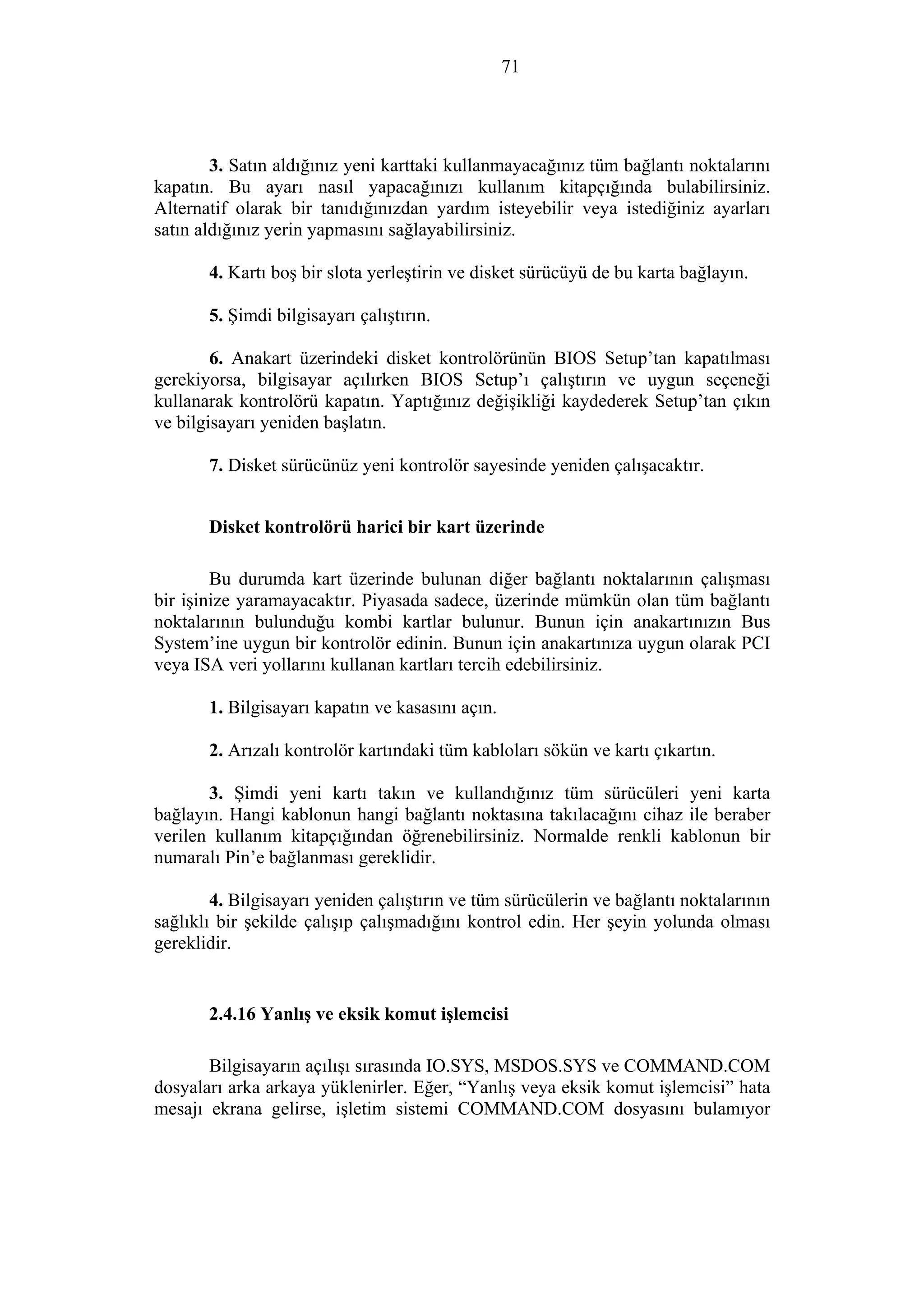 71
3. Satın aldığınız yeni karttaki kullanmayacağınız tüm bağlantı noktalarını
kapatın. Bu ayarı nasıl yapacağınızı kullanım kitapçığında bulabilirsiniz.
Alternatif olarak bir tanıdığınızdan yardım isteyebilir veya istediğiniz ayarları
satın aldığınız yerin yapmasını sağlayabilirsiniz.
4. Kartı boş bir slota yerleştirin ve disket sürücüyü de bu karta bağlayın.
5. Şimdi bilgisayarı çalıştırın.
6. Anakart üzerindeki disket kontrolörünün BIOS Setup’tan kapatılması
gerekiyorsa, bilgisayar açılırken BIOS Setup’ı çalıştırın ve uygun seçeneği
kullanarak kontrolörü kapatın. Yaptığınız değişikliği kaydederek Setup’tan çıkın
ve bilgisayarı yeniden başlatın.
7. Disket sürücünüz yeni kontrolör sayesinde yeniden çalışacaktır.
Disket kontrolörü harici bir kart üzerinde
Bu durumda kart üzerinde bulunan diğer bağlantı noktalarının çalışması
bir işinize yaramayacaktır. Piyasada sadece, üzerinde mümkün olan tüm bağlantı
noktalarının bulunduğu kombi kartlar bulunur. Bunun için anakartınızın Bus
System’ine uygun bir kontrolör edinin. Bunun için anakartınıza uygun olarak PCI
veya ISA veri yollarını kullanan kartları tercih edebilirsiniz.
1. Bilgisayarı kapatın ve kasasını açın.
2. Arızalı kontrolör kartındaki tüm kabloları sökün ve kartı çıkartın.
3. Şimdi yeni kartı takın ve kullandığınız tüm sürücüleri yeni karta
bağlayın. Hangi kablonun hangi bağlantı noktasına takılacağını cihaz ile beraber
verilen kullanım kitapçığından öğrenebilirsiniz. Normalde renkli kablonun bir
numaralı Pin’e bağlanması gereklidir.
4. Bilgisayarı yeniden çalıştırın ve tüm sürücülerin ve bağlantı noktalarının
sağlıklı bir şekilde çalışıp çalışmadığını kontrol edin. Her şeyin yolunda olması
gereklidir.
2.4.16 Yanlış ve eksik komut işlemcisi
Bilgisayarın açılışı sırasında IO.SYS, MSDOS.SYS ve COMMAND.COM
dosyaları arka arkaya yüklenirler. Eğer, “Yanlış veya eksik komut işlemcisi” hata
mesajı ekrana gelirse, işletim sistemi COMMAND.COM dosyasını bulamıyor
 