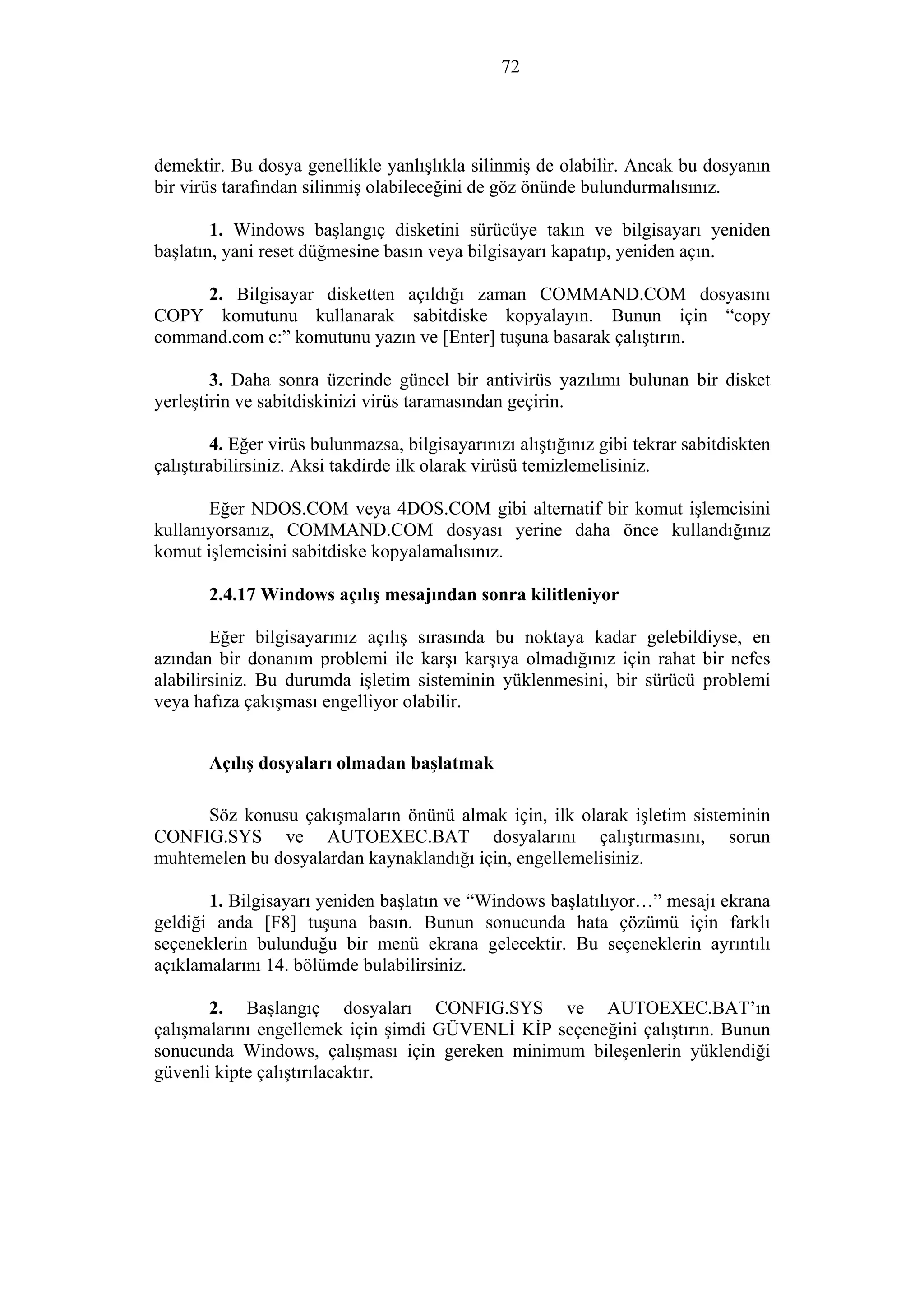 72
demektir. Bu dosya genellikle yanlışlıkla silinmiş de olabilir. Ancak bu dosyanın
bir virüs tarafından silinmiş olabileceğini de göz önünde bulundurmalısınız.
1. Windows başlangıç disketini sürücüye takın ve bilgisayarı yeniden
başlatın, yani reset düğmesine basın veya bilgisayarı kapatıp, yeniden açın.
2. Bilgisayar disketten açıldığı zaman COMMAND.COM dosyasını
COPY komutunu kullanarak sabitdiske kopyalayın. Bunun için “copy
command.com c:” komutunu yazın ve [Enter] tuşuna basarak çalıştırın.
3. Daha sonra üzerinde güncel bir antivirüs yazılımı bulunan bir disket
yerleştirin ve sabitdiskinizi virüs taramasından geçirin.
4. Eğer virüs bulunmazsa, bilgisayarınızı alıştığınız gibi tekrar sabitdiskten
çalıştırabilirsiniz. Aksi takdirde ilk olarak virüsü temizlemelisiniz.
Eğer NDOS.COM veya 4DOS.COM gibi alternatif bir komut işlemcisini
kullanıyorsanız, COMMAND.COM dosyası yerine daha önce kullandığınız
komut işlemcisini sabitdiske kopyalamalısınız.
2.4.17 Windows açılış mesajından sonra kilitleniyor
Eğer bilgisayarınız açılış sırasında bu noktaya kadar gelebildiyse, en
azından bir donanım problemi ile karşı karşıya olmadığınız için rahat bir nefes
alabilirsiniz. Bu durumda işletim sisteminin yüklenmesini, bir sürücü problemi
veya hafıza çakışması engelliyor olabilir.
Açılış dosyaları olmadan başlatmak
Söz konusu çakışmaların önünü almak için, ilk olarak işletim sisteminin
CONFIG.SYS ve AUTOEXEC.BAT dosyalarını çalıştırmasını, sorun
muhtemelen bu dosyalardan kaynaklandığı için, engellemelisiniz.
1. Bilgisayarı yeniden başlatın ve “Windows başlatılıyor…” mesajı ekrana
geldiği anda [F8] tuşuna basın. Bunun sonucunda hata çözümü için farklı
seçeneklerin bulunduğu bir menü ekrana gelecektir. Bu seçeneklerin ayrıntılı
açıklamalarını 14. bölümde bulabilirsiniz.
2. Başlangıç dosyaları CONFIG.SYS ve AUTOEXEC.BAT’ın
çalışmalarını engellemek için şimdi GÜVENLİ KİP seçeneğini çalıştırın. Bunun
sonucunda Windows, çalışması için gereken minimum bileşenlerin yüklendiği
güvenli kipte çalıştırılacaktır.
 